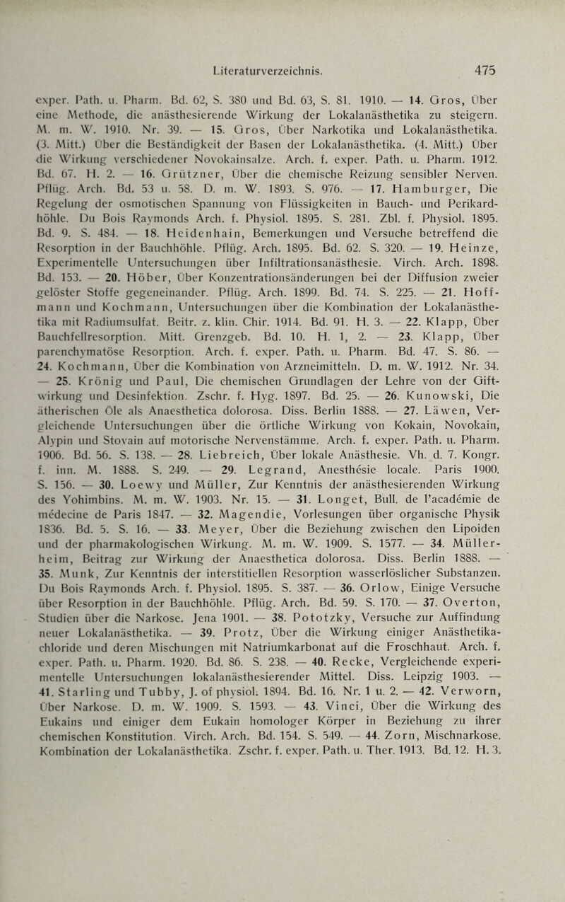 exper. Path. u. Pharm. Bd. 62, S. 380 und Bd. 63, S. 81. 1910. — 14. Gros, Ober eine Methode, die anästhesierende Wirkung der Lokalanästhetika zu steigern. M. m. W. 1910. Nr. 39. — 15. Gros, Über Narkotika und Lokalanästhetika. (3. Mitt.) Über die Beständigkeit der Basen der Lokalanästhetika. (4. Mitt.) Über die Wirkung verschiedener Novokainsalze. Arch. f. exper. Path. u. Pharm. 1912. Bd. 67. H. 2. - 16. Grützner, Über die chemische Reizung sensibler Nerven. Pflüg. Arch. Bd. 53 u. 58. D. m. W. 1893. S. 976. — 17. Hamburger, Die Regelung der osmotischen Spannung von Flüssigkeiten in Bauch- und Perikard¬ höhle. Du Bois Raymonds Arch. f. Physiol. 1895. S. 281. Zbl. f. Physiol. 1895. Bd. 9. S. 484. — 18. Heidenhain, Bemerkungen und Versuche betreffend die Resorption in der Bauchhöhle. Pflüg. Arch. 1895. Bd. 62. S. 320. — 19. Heinze, Experimentelle Untersuchungen über Infiltrationsanästhesie. Virch. Arch. 1898. Bd. 153. -- 20. Höber, Über Konzentrationsänderungen bei der Diffusion zweier gelöster Stoffe gegeneinander. Pflüg. Arch. 1899. Bd. 74. S. 225. — 21. Hoff- mann und Kochmann, Untersuchungen über die Kombination der Lokalanästhe¬ tika mit Radiumsulfat. Beitr. z. klin. Chir. 1914. Bd. 91. H. 3. — 22. Klapp, Über Bauchfellresorption. Mitt. Grenzgeb. Bd. 10. H. 1, 2. — 23. Klapp, Über parenchymatöse Resorption. Arch. f. exper. Path. u. Pharm. Bd. 47. S. 86. — 24. Koch mann, Über die Kombination von Arzneimitteln. D. m. W. 1912. Nr. 34. — 25. Krönig und Paul, Die chemischen Grundlagen der Lehre von der Gift¬ wirkung und Desinfektion. Zschr. f. Hyg. 1897. Bd. 25. — 26. Kunowski, Die ätherischen öle als Anaesthetica dolorosa. Diss. Berlin 1888. — 27. Läwen, Ver¬ gleichende Untersuchungen über die örtliche Wirkung von Kokain, Novokain, Alypin und Stovain auf motorische Nervenstämme. Arch. f. exper. Path. u. Pharm. 1906. Bd. 56. S. 138. — 28. Liebreich, Über lokale Anästhesie. Vh. d. 7. Kongr. f. inn. M. 1888. S. 249. — 29. Legrand, Anesthesie locale. Paris 1900. S. 156. — 30. Loewy und Müller, Zur Kenntnis der anästhesierenden Wirkung des Yohimbins. M. m. W. 1903. Nr. 15. — 31. Longet, Bull, de l’academie de medecine de Paris 1847. — 32. Magendie, Vorlesungen über organische Physik 1836. Bd. 5. S. 16. — 33. Meyer, Über die Beziehung zwischen den Lipoiden und der pharmakologischen Wirkung. M. m. W. 1909. S. 1577. — 34. Müller¬ heim, Beitrag zur Wirkung der Anaesthetica dolorosa. Diss. Berlin 1888. — 35. Munk, Zur Kenntnis der interstitiellen Resorption wasserlöslicher Substanzen. Du Bois Raymonds Arch. f. Physiol. 1895. S. 387. — 36. Orlow, Einige Versuche über Resorption in der Bauchhöhle. Pflüg. Arch. Bd. 59. S. 170. — 37. Overton, Studien über die Narkose. Jena 1901. — 38. Pototzky, Versuche zur Auffindung neuer Lokalanästhetika. — 39. Protz, Über die Wirkung einiger Anästhetika- chloride und deren Mischungen mit Natriumkarbonat auf die Froschhaut. Arch. f. exper. Path. u. Pharm. 1920. Bd. 86. S. 238. — 40. Recke, Vergleichende experi¬ mentelle Untersuchungen lokalanästhesierender Mittel. Diss. Leipzig 1903. — 41. Starling und Tubby, J. of physiol: 1894. Bd. 16. Nr. 1 u. 2. — 42. Verworn, Über Narkose. D. m. W. 1909. S. 1593. — 43. Vinci, Über die Wirkung des Eukains und einiger dem Eukain homologer Körper in Beziehung zu ihrer chemischen Konstitution. Virch. Arch. Bd. 154. S. 549. — 44. Zorn, Mischnarkose. Kombination der Lokalanästhetika. Zschr. f. exper. Path. u. Ther. 1913. Bd. 12. H. 3.