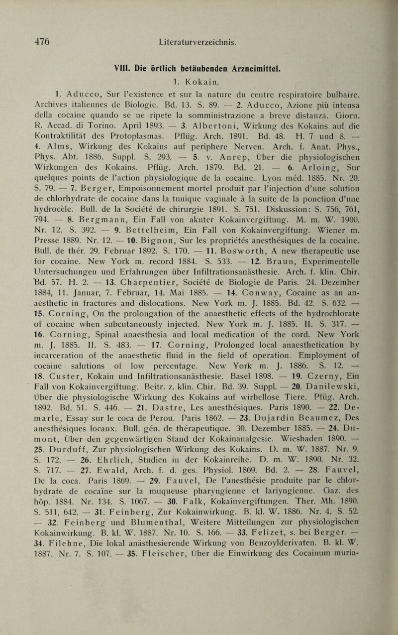 VIII. Die örtlich betäubenden Arzneimittel. 1. Kokain. 1. Aducco, Sur l’existence et sur Ia nature du centre respiratoire bulbaire. Archives italiennes de Biologie. Bd. 13. S. 89. — 2. Aducco, Azione piü intensa della cocaine quando se ne ripete la somministrazione a breve distanza. Giorn. R. Accad. di Torino. April 1893. — 3. Albertoni, Wirkung des Kokains auf die Kontraktilität des Protoplasmas. Pflüg. Arch. 1891. Bd. 48. H. 7 und 8. — 4. Alms, Wirkung des Kokains auf periphere Nerven. Arch. f. Anat. Phys., Phys. Abt. 1886. Suppl. S. 293. — 5. v. An rep, Über die physiologischen Wirkungen des Kokains. Pflüg. Arch. 1879. Bd. 21. — 6. Arloing, Sur quelques points de l’action physiologique de la cocaine. Lyon med. 1885. Nr. 20. S. 79. — 7. Berger, Empoisonnement mortel produit par l’injection d’une solution de chlorhydrate de cocaine dans la tunique vaginale ä la suite de la ponction d’une hydrocele. Bull, de la Societe de Chirurgie 1891. S. 751. Diskussion: S. 756, 761, 794. — 8. Bergmann, Ein Fall von akuter Kokainvergiftung. M. m. W. 1900. Nr. 12. S. 392. — 9. Bettelheim, Ein Fall von Kokainvergiftung. Wiener m. Presse 1889. Nr. 12. — 10. Bignon, Sur les proprietes anesthesiques de la cocaine. Bull, de ther. 29. Februar 1892. S. 170. — 11. BoS'worth, A new therapeutic use for cocaine. New York m. record 1884. S. 533. — 12. Braun, Experimentelle Untersuchungen und Erfahrungen über Infiltrationsanästhesie. Arch. f. klin. Chir. Bd. 57. H. 2. — 13. Charpentier, Societe de Biologie de Paris. 24. Dezember 1884, 11. Januar, 7. Februar, 14. Mai 1885. — 14. Conway, Cocaine as an an- aesthetic in fractures and dislocations. New York m. J. 1885. Bd. 42. S. 632. — 15. Corning, On the Prolongation of the anaesthetic effects of the hydrochlorate of cocaine when subcutaneously injected. New York m. J. 1885. II. S. 317. — 16. Corning, Spinal anaesthesia and local medication of the cord. New York m. J. 1885. II. S. 483. — 17. Corning, Prolonged local anaesthetication by incarceration of the anaesthetic fluid in the field of Operation. Employment of cocaine salutions of low percentage. New York m. J. 1886. S. 12. — 18. Custer, Kokain und Infiltrationsanästhesie. Basel 1898. — 19. Czerny, Ein Fall von Kokainvergiftung. Beitr. z. klin. Chir. Bd. 39. Suppl. — 20. Danilewski, Über die physiologische Wirkung des Kokains auf wirbellose Tiere. Pfüg. Arch. 1892. Bd. 51. S. 446. — 21. Dastre, Les anesthesiques. Paris 1890. — 22. De- marle, Essay sur le coca de Perou. Paris 1862. — 23. Dujardin Beaumez, Des anesthesiques locaux. Bull. gen. de therapeutique. 30. Dezember 1885. — 24. Du- mont, Über den gegenwärtigen Stand der Kokainanalgesie. Wiesbaden 1890. — 25. Durduff, Zur physiologischen Wirkung des Kokains. D. m. W. 1887. Nr. 9. 5. 172. — 26. Ehrlich, Studien in der Kokainreihe. D. m. W. 1890. Nr. 32. S. 717. — 27. Ewald, Arch. f. d. ges. Physiol. 1869. Bd. 2. — 28. Fauvel, De la coca. Paris 1869. — 29. Fauvel, De l’anesthesie produite par le chlor¬ hydrate de cocaine sur la muqueuse pharyngienne et lariyngienne. Gaz. des hop. 1884. Nr. 134. S. 1067. — 30. Falk, Kokainvergiftungen. Ther. Mh. 1890. S. 511, 642. — 31. Feinberg, Zur Kokainwirkung. B. kl. W. 1886. Nr. 4. S. 52. — 32. Feinberg und Blumenthal, Weitere Mitteilungen zur physiologischen Kokainwirkung. B. kl. W. 1887. Nr. 10. S. 166. — 33. Felizet, s. bei Berger. — 34. Fi lehne, Die lokal anästhesierende Wirkung von Benzoylderivaten. B. kl. W. 1887. Nr. 7. S. 107. — 35. Fleischer, Über die Einwirkung des Cocainum muria-