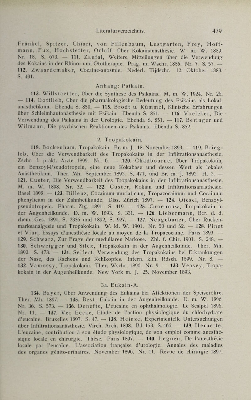 Frankel, Spitzer, Chiari, von Fillenbaum, Lustgarten, Frey, Hoff- mann, Fux, Hochstetter, Orloff, Über Kokainanästhesie. W. m. W. 1889. Nr. 18. S. 673. — 111. Zaufal, Weitere Mitteilungen über die Verwenduitg des Kokains in der Rhino- und Ototherapie. Prag. m. Wschr. 1885. Nr. 7. S. 57. — 112. Zwaardemaker, Cocaine-anosmie. Nederl. Tijdschr. 12. Oktober 1889. S. 491. Anhang: Psikain. 113. Willstaetter, Über die Synthese des Psikains. M. m. W. 1924. Nr. 26. — 114. Qottlieb, Über die pharmakologische Bedeutung des Psikains als Lokal¬ anästhetikum. Ebenda S. 850. — 115. Brodt u. Kümmel, Klinische Erfahrungen über Schleimhautanästhesie mit Psikain. Ebenda S. 851. — 116. Voelcker, Die Verwendung des Psikains in der Urologie. Ebenda S. 851. — 117. Beringer und Wilmann, Die psychischen Reaktionen des Psikains. Ebenda S. 852. 2. Tropakokain. 118. Bockenham, Tropakokain. Br. m. J. 18. November 1893. — 119. Brieg- leb, Über die Verwendbarkeit des Tropakokains in der Infiltrationsanästhesie. Zschr. f. prakt. Ärzte 1899. Nr. 6. — 120. Chadbourne, Über Tropakokain, ein Benzoyl-Pseudotropein, eine neue Kokabase und dessen Wert als lokales Anästhetikum. Ther. Mh. September 1892. S. 471, und Br. m. J. 1892. H. 2. — 121. Custer, Die Verwendbarkeit des Tropakokains in der Infiltrationsanästhesie. M. m. W. 1898. Nr. 32. — 122. Custer, Kokain und Infiltrationsanästhesie. Basel 1898. — 123. Dillenz, Cocainum muriaticum, Tropacocainum und Cocainum phenylicum in der Zahnheilkunde. Diss. Zürich 1897. — 124. Giesel, Benzoyl- pseudotropein. Pharm. Ztg. 1891. S. 419. — 125. Groenouw, Tropakokain in der Augenheilkunde. D. m. W. 1893. S. 331. — 126. Liebermann, Ber. d. d. ehern. Ges. 1891, S. 2336 und 1892, S. 927. — 127. Neugebauer, Über Rücken¬ marksanalgesie und Tropakokain. W. kl. W. 1901. Nr. 50 und 52. — 128. Pinet et Viau, Essays d’anesthesie locale au moyen de la Tropacocaine. Paris 1893. — 129. Schwarz, Zur Frage der medullären Narkose. Zbl. f. Chir. 1901. S. 248. — 130. Schweigger und Silex, Tropakokain in der Augenheilkunde. Ther. Mh. 1892. S. 473. — 131. Seifert, Verwendung des Tropakokains bei Erkrankungen der Nase, des Rachens und Kehlkopfes. Intern, klin. Rdsch. 1899. Nr. 8. — 132. Vamossy, Tropakokain. Ther. Wschr. 1896. Nr. 9. — 133. Veasey, Tropa¬ kokain in der Augenheilkunde. New York m. J. 25. November 1893. 3a. Eukain-A. 134. Bayer, Über Anwendung des Eukains bei Affektionen der Speiseröhre. Ther. Mh. 1897. — 135. Best, Eukain in der Augenheilkunde. D. m. W. 1896. Nr. 36. S. 573. — 136. Deneffe, L’eucaine en Ophthalmologie. Le Scalpel 1896. Nr. 11. — 137. Ver Eecke, Etüde de l’action physiologique du chlorhydrate d’eucaine. Bruxelles 1897. S. 47. — 138. Heinze, Experimentelle Untersuchungen über Infiltrationsanästhesie. Virch. Arch. 1898. Bd. 153. S. 466. — 139. Hernette, L’eucaine; contribution ä son etude physiologique, de son emploi comme anesthe- sique locale en Chirurgie. These. Paris 1897. — 140. Legueu, De l’anesthesie locale par l’eucaine. L’association frangaise d’urologie. Annales des maladies des Organes genito-urinaires. November 1896. Nr. 11. Revue de Chirurgie 1897.