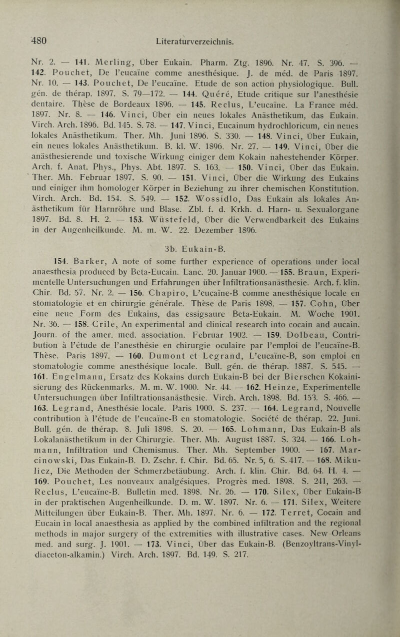 Nr. 2. — 141. Merling, Über Eukain. Pharm. Ztg. 1896. Nr. 47. S. 396. — 142. Pouchet, De l’eucaine comme anesthesique. J. de med. de Paris 1897. Nr. 10. — 143. Pouchet, De l’eucai'ne. Etüde de son action physiologique. Bull, gen. de therap. 1897. S. 79—172. — 144. Quere, Etüde critique sur l’anesthesie dentaire. These de Bordeaux 1896. — 145. Reclus, L’eucaine. La France med. 1897. Nr. 8. — 146. Vinci, Über ein neues lokales Anästhetikum, das Eukain. Virch. Arch. 1896. Bd. 145. S. 78. — 147. Vinci, Eucainum hydrochloricum, ein neues lokales Anästhetikum. Ther. Mh. Juni 1896. S. 330. — 148. Vinci, Über Eukain, ein neues lokales Anästhetikum. B. kl. W. 1896. Nr. 27. — 149. Vinci, Über die anästhesierende und toxische Wirkung einiger dem Kokain nahestehender Körper. Arch. f. Anat. Phys., Phys. Abt. 1897. S. 163. — 150. Vinci, Über das Eukain. Ther. Mh. Februar 1897. S. 90. — 151. Vinci, Über die Wirkung des Eukains und einiger ihm homologer Körper in Beziehung zu ihrer chemischen Konstitution. Virch. Arch. Bd. 154. S. 549. — 152. Wossidlo, Das Eukain als lokales An¬ ästhetikum für Harnröhre und Blase. Zbl. f. d. Krkh. d. Harn- u. Sexualorgane 1897. Bd. 8. H. 2. — 153. Wüstefeld, Über die Verwendbarkeit des Eukains in der Augenheilkunde. M. m. W. 22. Dezember 1896. 3b. Eukain-B. 154. Barker, A note of some further experience of operations under local anaesthesia produced by Beta-Eucain. Lanc. 20. Januar 1900. — 155. Braun, Experi¬ mentelle Untersuchungen und Erfahrungen über Infiltrationsanästhesie. Arch. f. klin. Chir. Bd. 57. Nr. 2. — 156. Chapiro, L’eucai'ne-B comme anesthesique locale en Stomatologie et en Chirurgie generale. These de Paris 1898. — 157. Cohn, Über eine neue Form des Eukains, das essigsaure Beta-Eukain. M. Woche 1901. Nr. 36. — 158. Crile, An experimental and clinical research into cocain and aucain. Journ. of the amer. med. association. Februar 1902. — 159. Dolbeau, Contri- bution ä l’etude de l’anesthesie en Chirurgie oculaire par l’emploi de l’eucai'ne-B. These. Paris 1897. — 160. Dumont et Legrand, L’eucai'ne-B, son emploi en Stomatologie comme anesthesique locale. Bull. gen. de therap. 1887. S. 545. — 161. Engelmann, Ersatz des Kokains durch Eukain-B bei der Bierschen Kokaini- sierung des Rückenmarks. M. m. W. 1900. Nr. 44. — 162. Heinze, Experimentelle Untersuchungen über Infiltrationsanästhesie. Virch. Arch. 1898. Bd. 153. S. 466. — 163. Legrand, Anesthesie locale. Paris 1900. S. 237. — 164. Legrand, Nouvelle contribution ä l’etude de l’eucai'ne-B en Stomatologie. Societe de therap. 22. Juni. Bull. gen. de therap. 8. Juli 1898. S. 20. — 165. Lohmann, Das Eukain-B als Lokalanästhetikum in der Chirurgie. Ther. Mh. August 1887. S. 324. — 166. Loh¬ mann, Infiltration und Chemismus. Ther. Mh. September 1900. — 167. Mar- cinowski, Das Eukain-B. D. Zschr. f. Chir. Bd. 65. Nr. 5, 6. S.417. — 168. Miku¬ licz, Die Methoden der Schmerzbetäubung. Arch. f. klin. Chir. Bd. 64. H. 4. — 169. Pouchet, Les nouveaux analgesiques. Progres med. 1898. S. 241, 263. — Reclus, L’eucai'ne-B. Bulletin med. 1898. Nr. 26. — 170. Silex, Über Eukain-B in der praktischen Augenheilkunde. D. m. W. 1897. Nr. 6. — 171. Silex, Weitere Mitteilungen über Eukain-B. Ther. Mh. 1897. Nr. 6. — 172. Terret, Cocain and Eucain in local anaesthesia as applied by the combined infiltration and the regional methods in major surgery of the extremities with illustrative cases. New Orleans med. and surg. J. 1901. — 173. Vinci, Über das Eukain-B. (Benzoyltrans-Vinyl- diaceton-alkamin.) Virch. Arch. 1897. Bd. 149. S. 217.