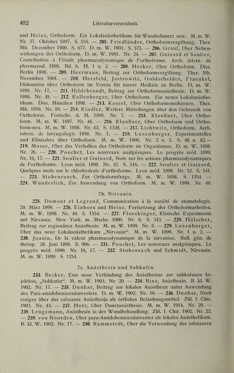 und Heinz, Orthoform. Ein Lokalanästhetikum für Wundschmerz usw. M. m. W. Nr. 37. Oktober 1897. S. 555. — 205. Friedländer, Orthoformvergiftung. Ther. Mh. Dezember 1900. S. 677. D. m. W. 1901. S. 575. — 206. Graul, Über Neben¬ wirkungen des Orthoform. D. m. W. 1901. Nr. 24. — 207. Guinard et Soulier, Contribution ä l’etude pharmacodynamique de l’orthoforme. Arch. intern, de pharmacod. 1898. Bd. 6. H. 1 u. 2. — 208. Hecker, Über Orthoform. Diss. Berlin 1898. — 209. Heermann, Beitrag zur Orthoformvergiftung. Ther. Mh. November 1901. — 210. Herzfeld, Jastrowitz, Goldscheider, Fraenkel, Diskussion über Orthoform im Verein für innere Medizin zu Berlin. D. m. W. 1898. Nr. 17. — 211. Hildebrandt, Beitrag zur Orthoformanästhesie. D. m. W. 1898. Nr. 48. — 212. Kallenberger, Über Orthoform. Ein neues Lokalanästhe¬ tikum. Diss. München 1898. — 213. Kassel, Über Orthoformemulsionen. Ther. Mh. 1898. Nr. 10. — 214. Kindler, Weitere Mitteilungen über den Gebrauch von Orthoform. Fortschr. d. M. 1898. Nr. 7. — 215. Klaußner, Über Ortho¬ form. M. m. W. 1897. Nr. 46. — 216. Klaußner, Über Orthoform und Ortho- form-neu. M. m. W. 1898. Nr. 42. S. 1338. — 217. Lichtwitz, Orthoform. Arch. intern, de laryngologie 1898. Nr. 1. — 218. Luxenburger, Experimentelles und Klinisches über Orthoform. M. m. W. 1900. Nr. 2 u. 3. S. 48 u. 82.— 219. Mosse, Über das Verhalten des Orthoform im Organismus. D. m. W. 1898. Nr. 26. — 220. Pouchet, Les nouveaux analgesiques. Le progres med. 1899. Nr. 16, 17. — 221. Soulier et Guinard, Note sur les actions pharmacodynamiques de Forthoforme. Lyon med. 1898. Nr. 32. S. 516. — 222. Soulier et Guinard, Quelques mots sur le chlorhydrate d’orthoforme. Lyon med. 1898. Nr. 52. S. 541. — 223. Stubenrauch, Zur Orthoformfrage. M. m. W. 1898. S. 1254. — 224. Wunderlich, Zur Anwendung von Orthoform. M. m. W. 1899. Nr. 40. 7b. Nirvanin. 225. Dumont et Legrand, Communication ä la societe de Stomatologie. 20. März 1899. — 226. Einhorn und Heinz, Fortsetzung der Orthoformarbeiten. M. m. W. 1898. Nr. 49. S. 1554. — 227. Floeckinger, Klinische Experimente mit Nirvanin. New York. m. Mschr. 1900. Nr. 6. S. 343. — 228. Hölscher, Beitrag zur regionären Anästhesie. M. m. W. 1899. Nr. 8. — 229. Luxenburger, Über das neue Lokalanästhetikum „Nirvanin“. M. m. W. 1899. Nr. 1 u. 2. — 230. Joanin, De la valeur pharmacodynamique de la nirvanine. Bull. gen. de therap. 28. Juni 1898. S. 906. — 231. Pouchet, Les nouveaux analgesiques. Le progres med. 1899. Nr. 16, 17. — 232. Stubenrach und Schmidt, Nirvanin. M. m. W. 1899. S. 1254. 7c. Anästhesin und Subkutin. 233. Becker, Eine neue Verbindung des Anästhesins zur subkutanen In¬ jektion, „Subkutin“. M. m. W. 1903. Nr. 20. — 234. Binz, Anästhesin. B. kl. W. 1902. Nr. 17. — 235. Dunbar, Beitrag zur lokalen Anästhesie unter Anwendung des Para-amidobenzoesäureesters. D. m. W. 1902. Nr. 10. — 236. Dunbar, Noch einiges über das salzsaure Anästhesie als örtliches Betäubungsmittel. Zbl. f. Chir. 1903. Nr. 43. — 237. Hotz, Über Daueranästhesie. M. m. W. 1914. Nr. 29. — 238. Lengemann, Anästhesin in der Wundbehandlung. Zbl. f. Chir. 1902. Nr. 22. — 239. von Noorden, Über para-Amidobenzoesäureester als lokales Anästhetikum. B. kl. W. 1902. Nr. 17. — 240. Rammstedt, Über die Verwendung des salzsauren