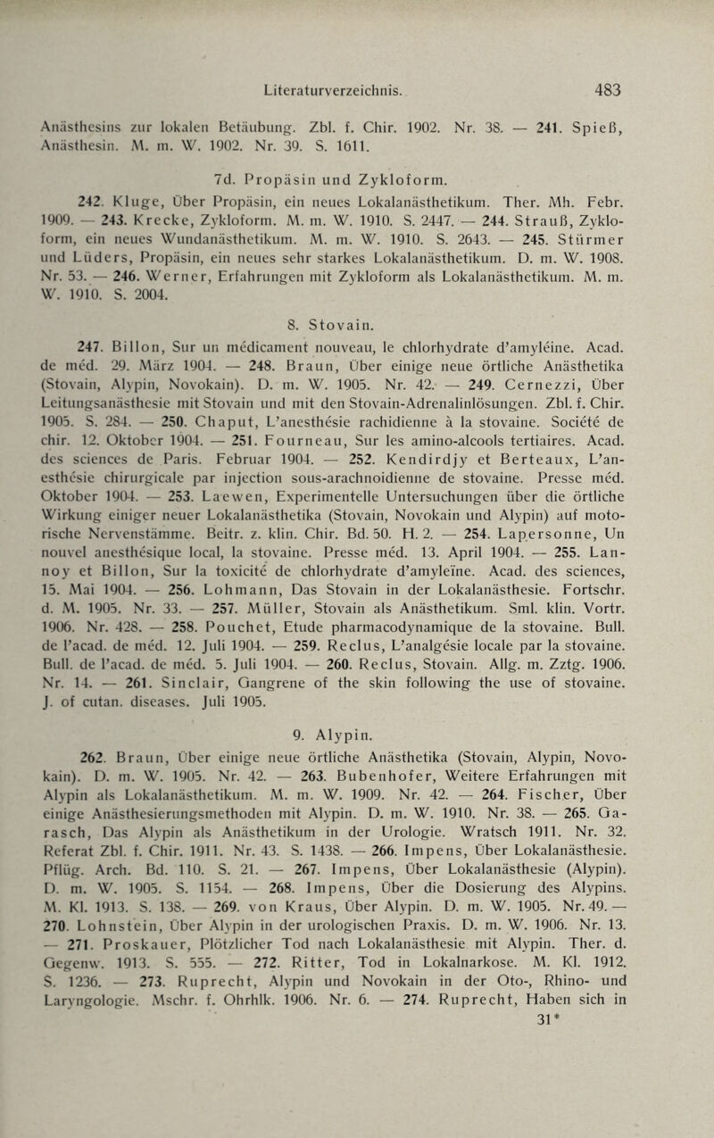 Aniisthesins zur lokalen Betäubung. Zbl. f. Chir. 1902. Nr. 38. — 241. Spieß, Anästhesin. M. m. W. 1902. Nr. 39. S. 1611. 7d. Propäsin und Zykloform. 242. Kluge, Über Propäsin, ein neues Lokalanästhetikum. Ther. Mh. Febr. 1909. — 243. Krecke, Zykloform. M. m. W. 1910. S. 2447. — 244. Strauß, Zyklo¬ form, ein neues Wundanästhetikum. M. m. W. 1910. S. 2643. — 245. Stürmer und Lüders, Propäsin, ein neues sehr starkes Lokalanästhetikum. D. m. W. 1908. Nr. 53. — 246. Werner, Erfahrungen mit Zykloform als Lokalanästhetikum. M. m. W. 1910. S. 2004. 8. Stovain. 247. Billon, Sur un medicament nouveau, le chlorhydrate d’amyleine. Acad. de med. 29. März 1904. — 248. Braun, Über einige neue örtliche Anästhetika (Stovain, Alypin, Novokain). D. m. W. 1905. Nr. 42. — 249. Cernezzi, Über Leitungsanästhesie mit Stovain und mit den Stovain-Adrenalinlösungen. Zbl. f. Chir. 1905. S. 284. — 250. Chaput, L’anesthesie rachidienne ä la stovaine. Societe de chir. 12. Oktober 1904. — 251. Fourneau, Sur les amino-alcools tertiaires. Acad. des Sciences de Paris. Februar 1904. — 252. Kendirdjy et Berteaux, L’an¬ esthesie chirurgicale par injection sous-arachnoidienne de stovaine. Presse med. Oktober 1904. — 253. Laewen, Experimentelle Untersuchungen über die örtliche Wirkung einiger neuer Lokalanästhetika (Stovain, Novokain und Alypin) auf moto¬ rische Nervenstämme. Beitr. z. klin. Chir. Bd. 50. Fl. 2. — 254. Lap.ersonne, Un nouvel anesthesique local, la stovaine. Presse med. 13. April 1904. — 255. Lan- noy et Billon, Sur la toxicite de chlorhydrate d’amyleine. Acad. des Sciences, 15. Mai 1904. — 256. Lohmann, Das Stovain in der Lokalanästhesie. Fortschr. d. M. 1905. Nr. 33. — 257. Müller, Stovain als Anästhetikum. Sml. klin. Vortr. 1906. Nr. 428. — 258. Pouchet, Etüde pharmacodynamique de la stovaine. Bull, de l’acad. de med. 12. Juli 1904. — 259. Reclus, L’analgesie locale par la stovaine. Bull, de l’acad. de med. 5. Juli 1904. — 260. Reclus, Stovain. Allg. m. Zztg. 1906. Nr. 14. — 261. Sinclair, Gangrene of the skin following the use of stovaine. J. of cutan. diseases. Juli 1905. 9. Alypin. 262. Braun, Über einige neue örtliche Anästhetika (Stovain, Alypin, Novo¬ kain). D. m. W. 1905. Nr. 42. — 263. Bubenhofer, Weitere Erfahrungen mit Alypin als Lokalanästhetikum. M. m. W. 1909. Nr. 42. — 264. Fisch.er, Über einige Anästhesierungsmethoden mit Alypin. D. m. W. 1910. Nr. 38. — 265. Ga¬ rasch, Das Alypin als Anästhetikum in der Urologie. Wratsch 1911. Nr. 32. Referat Zbl. f. Chir. 1911. Nr. 43. S. 1438. — 266. Impens, Über Lokalanästhesie. Pflüg. Arch. Bd. 110. S. 21. — 267. Impens, Über Lokalanästhesie (Alypin). D. m. W. 1905. S. 1154. — 268. Impens, Über die Dosierung des Alypins. M. Kl. 1913. S. 138. — 269. von Kraus, Über Alypin. D. m. W. 1905. Nr. 49.— 270. Lohnstein, Über Alypin in der urologischen Praxis. D. m. W. 1906. Nr. 13. — 271. Proskauer, Plötzlicher Tod nach Lokalanästhesie mit Alypin. Ther. d. Gegenw. 1913. S. 555. — 272. Ritter, Tod in Lokalnarkose. M. Kl. 1912. S. 1236. — 273. Ruprecht, Alypin und Novokain in der Oto-, Rhino- und Laryngologie. Mschr. f. Ohrhlk. 1906. Nr. 6. — 274. Ruprecht, Flaben sich in 31*