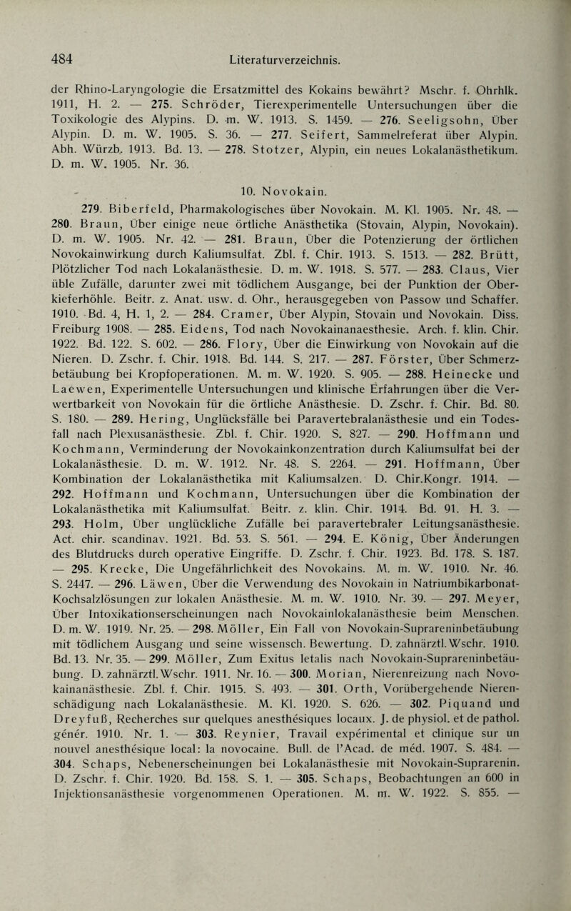 der Rhino-Laryngologie die Ersatzmittel des Kokains bewährt? Mschr. f. Ohrhlk. 1911, H. 2. — 275. Schröder, Tierexperimentelle Untersuchungen über die Toxikologie des Alypins. D. m. W. 1913. S. 1459. — 276. Seeligsohn, Über Alypin. D. m. W. 1905. S. 36. — 277. Seifert, Sammelreferat über Alvpin. Abh. Würzb, 1913. Bd. 13. — 278. Stotzer, Alypin, ein neues Lokalanästhetikum. D. m. W. 1905. Nr. 36. 10. Novokain. 279. Biberfeld, Pharmakologisches über Novokain. M. Kl. 1905. Nr. 48. — 280. Braun, Über einige neue örtliche Anästhetika (Stovain, Alypin, Novokain). D. m. W. 1905. Nr. 42. — 281. Braun, Über die Potenzierung der örtlichen Novokainwirkung durch Kaliumsulfat. Zbl. f. Chir. 1913. S. 1513. — 282. Brütt, Plötzlicher Tod nach Lokalanästhesie. D. m. W. 1918. S. 577. — 283. Claus, Vier üble Zufälle, darunter zwei mit tödlichem Ausgange, bei der Punktion der Ober¬ kieferhöhle. Beitr. z. Anat. usw. d. Ohr., herausgegeben von Passow und Schaffer. 1910. Bd. 4, H. 1, 2. — 284. Cramer, Über Alypin, Stovain und Novokain. Diss. Freiburg 1908. — 285. Eidens, Tod nach Novokainanaesthesie. Arch. f. klin. Chir. 1922. Bd. 122. S. 602. — 286. Flory, Über die Einwirkung von Novokain auf die Nieren. D. Zschr. f. Chir. 1918. Bd. 144. S. 217. — 287. Förster, Über Schmerz¬ betäubung bei Kropfoperationen. M. m. W. 1920. S. 905. — 288. Heinecke und Laewen, Experimentelle Untersuchungen und klinische Erfahrungen über die Ver¬ wertbarkeit von Novokain für die örtliche Anästhesie. D. Zschr. f. Chir. Bd. 80. S. 180. — 289. Hering, Unglücksfälle bei Paravertebralanästhesie und ein Todes¬ fall nach Plexusanästhesie. Zbl. f. Chir. 1920. S. 827. — 290. Hoffmann und Kochmann, Verminderung der Novokainkonzentration durch Kaliumsulfat bei der Lokalanästhesie. D. m. W. 1912. Nr. 48. S. 2264. — 291. Hoffmann, Über Kombination der Lokalanästhetika mit Kaliumsalzen. D. Chir.Kongr. 1914. — 292. Hoffmann und Kochmann, Untersuchungen über die Kombination der Lokalanästhetika mit Kaliumsulfat. Beitr. z. klin. Chir. 1914. Bd. 91. H. 3. — 293. Holm, Über unglückliche Zufälle bei paravertebraler Leitungsanästhesie. Act. chir. scandinav. 1921. Bd. 53. S. 561. — 294. E. König, Über Änderungen des Blutdrucks durch operative Eingriffe. D. Zschr. f. Chir. 1923. Bd. 178. S. 187. — 295. Krecke, Die Ungefährlichkeit des Novokains. M. m. W. 1910. Nr. 46. S. 2447. — 296. Läwen, Über die Verwendung des Novokain in Natriumbikarbonat- Kochsalzlösungen zur lokalen Anästhesie. M. m. W. 1910. Nr. 39. — 297. Meyer, Über Intoxikationserscheinungen nach Novokainlokalanästhesie beim Menschen. D. m. W. 1919. Nr. 25. — 298. Möller, Ein Fall von Novokain-Suprareninbetäubung mit tödlichem Ausgang und seine wissensch. Bewertung. D. zahnärztl. Wschr. 1910. Bd. 13. Nr. 35. — 299. Möller, Zum Exitus letalis nach Novokain-Suprareninbetäu¬ bung. D. zahnärztl. Wschr. 1911. Nr. 16.— 300. Morian, Nierenreizung nach Novo¬ kainanästhesie. Zbl. f. Chir. 1915. S. 493. — 301. Orth, Vorübergehende Nieren¬ schädigung nach Lokalanästhesie. M. Kl. 1920. S. 626. — 302. Piquand und Dreyfuß, Recherches sur quelques anesthesiques locaux. J.dephysiol. et de pathol. gener. 1910. Nr. 1. — 303. Reynier, Travail experimental et clinique sur un nouvel anesthesique local: la novocaine. Bull, de l’Acad. de med. 1907. S. 484. — 304. Schaps, Nebenerscheinungen bei Lokalanästhesie mit Novokain-Suprarenin. D. Zschr. f. Chir. 1920. Bd. 158. S. 1. — 305. Schaps, Beobachtungen an 600 in Injektionsanästhesie vorgenommenen Operationen. M. m. W. 1922. S. 855. —