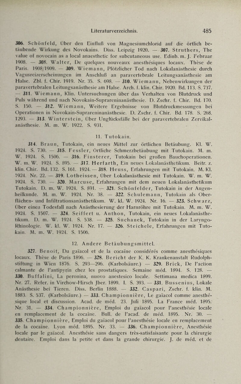 306. Schönfeld, Über den Einfluß von Magnesiumchlorid auf die örtlich be¬ täubende Wirkung des Novokains. Diss. Leipzig 1920. — 307. Struthers, The value of novocain as a local anaesthetic for subcutaneous use. Edinb. m. J. Februar 1908. — 308. Walter, De quelques nouveaux anesthesiques locaux. These de Paris. 1908/1909. — 309. Wiemann, Plötzlicher Tod nach Lokalanästhesie durch Vagusreizerscheinungen im Anschluß an paravertebrale Leitungsanästhesie am Halse. Zbl. f. Chir. 1919. Nr. 35. S. 698. — 310. Wiemann, Nebenwirkungen der paravertebralen Leitungsanästhesie am Halse. Arch. f. klin. Chir. 1920. Bd. 113. S. 737. 311. Wiemann, Klin. Untersuchungen über das Verhalten von Blutdruck und Puls während und nach Novokain-Suprareninanästhesie. D. ZsChr. f. Chir. Bd. 170. S. 150. — 312. Wiemann, Weitere Ergebnisse von Blutdruckmessungen bei Operationen in Novokain-Suprareninanästhesie. D. Zschr. f. Chir. Bd. 178. S. 268. 1293. — 313. Winterstein, Über Unglücksfälle bei der paravertebralen Zervikal¬ anästhesie. M. m. W. 1922. S. 931. 11. Tutokain. 314. Braun, Tutokain, ein neues Mittel zur örtlichen Betäubung. Kl. W. 1924. S. 730. — 315. Fessler, Örtliche Schmerzbetäubung mit Tutokain. M. m. W. 1924. S. 1506. — 316. Finsterer, Tutokain bei großen Bauchoperationen. W. m. W. 1924. S. 895. — 317. Herfarth, Ein neues Lokalanästhetikum. Beitr. z. klin. Chir. Bd. 132. S. 161. 1924. — 318. Heuss, Erfahrungen mit Tutokain. M. Kl. 1924. Nr. 22. — 319. Lotheissen, Über Lokalanästhesie mit Tutokain. W. m. W. 1924. S. 730. — 320. Marcuse,. Erfahrungen mit dem neuen Lokalanästhetikum Tutokain. D. m. W. 1924. S. 891. — 321. Schönfelder, Tutokain in der Augen¬ heilkunde. M. m. W. 1924. Nr. 38. — 322. Schulemann, Tutokain als Ober¬ flächen- und Infiltrationsanästhetikum. W. kl. W. 1924. Nr. 16. — 323. Schwarz, Über einen Todesfall nach Anästhesierung der Harnröhre mit Tutokain. M. m. W. 1924. S. 1507. — 324. Seiffert u. Anthon, Tutokain, ein neues Lokalanästhe¬ tikum. D. m. W. 1924. S. 538. — 325. Suchanek, Tutokain in der Laryngo,- Rhinologie. W. kl. W. 1924. Nr. 17. — 326. Steichele, Erfahrungen mit Tuto¬ kain. M. m. W. 1924. S. 1506. 12. Andere Betäubungsmittel. 327. Benoit, Du gai'acol et de la cacai'ne consideres comme anesthesiques locaux. These de Paris 1896. — 328. Bericht der K. K. Krankenanstalt Rudolph¬ stiftung in Wien 1876. S. 293—296. (Karbolsäure.) — 329. Brick, De l’action calmante de l’antipyrin chez les prostatiques. Semaine med. 1894. S. 128. — 330. Buffalini, La peronina, nuovo anestesico locale. Settimana inedica 1899. Nr. 27. Refer. in Virchow-Hirsch Jber. 1899. I. S. 393. — 331. Bussenius, Lokale Anästhesie bei Tieren. Diss. Berlin 1888. — 332. Caspari, Zschr. f. klin. M. 1883. S. 537. (Karbolsäure.) — 333. Championniere, Le gai'acol comme anesthe- sique local et discussion. Acad. de med. 23. Juli 1895. La France med. 1895.' Nr. 31. — 334. Championniere, Emploi du gai'acol pour l’anesthesie locale en remplacement de la coca'ine. Bull, de l’acad. de med. 1895. Nr. 30. — 335. Championniere, Emploi du gai’acol pour l’anesthesie locale en remplacement de la cocaine. Lyon med. 1895. Nr. 33. — 336. Championniere, Anesthesie locale par Ie gai'acol. Anesthesie sans dangers tres-satisfaisante pour la Chirurgie dentaire. Emploi dans la petite et dans la grande Chirurgie. J. de med. et de