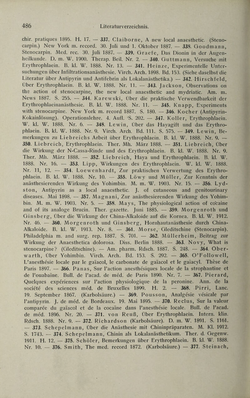 chir. pratiques 1895. H. 17. — 337. Claiborne, A new local anaesthetic. (Steno¬ carpin.) New York m. record. 30. Juli und 1. Oktober 1887. — 338. Goodmann, Stenocarpin. Med. rec. 30. Juli 1887. — 339. Graefe, Das Dionin in der Augen¬ heilkunde. D. m. W. 1900. Therap. Beil. Nr. 2. — 340. Guttmann, Versuche mit Erythrophlaein. B. kl. W. 1888. Nr. 13. — 341. Heinze, Experimentelle Unter¬ suchungen über Infiltrationsanästhesie. Virch. Arch. 1898. Bd. 153. (Siehe daselbst die Literatur über Antipyrin und Antifebrin als Lokalanästhetika.) — 342. Hirschfeld, Über Erythrophlaein. B. kl. W. 1888. Nr. 11. — 343. Jackson, Observations on the action of stenocarpine, the new local anaesthetic and mydriatic. Am. m. News 1887. S. 255. — 344. Karewski, Über die praktische Verwendbarkeit der Erythrophlaeinanästhesie. B. kl. W. 1888. Nr. 11. — 345. Knapp, Experiments with stenocarpine. New York m. record 1887. S. 180. — 346. Kocher (Antipyrin- Kokainlösung). Operationslehre. 4. Aufl. ‘S. 202. — 347. Koller, Erythrophlaein. W. kl. W. 1888. Nr. 6. — 348. Lewin, Über das Hayagift und das Erythro¬ phlaein. B. kl. W. 1888. Nr. 9. Virch. Arch. Bd. 111. S. 575. — 349. Lewin, Be¬ merkungen zu Liebreichs Arbeit über Erythrophlaein. B. kl. W. 1888. Nr. 9. — 350. Liebreich, Erythrophlaein. Ther. Mh. März 1888. — 351. Liebreich, Über die Wirkung der N-Cassa-Rinde und des Erythrophlaein. B. kl. W. 1888. Nr. 9. Ther. Mh. März 1888. — 352. Liebreich, Haya und Erythrophlaein. B. kl. W. 1888. Nr. 16. — 353. Lipp, Wirkungen des Erythrophlaein. W. kl. W. 1888. Nr. 11, 12. — 354. Loewenhardt, Zur praktischen Verwertung des Erythro¬ phlaein. B. kl. W. 1888. Nr. 10. — 355. Löwy und Müller, Zur Kenntnis der anästhesierenden Wirkung des Yohimbin. M. m. W. 1903. Nr. 15. — 356. Lyd- ston, Antipyrin as a local anaesthetic. J. of cutaneous and genitourinary diseases. Mai 1898. — 357. Magnani, Zur anästhesierenden Wirkung des Yohim¬ bin. M. m. W. 1903. Nr. 5. — 358. Mays, The physiological action of co'caine and of its analoge Brucin. Ther. gazette. Juni 1885. — 359. Morgenroth und Ginsberg, Über die Wirkung der China-Alkaloide auf die Kornea. B. kl. W. 1912. Nr. 46. — 360. Morgenroth und Ginsberg, Hornhautanästhesie durch China- Alkaloide. B. kl. W. 1913. Nr. 8. — 361. Morse, Gleditschine (Stenocarpin). Philadelphia m. and surg. rep. 1887. S. 701. — 362. Müllerheim, Beitrag zur Wirkung der Anaesthetica dolorosa. Diss. Berlin 1888. — 363. Novy, What is stenocarpine? (Gleditschine). — Am. pharm. Rdsch. 1887. S. 248. — 364. Ober¬ warth, Über Yohimbin. Virch. Arch. Bd. 153. S. 292. — 365. O’Followell, L’anesthesie locale par le gaiacol, le carbonate de ga'iacol et le ga'facyl. These de Paris 1897. — 366. Panas, Sur l’action anesthesiques locale de la strophantine et de l’ouaba'ine. Bull, de l’acad. de med. de Paris 1890. Nr. 7. — 367. Pierard, Quelques experiences sur l’action physiologique de la peronine. Ann. de Ia societe des Sciences med. de Bruxelles 1899. H. 2. — 368. Pirri, Lanc. 19. September 1867. (Karbolsäure.) — 369. Pousson, Analgesie vesicale par I’antipyrin. J. de med. de Bordeaux. 19. Mai 1895. — 370. Reclus, Sur la valeur comparee du gaiacol et de la coca'ine dans l’anesthesie locale. Bull, de l’acad. de med. 1896. Nr. 20. — 371. von Reuß, Über Erythrophlaein. Intern, klin. Rdsch. 1888. Nr. 9. — 372. Richardson (Karbolsäure). D. m. W. 1891. S. 1161. — 373. Schepelmann, Über die Anästhesie mit Chininpräparaten. M. Kl. 1912. S. 1743. — 374. Schepelmann, Chinin als Lokalanästhetikum. Ther. d. Gegenw. 1911. H. 12. — 375. Schöler, Bemerkungen über Erythrophlaein. B. kl. W. 1888. Nr. 10. — 376. Smith, The med. record 1872. (Karbolsäure.) — 377. Steinach,