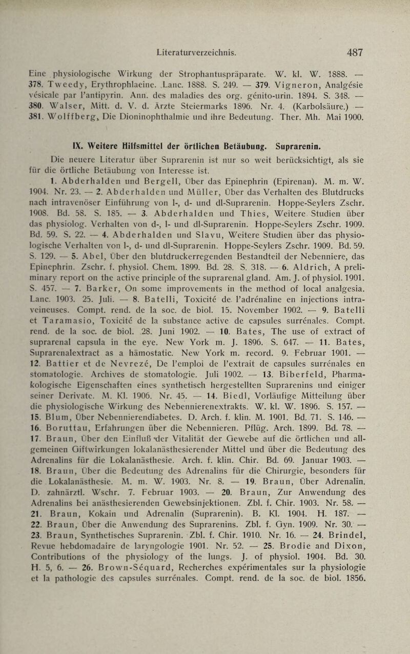 Eine physiologische Wirkung der Strophantuspräparate. W. kl. W. 1888. — 378. Tweedy, Erythrophlaeine. .Lanc. 1888. S. 249. — 379. Vigneron, Analgesie vesicale par l’antipyrin. Ann. des maladies des org. genito-urin. 1894. S. 348. — 380. Walser, Mitt. d. V. d. Ärzte Steiermarks 1896. Nr. 4. (Karbolsäure.) — 381. Wolffberg, Die Dioninophthalmie und ihre Bedeutung. Ther. Mh. Mai 1900. IX. Weitere Hilfsmittel der örtlichen Betäubung. Suprarenin. Die neuere Literatur über Suprarenin ist nur so weit berücksichtigt, als sie für die örtliche Betäubung von Interesse ist. 1. Abderhalden und Bergeil, Über das Epinephrin (Epirenan). M. m. W. 1904. Nr. 23. — 2. Abderhalden und Müller, Über das Verhalten des Blutdrucks nach intravenöser Einführung von 1-, d- und dl-Suprarenin. Hoppe-Seylers Zschr. 1908. Bd. 58. S. 185. — 3. Abderhalden und Thies, Weitere Studien über das physiolog. Verhalten von d-, 1- und dl-Suprarenin. Hoppe-Seylers Zschr. 1909. Bd. 59. S. 22. — 4. Abderhalden und Slavu, Weitere Studien über das physio¬ logische Verhalten von 1-, d- und dl-Suprarenin. Hoppe-Seylers Zschr. 1909. Bd. 59. S. 129. — 5. Abel, Über den blutdruckerregenden Bestandteil der Nebenniere, das Epinephrin. Zschr. f. physiol. Chem. 1899. Bd. 28. S. 318. — 6. Aldrich, A preli- minary report on the active principle of the suprarenal gland. Am. J. of physiol. 1901. S. 457. — 7. Bark er, On some improvements in the method of local analgesia. Lanc. 1903. 25. Juli. — 8. Batelli, Toxicite de. l’adrenaline en injections intra- veineuses. Compt. rend. de la soc. de biol. 15. November 1902. — 9. Batelli et Taramasio, Toxicite de la substance active de capsules surrenales. Compt. rend. de la soc. de biol. 28. Juni 1902. — 10. Bates, The use of extract of suprarenal capsula in the eye. New York m. J. 1896. S. 647. — 11. Bates, Suprarenalextract as a hämostatic. New York m. record. 9. Februar 1901. — 12. Battier et de Nevreze, De l’emploi de l’extrait de capsules surrenales en Stomatologie. Archives de Stomatologie. Juli 1902. — 13. Biberfeld, Pharma¬ kologische Eigenschaften eines synthetisch hergestellten Suprarenins und einiger seiner Derivate. M. Kl. 1906. Nr. 45. — 14. Biedl, Vorläufige Mitteilung über die physiologische Wirkung des Nebennierenextrakts. W. kl. W. 1896. S. 157. — 15. Blum, Über Nebennierendiabetes. D. Arch. f. klin. M. 1901. Bd. 71. S. 146. — 16. Boruttau, Erfahrungen über die Nebennieren. Pflüg. Arch. 1899. Bd. 78. — 17. Braun, Über den Einfluß *der Vitalität der Gewebe auf die örtlichen und all¬ gemeinen Giftwirkungen lokalanästhesierender Mittel und über die Bedeutung des Adrenalins für die Lokalanästhesie. Arch. f. klin. Chir. Bd. 69. Januar 1903. — 18. Braun, Über die Bedeutung des Adrenalins für die Chirurgie, besonders für die Lokalanästhesie. M. m. W. 1903. Nr. 8. — 19. Braun, Über Adrenalin. D. zahnärztl. Wschr. 7. Februar 1903. — 20. Braun, Zur Anwendung des Adrenalins bei anästhesierenden Gewebsinjektionen. Zbl. f. Chir. 1903. Nr. 58. — 21. Braun, Kokain und Adrenalin (Suprarenin). B. Kl. 1904. H. 187. — 22. Braun, Über die Anwendung des Suprarenins. Zbl. f. Gyn. 1909. Nr. 30. — 23. Braun, Synthetisches Suprarenin. Zbl. f. Chir. 1910. Nr. 16. — 24. Brindel, Revue hebdomadaire de laryngologie 1901. Nr. 52. — 25. Brodie and Dixon, Contributions of the physiology of the lungs. J. of physiol. 1904. Bd. 30. H. 5, 6. — 26. Brown-Sequard, Recherches experimentales sur la Physiologie et la pathologie des capsules surrenales. Compt. rend. de la soc. de biol. 1856.