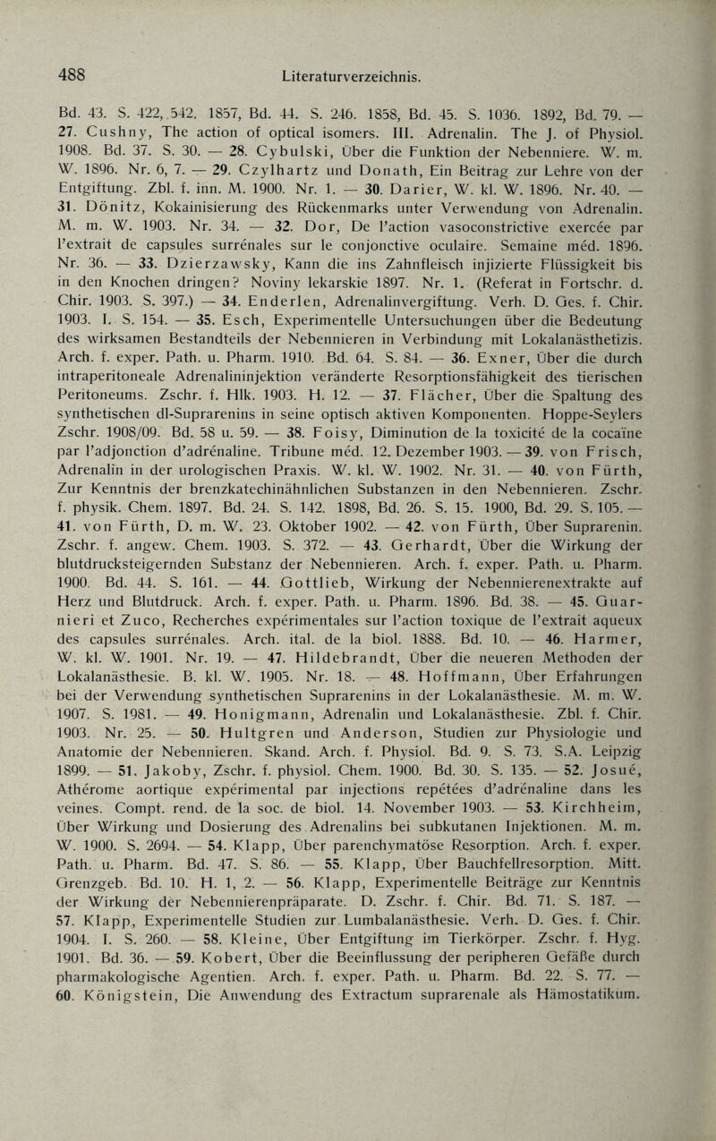Bd. 43. S. 422, .542. 1857, Bd. 44. S. 246. 1858, Bd. 45. S. 1036. 1892, Bd. 79. — 27. Cushny, The action of optical isomers. III. Adrenalin. The J. of Physiol. 1908. Bd. 37. S. 30. — 28. Cybulski, Über die Funktion der Nebenniere. W. m. W. 1896. Nr. 6, 7. — 29. Czylhartz und Donath, Ein Beitrag zur Lehre von der Entgiftung. Zbl. f. inn. M. 1900. Nr. 1. — 30. Darier, W. kl. W. 1896. Nr. 40. — 31. Dönitz, Kokainisierung des Rückenmarks unter Verwendung von Adrenalin. M. m. W. 1903. Nr. 34. — 32. Dor, De l’action vasoconstrictive exercee par l’extrait de capsules surrenales sur le conjonctive oculaire. Semaine med. 1896. Nr. 36. — 33. Dzierzawsky, Kann die ins Zahnfleisch injizierte Flüssigkeit bis in den Knochen dringen? Noviny lekarskie 1897. Nr. 1. (Referat in Fortschr. d. Chir. 1903. S. 397.) — 34. Enderlen, Adrenalinvergiftung. Verh. D. Ges. f. Chir. 1903. I. S. 154. — 35. Esch, Experimentelle Untersuchungen über die Bedeutung des wirksamen Bestandteils der Nebennieren in Verbindung mit Lokalanästhetizis. Arch. f. exper. Path. u. Pharm. 1910. Bd. 64. S. 84. — 36. Exner, Über die durch intraperitoneale Adrenalininjektion veränderte Resorptionsfähigkeit des tierischen Peritoneums. Zschr. f. Hlk. 1903. H. 12. — 37. Flächer, Über die Spaltung des synthetischen dl-Suprarenins in seine optisch aktiven Komponenten. Hoppe-Seylers Zschr. 1908/09. Bd. 58 u. 59. — 38. Foisy, Diminution de la toxicite de la coca'ine par l’adjonction d’adrenaline. Tribüne med. 12. Dezember 1903. — 39. von Frisch, Adrenalin in der urologischen Praxis. W. kl. W. 1902. Nr. 31. — 40. von Fürth, Zur Kenntnis der brenzkatechinähnlichen Substanzen in den Nebennieren. Zschr. f. physik. Chem. 1897. Bd. 24. S. 142. 1898, Bd. 26. S. 15. 1900, Bd. 29. S. 105. — 41. von Fürth, D. m. W. 23. Oktober 1902. — 42. von Fürth, Über Suprarenin. Zschr. f. angew. Chem. 1903. S. 372. — 43. Gerhardt, Über die Wirkung der blutdrucksteigernden Substanz der Nebennieren. Arch. f. exper. Path. u. Pharm. 1900. Bd. 44. S. 161. — 44. Gottlieb, Wirkung der Nebennierenextrakte auf Herz und Blutdruck. Arch. f. exper. Path. u. Pharm. 1896. Bd. 38. — 45. Guar- nieri et Zuco, Recherches experimentales sur l’action toxique de l’extrait aqueux des capsules surrenales. Arch. ital. de la biol. 1888. Bd. 10. — 46. Harmer, W. kl. W. 1901. Nr. 19. — 47. Hildebrandt, Über die neueren Methoden der Lokalanästhesie. B. kl. W. 1905. Nr. 18. — 48. Hoffmann, Über Erfahrungen bei der Verwendung synthetischen Suprarenins in der Lokalanästhesie. M. m. W. 1907. S. 1981. — 49. Honigmann, Adrenalin und Lokalanästhesie. Zbl. f. Chir. 1903. Nr. 25. — 50. Hultgren und Anderson, Studien zur Physiologie und Anatomie der Nebennieren. Skand. Arch. f. Physiol. Bd. 9. S. 73. S.A. Leipzig 1899. — 51. Jakoby, Zschr. f. physiol. Chem. 1900. Bd. 30. S. 135. — 52. Josue, Atherome aortique experimental par injections repetees d’adrenaline dans les veines. Compt. rend. de la soc. de biol. 14. November 1903. — 53. Kirchheirn, Über Wirkung und Dosierung des Adrenalins bei subkutanen Injektionen. M. m. W. 1900. S. 2694. — 54. Klapp, Über parenchymatöse Resorption. Arch. f. exper. Path. u. Pharm. Bd. 47. S. 86. — 55. Klapp, Über Bauchfellresorption. Mitt. Grenzgeb. Bd. 10. H. 1, .2. — 56. Klapp, Experimentelle Beiträge zur Kenntnis der Wirkung der Nebennierenpräparate. D. Zschr. f. Chir. Bd. 71. S. 187. — 57. Klapp, Experimentelle Studien zur Lumbalanästhesie. Verh. D. Ges. f. Chir. 1904. I. S. 260. — 58. Kleine, Über Entgiftung im Tierkörper. Zschr. f. Hyg. 1901. Bd. 36. — 59. Kobert, Über die Beeinflussung der peripheren Gefäße durch pharmakologische Agentien. Arch. f. exper. Path. u. Pharm. Bd. 22. S. 77. — 60. Königstein, Die Anwendung des Extractum suprarenale als Hämostatikum.