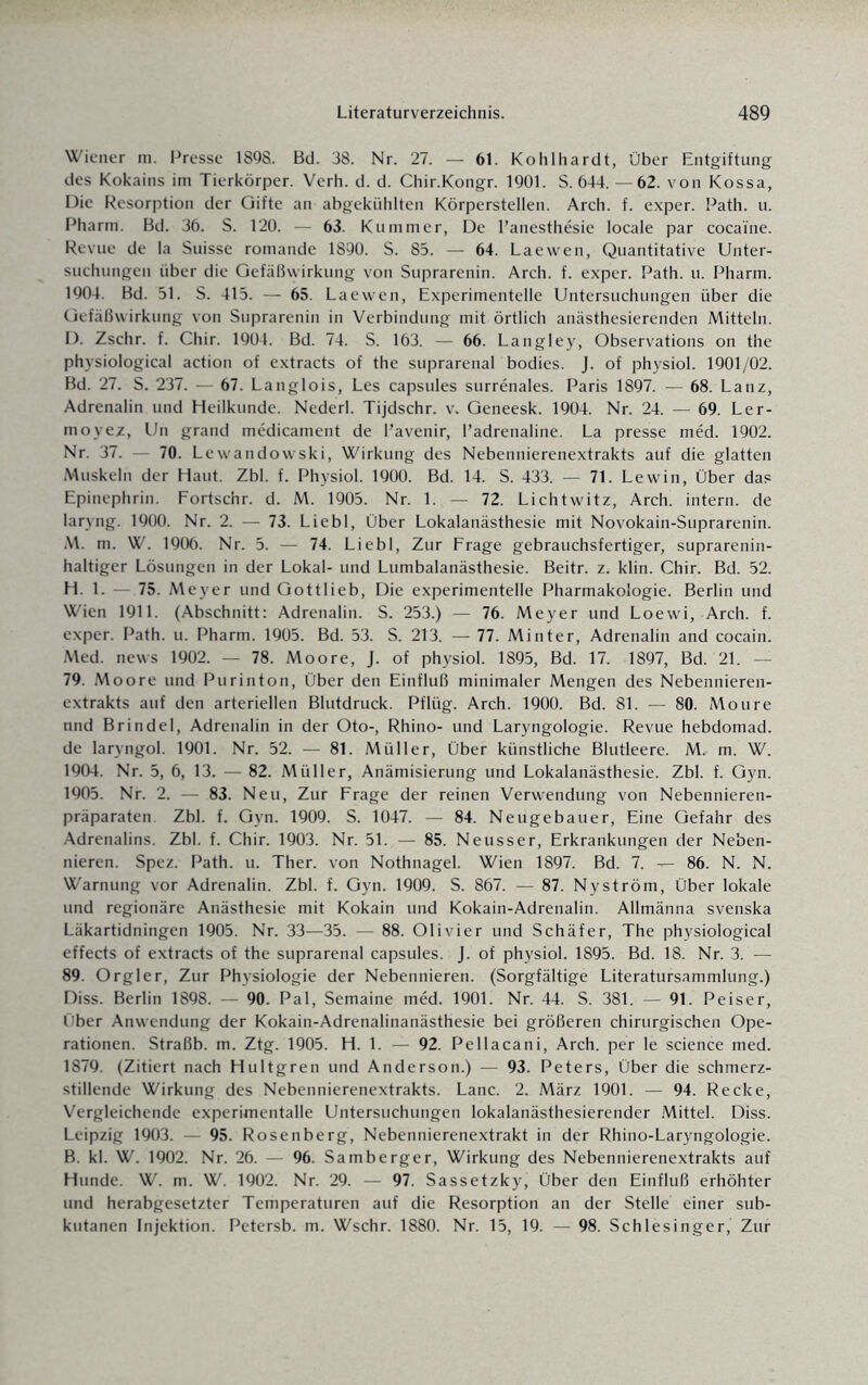 Wiener m. Presse 1898. Bd. 38. Nr. 27. — 61. Kohlhardt, Über Entgiftung des Kokains im Tierkörper. Verh. d. d. Chir.Kongr. 1901. S. 644. — 62. von Kossa, Die Resorption der Gifte an abgekühlten Körperstellen. Arch. f. exper. Path. u. Pharm. Bd. 36. S. 120. — 63. Kummer, De l’anesthesie locale par cocai'ne. Revue de la Suisse romande 1890. S. 85. — 64. Laewen, Quantitative Unter¬ suchungen über die Gefäßwirkung von Suprarenin. Arch. f. exper. Path. u. Pharm. 1904. Bd. 51. S. 415. — 65. Laewen, Experimentelle Untersuchungen über die Gefäßwirkung von Suprarenin in Verbindung mit örtlich anästhesierenden Mitteln. D. Zschr. f. Chir. 1904. Bd. 74. S. 163. — 66. Langley, Observations on the physiological action of extracts of the suprarenal bodies. J. of physiol. 1901/02. Bd. 27. S. 237. — 67. Langlois, Les capsules surrenales. Paris 1897. — 68. Lanz, Adrenalin und Heilkunde. Nederl. Tijdschr. v. Geneesk. 1904. Nr. 24. — 69. Ler- moyez, Un grand medicament de l’avenir, l’adrenaline. La presse med. 1902. Nr. 37. 70. Lewandowski, Wirkung des Nebennierenextrakts auf die glatten Muskeln der Haut. Zbl. f. Physiol. 1900. Bd. 14. S. 433. — 71. Lewin, Über das Epinephrin. Fortschr. d. M. 1905. Nr. 1. — 72. Lichtwitz, Arch. intern, de laryng. 1900. Nr. 2. — 73. Liebl, Über Lokalanästhesie mit Novokain-Suprarenin. M. m. W. 1906. Nr. 5. — 74. Liebl, Zur Frage gebrauchsfertiger, suprarenin- haltiger Lösungen in der Lokal- und Lumbalanästhesie. Beitr. z. klin. Chir. Bd. 52. H. 1. 75. Meyer und Gottlieb, Die experimentelle Pharmakologie. Berlin und Wien 1911. (Abschnitt: Adrenalin. S. 253.) — 76. Meyer und Loewi, Arch. f. exper. Path. u. Pharm. 1905. Bd. 53. S. 213. — 77. Minter, Adrenalin and cocain. Med. news 1902. — 78. Moore, J. of physiol. 1895, Bd. 17. 1897, Bd. 21. — 79. Moore und Purinton, Über den Einfluß minimaler Mengen des Nebennieren¬ extrakts auf den arteriellen Blutdruck. Pflüg. Arch. 1900. Bd. 81. — 80. Moure nnd Brindel, Adrenalin in der Oto-, Rhino- und Laryngologie. Revue hebdomad. de laryngol. 1901. Nr. 52. — 81. Müller, Über künstliche Blutleere. M. m. W. 1904. Nr. 5, 6, 13. — 82. Müller, Anämisierung und Lokalanästhesie. Zbl. f. Gyn. 1905. Nr. 2. — 83. Neu, Zur Frage der reinen Verwendung von Nebennieren¬ präparaten Zbl. f. Gyn. 1909. S. 1047. — 84. Neugebauer, Eine Gefahr des Adrenalins. Zbl. f. Chir. 1903. Nr. 51. — 85. Neusser, Erkrankungen der Neben¬ nieren. Spez. Path. u. Ther. von Nothnagel. Wien 1897. Bd. 7. -»— 86. N. N. Warnung vor Adrenalin. Zbl. f. Gyn. 1909. S. 867. — 87. Ny ström, Über lokale und regionäre Anästhesie mit Kokain und Kokain-Adrenalin. Allmänna svenska Läkartidningen 1905. Nr. 33—35. — 88. Olivier und Schäfer, The physiological effects of extracts of the suprarenal capsules. J. of physiol. 1895. Bd. 18. Nr. 3. — 89. Orgler, Zur Physiologie der Nebennieren. (Sorgfältige Literatursammlung.) Diss. Berlin 1898. — 90. Pal, Semaine med. 1901. Nr. 44. S. 381. — 91. Peiser, Über Anwendung der Kokain-Adrenalinanästhesie bei größeren chirurgischen Ope¬ rationen. Straßb. m. Ztg. 1905. H. 1. — 92. Pellacani, Arch. per le Science med. 1879. (Zitiert nach Hultgren und Anderson.) — 93. Peters, Über die schmerz¬ stillende Wirkung des Nebennierenextrakts. Lanc. 2. März 1901. — 94. Recke, Vergleichende experimentalle Untersuchungen lokalanästhesierender Mittel. Diss. Leipzig 1903. — 95. Rosenberg, Nebennierenextrakt in der Rhino-Laryngologie. B. kl. W. 1902. Nr. 26. — 96. Samberger, Wirkung des Nebennierenextrakts auf Hunde. W. m. W. 1902. Nr. 29. — 97. Sassetzky, Über den Einfluß erhöhter und herabgesetzter Temperaturen auf die Resorption an der Stelle einer sub¬ kutanen Injektion. Petersb. m. Wschr. 1880. Nr. 15, 19. — 98. Schlesinger, Zur