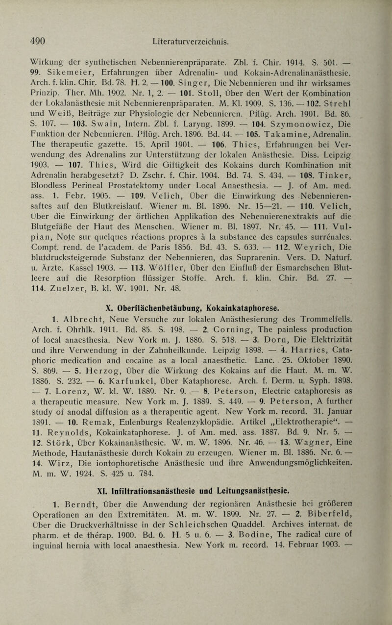 Wirkung der synthetischen Nebennierenpräparate. Zbl. f. Chir. 1914. S. 501. — 99. Sikemeier, Erfahrungen über Adrenalin- und Kokain-Adrenalinanästhesie. Arch. f. klin. Chir. Bd. 78. H. 2. — 100. Singer, Die Nebennieren und ihr wirksames Prinzip. Ther. Mh. 1902. Nr. 1, 2. — 101. Stoll, Über den Wert der Kombination der Lokalanästhesie mit Nebennierenpräparaten. M. Kl. 1909. S. 136. — 102. Strehl und Weiß, Beiträge zur Physiologie der Nebennieren. Pflüg. Arch. 1901. Bd. 86. S. 107. — 103. Swain, Intern. Zbl. f. Laryng. 1899. — 104. Szymonowicz, Die Funktion der Nebennieren. Pflüg. Arch. 1896. Bd. 44. — 105. Takamine, Adrenalin. The therapeutic gazette. 15. April 1901. — 106. Thies, Erfahrungen bei Ver¬ wendung des Adrenalins zur Unterstützung der lokalen Anästhesie. Diss. Leipzig 1903. — 107. Thies, Wird die Giftigkeit des Kokains durch Kombination mit Adrenalin herabgesetzt? D. Zschr. f. Chir. 1904. Bd. 74. S. 434. — 108. Tinker, Bloodless Perineal Prostatektomy under Local Anaesthesia. — J. of Am. med. ass. 1. Febr. 1905. — 109. Velich, Über die Einwirkung des Nebennieren¬ saftes auf den Blutkreislauf. Wiener m. Bl. 1896. Nr. 15—21. — 110. Velich, Über die Einwirkung der örtlichen Applikation des Nebennierenextrakts auf die Blutgefäße der Haut des Menschen. Wiener m. Bl. 1897. Nr. 45. — 111. Vul- pian, Note sur quelques reactions propres ä la substance des capsules surrenales. Compt. rend. de l’academ. de Paris 1856. Bd. 43. S. 633. — 112. Wey rieh, Die blutdrucksteigernde Substanz der Nebennieren, das Suprarenin. Vers. D. Naturf. u. Ärzte. Kassel 1903. — 113. Wölfler, Über den Einfluß der Esmarchschen Blut¬ leere auf die Resorption flüssiger Stoffe. Arch. f. klin. Chir. Bd. 27. — 114. Zuelzer, B. kl. W. 1901. Nr. 48. X. Oberflächenbetäubung, Kokainkataphorese. 1. Albrecht, Neue Versuche zur lokalen Anästhesierung des Trommelfells. Arch. f. Ohrhlk. 1911. Bd. 85. S. 198. — 2. Corning, The painless production of local anaesthesia. New York m. J. 1886. S. 518. — 3. Dorn, Die Elektrizität und ihre Verwendung in der Zahnheilkunde. Leipzig 1898. — 4. Harries, Cata- phoric medication and cocaine as a local anaesthetic. Lanc. 25. Oktober 1890. S. 869. — 5. Herzog, Über die Wirkung des Kokains auf die Haut. M. m. W. 1886. S. 232. — 6. Karfunkel, Über Kataphorese. Arch. f. Derm. u. Syph. 1898. — 7. Lorenz, W. kl. W. 1889. Nr. 9. — 8. Peterson, Electric cataphoresis as a therapeutic measure. New York m. J. 1889. S. 449. — 9. Peterson, A further study of anodal diffusion as a therapeutic agent. New York m. record. 31. Januar 1891. — 10. Remak, Eulenburgs Realenzyklopädie. Artikel „Elektrotherapie“. — 11. Reynolds, Kokainkataphorese. J. of Am. med. ass. 1887. Bd. 9. Nr. 5. — 12. Störk, Über Kokainanästhesie. W. m. W. 1896. Nr. 46. — 13. Wagner, Eine Methode, Hautanästhesie durch Kokain zu erzeugen. Wiener m. Bl. 1886. Nr. 6. — 14. Wirz, Die iontophoretische Anästhesie und ihre Anwendungsmöglichkeiten. M. m. W. 1924. S. 425 u. 784. XL Infiltrationsanästhesie und Leitungsanästhesie. 1. Bern dt, Über die Anwendung der regionären Anästhesie bei größeren Operationen an den Extremitäten. M. m. W. 1899. Nr. 27. — 2. Biberfeld, Über die Druckverhältnisse in der Schleichschen Quaddel. Archives internat. de pharm, et de therap. 1900. Bd. 6. H. 5 u. 6. — 3. Bodine, The radical eure of inguinal hernia with local anaesthesia. New York m. record. 14. Februar 1903. —