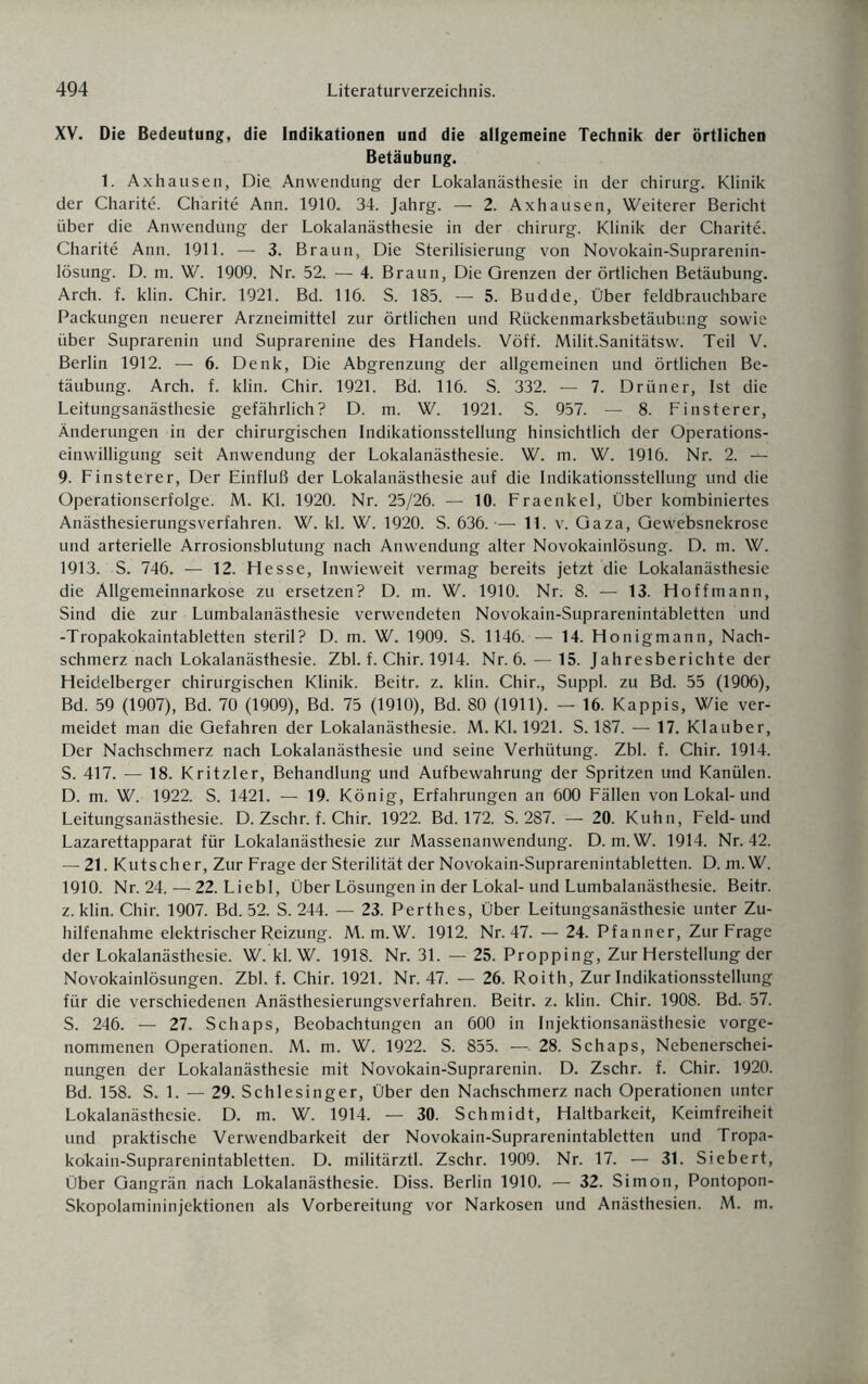 XV. Die Bedeutung, die Indikationen und die allgemeine Technik der örtlichen Betäubung. 1. Axhausen, Die Anwendung der Lokalanästhesie in der Chirurg. Klinik der Charite. Charite Ann. 1910. 34. Jahrg. — 2. Axhausen, Weiterer Bericht über die Anwendung der Lokalanästhesie in der chirurg. Klinik der Charite. Charite Ann. 1911. — 3. Braun, Die Sterilisierung von Novokain-Suprarenin- lösung. D. m. W. 1909. Nr. 52. — 4. Braun, Die Grenzen der örtlichen Betäubung. Arch. f. klin. Chir. 1921. Bd. 116. S. 185. — 5. Budde, Über feldbrauchbare Packungen neuerer Arzneimittel zur örtlichen und Rückenmarksbetäubung sowie über Suprarenin und Suprarenine des Handels. Vöff. Milit.Sanitätsw. Teil V. Berlin 1912. — 6. Denk, Die Abgrenzung der allgemeinen und örtlichen Be¬ täubung. Arch. f. klin. Chir. 1921. Bd. 116. S. 332. — 7. Drüner, Ist die Leitungsanästhesie gefährlich? D. m. W. 1921. S. 957. — 8. Finsterer, Änderungen in der chirurgischen Indikationsstellung hinsichtlich der Operations¬ einwilligung seit Anwendung der Lokalanästhesie. W. m. W. 1916. Nr. 2. -A-' 9. Finsterer, Der Einfluß der Lokalanästhesie auf die Indikationsstellung und die Operationserfolge. M. Kl. 1920. Nr. 25/26. — 10. Fraenkel, Über kombiniertes Anästhesierungsverfahren. W. kl. W. 1920. S. 636.-— 11. v. Gaza, Gewebsnekrose und arterielle Arrosionsblutung nach Anwendung alter Novokainlösung. D. m. W. 1913. S. 746. — 12. Hesse, Inwieweit vermag bereits jetzt die Lokalanästhesie die Allgemeinnarkose zu ersetzen? D. m. W. 1910. Nr. 8. — 13. Hoffmann, Sind die zur Lumbalanästhesie verwendeten Novokain-Suprarenintabletten und -Tropakokaintabletten steril? D. m. W. 1909. S. 1146. — 14. Honigmann, Nach¬ schmerz nach Lokalanästhesie. Zbl. f. Chir. 1914. Nr. 6. — 15. Jahresberichte der Heidelberger chirurgischen Klinik. Beitr. z. klin. Chir., Suppl. zu Bd. 55 (1906), Bd. 59 (1907), Bd. 70 (1909), Bd. 75 (1910), Bd. 80 (1911). — 16. Käppis, Wie ver¬ meidet man die Gefahren der Lokalanästhesie. M. Kl. 1921. S. 187. — 17. Klauber, Der Nachschmerz nach Lokalanästhesie und seine Verhütung. Zbl. f. Chir. 1914. S. 417. — 18. Kritzler, Behandlung und Aufbewahrung der Spritzen und Kanülen. D. m. W. 1922. S. 1421. — 19. König, Erfahrungen an 600 Fällen von Lokal-und Leitungsanästhesie. D. Zschr. f. Chir. 1922. Bd. 172. S. 287. — 20. Kuhn, Feld-und Lazarettapparat für Lokalanästhesie zur Massenanwendung. D. m.W. 1914. Nr. 42. — 21. Kutscher, Zur Frage der Sterilität der Novokain-Suprarenintabletten. D. m.W. 1910. Nr. 24. — 22. Liebl, Über Lösungen in der Lokal-und Lumbalanästhesie. Beitr. z. klin. Chir. 1907. Bd. 52. S. 244. — 23. Perthes, Über Leitungsanästhesie unter Zu¬ hilfenahme elektrischer Reizung. M. m.W. 1912. Nr. 47. — 24. Pfänner, Zur Frage der Lokalanästhesie. W. kl. W. 1918. Nr. 31. — 25. Propping, Zur Herstellung der Novokainlösungen. Zbl. f. Chir. 1921. Nr. 47. — 26. Roith, Zur Indikationsstellung für die verschiedenen Anästhesierungsverfahren. Beitr. z. klin. Chir. 1908. Bd. 57. S. 246. — 27. Schaps, Beobachtungen an 600 in Injektionsanästhesie vorge¬ nommenen Operationen. M. m. W. 1922. S. 855. — 28. Schaps, Nebenerschei¬ nungen der Lokalanästhesie mit Novokain-Suprarenin. D. Zschr. f. Chir. 1920. Bd. 158. S. 1. — 29. Schlesinger, Über den Nachschmerz nach Operationen unter Lokalanästhesie. D. m. W. 1914. — 30. Schmidt, Haltbarkeit, Keimfreiheit und praktische Verwendbarkeit der Novokain-Suprarenintabletten und Tropa- kokain-Suprarenintabletten. D. militärztl. Zschr. 1909. Nr. 17. — 31. Siebert, Über Gangrän nach Lokalanästhesie. Diss. Berlin 1910. — 32. Simon, Pontopon- Skopolamininjektionen als Vorbereitung vor Narkosen und Anästhesien. M. m.