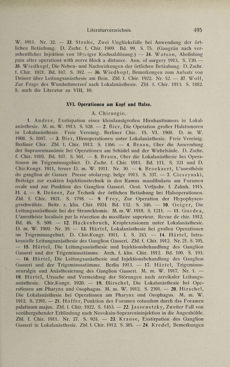 W. 1911. Nr. 32. — 33. Strohe, Zwei Unglücksfälle bei Anwendung der ört¬ lichen Betäubung. D. Zschr. f. Chir. 1909. Bd. 99. S. 75. (Gangrän nach ver¬ sehentlicher Injektion von 18o/oiger Kochsalzlösung.) — 34. Watson, Abolishing pain after operations with nerve block a distance. Ann. of surgery 1913. S. 730. — 35. Wiedhopf, Die Neben- und Nachwirkungen der örtlichen Betäubung. D. Zschr. f. Chir. 1921. Bd. 167. S. 392. — 36. Wiedhopf, Bemerkungen zum Aufsatz von Drüner über Leitungsanästhesie am Bein. Zbl. f. Chir. 1922. Nr. 52. — 37. Wolf, Zur Frage des Wundschmerzes’ nach Lokalanästhesie. Zbl. f. Chir. 1913. S. 1882. S. auch die Literatur zu VIII, 10. XVI. Operationen am Kopf und Halse. A. Chirurgie. 1. Andree, Exstirpation eines kleinfaustgroßen Hirnhauttumors in Lokal¬ anästhesie. M. m. W. 1913. S. 528. — 2. Bier, Die Operation großer Halstumoren in Lokalanästhesie. Freie Vereinig. Berliner Chir. 15. VI. 1908. D. m. W. 1908. S. 1697. — 3. Bier, Hirnoperationen unter Lokalanästhesie. Freie Vereinig. Berliner Chir. Zbl. f. Chir. 1912. S. 1366. — 4. Braun, Über die Anwendung der Suprareninanämie bei Operationen am Schädel und der Wirbelsäule. D. Zschr. f. Chir. 1910. Bd. 107. S. 561. — 5. Braun, Über die Lokalanästhesie bei Opera¬ tionen im Trigeminusgebiet. D. Zschr. f. Chir. 1911. Bd. 111. S. 321 und D. Chir.Kongr. 1911, ferner D. m. W. 1911. Nr. 30. — 6. Broekaert, L’anesthesie du ganglion de Gasser. Presse otolaryng. beige 1913. S. 337. — 7. Cieszynski, Beiträge zur exakten Injektionstechnik in den Ramus mandibularis am Foramen ovale und zur Punktion des Ganglion Gasseri. Oest. Vrtljschr. f. Zahnh. 1915. H. 4. — 8. Drüner, Zur Technik der örtlichen Betäubung bei Halsoperationen. Zbl. f. Chir. 1921. S. 1798. — 9. Frey, Zur Operation der Hypophysen¬ geschwülste. Beitr. z. klin. Chir. 1924. Bd. 132. S. 346. — 10. Geiger, Die Leitungsanästhesie bei der Strumektomie. M. m.W. 1918. S. 1211. — 11. Guedea, L’anesthesie localisee par la resection du maxillaire superieur. Revue de chir. 1912. Bd. 46. S. 509. — 12. Hackenbruch, Kropfexzisionen unter Lokalanästhesie. D. m. W. 1909. Nr. 39. — 13. Härtel, Lokalanästhesie bei großen Operationen im Trigeminusgebiet. D. Chir.Kongr. 1911. I. S. 243. — 14. Härtel, Intra¬ kranielle Leitungsanästhesie des Ganglion Gasseri. Zbl. f. Chir. 1912. Nr. 21. S. 705. — 15. Härtel, Die Leitungsanästhesie und Injektionsbehandlung des Ganglion Gasseri und der Trigeminusstämme. Arch. f. klin. Chir. 1912. Bd. 100. S. 193. 16. Härtel, Die Leitungsanästhesie und Injektionsbehandlung des Ganglion Gasseri und der Trigeminusstämme. Berlin 1913. — 17. Härtel, Trigeminus¬ neuralgie und Anästhesierung des Ganglion Gasseri. M. m. W. 1917. Nr. 1. — 18. Härtel, Ursache und Vermeidung der Störungen nach zervikaler Leitungs¬ anästhesie. Chir.Kongr. 1920. — 19. Hirschei, Die Lokalanästhesie bei Ope¬ rationen am Pharynx und Ösophagus. M. m. W. 1912. S. 2391. — 20. Hirschei, Die Lokalanästhesie bei Operationen am Pharynx und Ösophagus. M. m. W. 1912. S. 2391. — 21. Hoffer, Punktion des Foramen rotundum durch das Foramen palatinum majus. Zbl. f. Chir. 1922. S. 1453. — 22. Jassenetzky, Zweiter Fall von vorübergehender Erblindung nach Novokain-Suprarenininjektion in die Augenhöhle. Zbl. f. Chir. 1911. Nr. 27. S. 924. — 23. Krause, Exstirpation des Ganglion Gasseri in Lokalanästhesie. Zbl. f. Chir. 1912. S. 385. — 24. Kredel, Bemerkungen