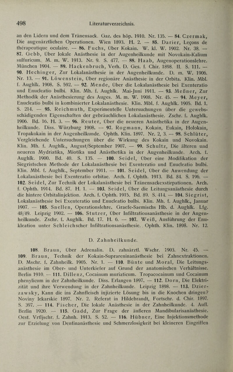 an den Lidern und dem Tränensack. Gaz. des höp. 1910. Nr. 135. — 84. Czermak, Die augenärztlichen Operationen. Wien 1893. H. 2. — 85. Darier, Le^ons de therapeutique oculaire. — 86. Fuchs, Über Kokain. W. kl. W. 1902. Nr. 38. — 87. Gebb, Über lokale Anästhesie in der Augenheilkunde mit Novokain-Kalium sulfuricum. M. m. W. 1913. Nr. 9. S. 477. — 88. Ha ab, Augenoperationslehre. München 1904. — 89. Hackenbruch, Verh. D. Ges. f. Chir. 1898. II. S. 111. — 90. Hechinger, Zur Lokalanästhesie in der Augenheilkunde. D. m. W. 1906. Nr. 13. — 91. Löwenstein, Über regionäre Anästhesie in der Orbita. Klin. Mbl. f. Aughlk. 1908. S. 592. — 92. Men de, Über die Lokalanästhesie bei Exenteratio und Enucleatio bulbi. Klin. Mh. f. Aughlk. Mai-Juni 1911. — 93. Meßner, Zur Methodik der Anästhesierung des Auges. M. m. W. 1908. Nr. 45. — 94. Meyer, Enucleatio bulbi in kombinierter Lokalanästhesie. Klin. Mbl. f. Aughlk. 1905. Bd. 1. S. 214. — 95. Reichmuth, Experimentelle Untersuchungen über die gewebs- schädigenden Eigenschaften der gebräuchlichen Lokalanästhesie. Zschr. f. Aughlk. 1906. Bd. 16. H. 3. — 96. Reuter, Über die neueren Anästhetika in der Augen¬ heilkunde. Diss. Würzburg 1908. —• 97. Rogmann, Kokain, Eukain, Holokain, Tropakokain in der Augenheilkunde. Ophth. Klin. 1897. Nr. 2, 3. — 98. Schlüter, Vergleichende Untersuchungen über die Wirkung des Kokain und Novokain. Klin. Mh. f. Aughlk., August/September 1907. — 99. Schultz, Die älteren und neueren Mydriatika, Miotika und Anästhetika in der Augenheilkunde. Arch. f. Aughlk. 1900. Bd. 40. S. 135. — 100. Seidel, Über eine Modifikation der Siegristschen Methode der Lokalanästhesie bei Exenteratio und Enucleatio bulbi. Klin. Mbl. f. Aughlk., September 1911. — 101. Seidel, Über die Anwendung der Lokalanästhesie bei Exenteratio orbitae. Arch. f. Ophth. 1913. Bd. 84. S. 196. — 102. Seidel, Zur Technik der Lokalanästhesie bei Tränensackexstirpationen. Arch. f. Ophth. 1914. Bd. 87. H. 1. — 103. Seidel, Über die Leitungsanästhesie durch die hintere Orbitalinjektion. Arch. f. Ophth. 1915. Bd. 89. S. 414. — 104. Siegrist, Lokalanästhesie bei Exenteratio und Enucleatio bulbi. Klin. Mh. f. Aughlk., Januar 1907. — 105. Sn eilen, Operationslehre. Graefe-Saemischs Hb. d. Aughlk. Lfg. 48/49. Leipzig 1902. — 106. Stutzer, Über Infiltrationsanästhesie in der Augen¬ heilkunde. Zschr. f. Aughlk. Bd. 17. H. 6. — 107. Weiß, Ausführung der Enu¬ kleation unter Schleichscher Infiltrationsanästhesie. Ophth. Klin. 1898. Nr. 12. D. Zahnheilkunde. 108. Braun, Über Adrenalin. D. zahnärztl. Wschr. 1903. Nr. 45. — 109. Braun, Technik der Kokain-Suprareninanästhesie bei Zahnextraktionen. D. Mschr. f. Zahnheilk. 1905. Nr. 1. — 110. Bünte und Moral, Die Leitungs¬ anästhesie im Ober- und Unterkiefer auf Grund der anatomischen Verhältnisse. Berlin 1910. — 111. Dillenz, Cocainum muriaticum. Tropacocainum und Cocainum phenylicum in der Zahnheilkunde. Diss. Erlangen 1897. — 112. Dorn, Die Elektri¬ zität und ihre Verwendung in der Zahnheilkunde. Leipzig 1898. — 113. Dzier- zawsky, Kann die ins Zahnfleisch injizierte Lösung bis in die Knochen dringen? Noviny lekarskie 1897. Nr. 2. Referat in Hildebrandt, Fortschr. d. Chir. 1897. S. 397. — 114. Fischer, Die lokale Anästhesie in der Zahnheilkunde. 4. Aufl. Berlin 1920. — 115. Gadd, Zur Frage der äußeren Mandibularisanästhesie. Oest. Vrtljschr. f. Zahnh. 1913. S. 52. — 116. Hübner, Eine Injektionsmethode zur Erzielung von Dentinanästhesie und Schmerzlosigkeit bei kleineren Eingriffen