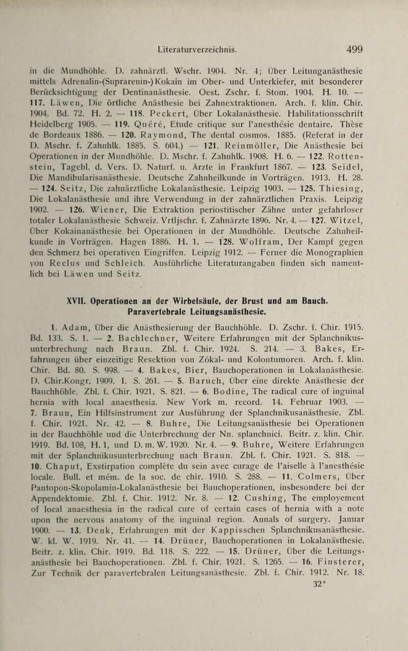 in die Mundhöhle. D. zahnärztl. Wschr. 1904. Nr. 4; Über Leitunganästhesie mittels Adrenalin-(Suprarenin-) Kokain im Ober- und Unterkiefer, mit besonderer Berücksichtigung der Dentinanästhesie. Oest. Zschr. f. Stom. 1904. H. 10. — 117. Läwen, Die örtliche Anästhesie bei Zahnextraktionen. Arch. f. klin. Chir. 1904. Bd. 72. H. 2. — 118. Peckert, Über Lokalanästhesie. Habilitationsschrift Heidelberg 1905. — 119. Quere, Etüde critique sur l’anesthesie dentaire. These de Bordeaux 1886. — 120. Raymond, The dental cosmos. 1885. (Referat in der D. Mschr. f. Zahnhlk. 1885. S. 604.) — 121. Reinmöller, Die Anästhesie bei Operationen in der Mundhöhle. D. Mschr. f. Zahnhlk. 1908. H. 6. — 122. Rotten¬ stein, Tagebl. d. Vers. D. Naturf. u. Ärzte in Frankfurt 1867. — 123. Seidel, Die Mandibularisanästhesie. Deutsche Zahnheilkunde in Vorträgen. 1913. H. 28. — 124. Seitz, Die zahnärztliche Lokalanästhesie. Leipzig 1903. — 125. Thiesing, Die Lokalanästhesie und ihre Verwendung in der zahnärztlichen Praxis. Leipzig 1902. — 126. Wiener, Die Extraktion periostitischer Zähne unter gefahrloser totaler Lokalanästhesie Schweiz. Vrtljschr. f. Zahnärzte 1896. Nr. 4.— 127. Witzei, Über Kokainanästhesie bei Operationen in der Mundhöhle. Deutsche Zahnheil¬ kunde in Vorträgen. Hagen 1886. H. 1. — 128. Wolfram, Der Kampf gegen den Schmerz bei operativen Eingriffen. Leipzig 1912. — Ferner die Monographien von Reclus und Schleich. Ausführliche Literaturangaben finden sich nament¬ lich bei Läwen und Seitz. XVII. Operationen an der Wirbelsäule, der Brust und am Bauch. Paravertebrale Leitungsanästhesie. 1. Adam, Über die Anästhesierung der Bauchhöhle. D. Zschr. f. Chir. 1915. Bd. 133. S. 1. — 2. Bachlechner, Weitere Erfahrungen mit der Splanchnikus- unterbrechung nach Braun. Zbl. f. Chir. 1924. S. 214. — 3. Bakes, Er¬ fahrungen über einzeitige Resektion von Zökal- und Kolontumoren. Arch. f. klin. Chir. Bd. 80. S. 998. — 4. Bakes, Bier, Bauchoperationen in Lokalanästhesie. D. Chir.Kongr. 1909. I. S. 261. — 5. Baruch, Über eine direkte Anästhesie der Bauchhöhle. Zbl. f. Chir. 1921. S. 821. — 6. Bodine, The radical eure of inguinal hernia with local anaesthesia. New York m. record. 14. Februar 1903. — 7. Braun, Ein Hilfsinstrument zur Ausführung der Splanchnikusanästhesie. Zbl. f. Chir. 1921. Nr. 42. — 8. Buhre, Die Leitungsanästhesie bei Operationen in der Bauchhöhle und die Unterbrechung der Nn. splanchnici. Beitr. z. klin. Chir. 1919. Bd. 108, H. 1, und D. m.W. 1920. Nr. 4.— 9. Buhre, Weitere Erfahrungen mit der Splanchnikusunterbrechung nach Braun. Zbl. f. Chir. 1921. S. 818. — 10. Chaput, Exstirpation complete du sein avec curage de l’aiselle ä Fanesthesie locale. Bull, et mem. de la soc. de chir. 1910. S. 288. — 11. Colmers, Über Pantopon-Skopolamin-Lokalanästhesie bei Bauchoperationen, insbesondere bei der Appendektomie. Zbl. f. Chir. 1912. Nr. 8. — 12. Cushing, The employement of local anaesthesia in the radical eure of certain cases of hernia with a note upon the nervous anatomy of the inguinal region. Annals of surgery. Januar 1900. — 13. Denk, Erfahrungen mit der Kappisschen Splanchnikusanästhesie. W. kl. W. 1919. Nr. 41. — 14. Drüner, Bauchoperationen in Lokalanästhesie. Beitr. z. klin. Chir. 1919. Bd. 118. S. 222. — 15. Drüner, Über die Leitungs¬ anästhesie bei Bauchoperationen. Zbl. f. Chir. 1921. S. 1265. — 16. Finsterer, Zur Technik der paravertebralen Leitungsanästhesie. Zbl. f. Chir. 1912. Nr. 18. 32*