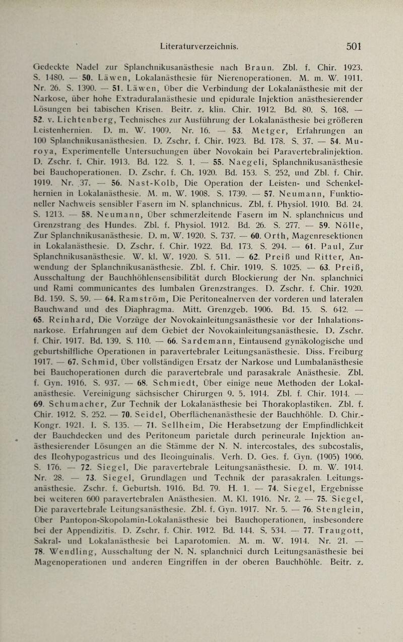 Gedeckte Nadel zur Splanchnikusanästhesie nach Braun. Zbl. f. Chir. 1923. S. 1480. — 50. Läwen, Lokalanästhesie für Nierenoperationen. M. m. W. 1911. Nr. 26. S. 1390. — 51. Läwen, Über die Verbindung der Lokalanästhesie mit der Narkose, über hohe Extraduralanästhesie und epidurale Injektion anästhesierender Lösungen bei tabischen Krisen. Beitr. z. klin. Chir. 1912. Bd. 80. S. 168. — 52. v. Lichtenberg, Technisches zur Ausführung der Lokalanästhesie bei größeren Leistenhernien. D. m. W. 1909. Nr. 16. — 53. Metger, Erfahrungen an 100 Splanchnikusanästhesien. D. Zschr. f. Chir. 1923. Bd. 178. S. 37. — 54. Mu- roya, Experimentelle Untersuchungen über Novokain bei Paravertebralinjektion. D. Zschr. f. Chir. 1913. Bd. 122. S. 1. — 55. Naegeli, Splanchnikusanästhesie bei Bauchoperationen. D. Zschr. f. Ch. 1920. Bd. 153. S. 252, und Zbl. f. Chir. 1919. Nr. 37. — 56. Nast-Kolb, Die Operation der Leisten- und Schenkel¬ hernien in Lokalanästhesie. M. m. W. 1908. S. 1739. — 57. Neumann, Funktio¬ neller Nachweis sensibler Fasern im N. splanchnicus. Zbl. f. Physiol. 1910. Bd. 24. S. 1213. - 58. Neumann, Über schmerzleitende Fasern im N. splanchnicus und Grenzstrang des Hundes. Zbl. f. Physiol. 1912. Bd. 26. S. 277. — 59. Nölle, Zur Splanchnikusanästhesie. D. m. W. 1920. S. 737. — 60. Orth, Magenresektionen in Lokalanästhesie. D. Zschr. f. Chir. 1922. Bd. 173. S. 294. — 61. Paul, Zur Splanchnikusanästhesie. W. kl. W. 1920. S. 511. — 62. Preiß und Ritter, An¬ wendung der Splanchnikusanästhesie. Zbl. f. Chir. 1919. S. 1025. —- 63. Preiß, Ausschaltung der Bauchhöhlensensibilität durch Blockierung der Nn. splanchnici und Rami communicantes des lumbalen Grenzstranges. D. Zschr. f. Chir. 1920. Bd. 159. S. 59. — 64. Ramström, Die Peritonealnerven der vorderen und lateralen Bauchwand und des Diaphragma. Mitt. Grenzgeb. 1906. Bd. 15. S. 642. — 65. Reinhard, Die Vorzüge der Novokainleitungsanästhesie vor der Inhalations¬ narkose. Erfahrungen auf dem Gebiet der Novokainleitungsanästhesie. D. Zschr. f. Chir. 1917. Bd. 139. S. 110. — 66. Sardemann, Eintausend gynäkologische und geburtshilfliche Operationen in paravertebraler Leitungsanästhesie. Diss. Freiburg 1917. — 67. Schmid, Über vollständigen Ersatz der Narkose und Lumbalanästhesie bei Bauchoperationen durch die paravertebrale und parasakrale Anästhesie. Zbl. f. Gyn. 1916. S. 937. — 68. Schmiedt, Über einige neue Methoden der Lokal¬ anästhesie. Vereinigung sächsischer Chirurgen 9. 5. 1914. Zbl. f. Chir. 1914. — 69. Schumacher, Zur Technik der Lokalanästhesie bei Thorakoplastiken. Zbl. f. Chir. 1912. S. 252. — 70. Seidel, Oberflächenanästhesie der Bauchhöhle. D. Chir.- Kongr. 1921. I. S. 135. — 71. Sellheim, Die Herabsetzung der Empfindlichkeit der Bauchdecken und des Peritoneum parietale durch perineurale Injektion an¬ ästhesierender Lösungen an die Stämme der N. N. intercostales, des subcostalis, des Ileohypogastricus und des Ileoinguinalis. Verh. D. Ges. f. Gyn. (1905) 1906. S. 176. — 72. Siegel, Die paravertebrale Leitungsanästhesie. D. m. W. 1914. Nr. 28. — 73. Siegel, Grundlagen und Technik der parasakralen. Leitungs¬ anästhesie. Zschr. f. Geburtsh. 1916. Bd. 79. H. 1. — 74. Siegel, Ergebnisse bei weiteren 600 paravertebralen Anästhesien. M. Kl. 1916. Nr. 2. — 75. Siegel, Die paravertebrale Leitungsanästhesie. Zbl. f. Gyn. 1917. Nr. 5. — 76. Stenglein, Über Pantopon-Skopolamin-Lokalanästhesie bei Bauchoperationen, insbesondere bei der Appendizitis. D. Zschr. f. Chir. 1912. Bd. 144. S. 534. — 77. Traugott, Sakral- und Lokalanästhesie bei Laparotomien. M. m. W. 1914. Nr. 21. — 78. Wendling, Ausschaltung der N. N. splanchnici durch Leitungsanästhesie bei Magenoperationen und anderen Eingriffen in der oberen Bauchhöhle. Beitr. z.
