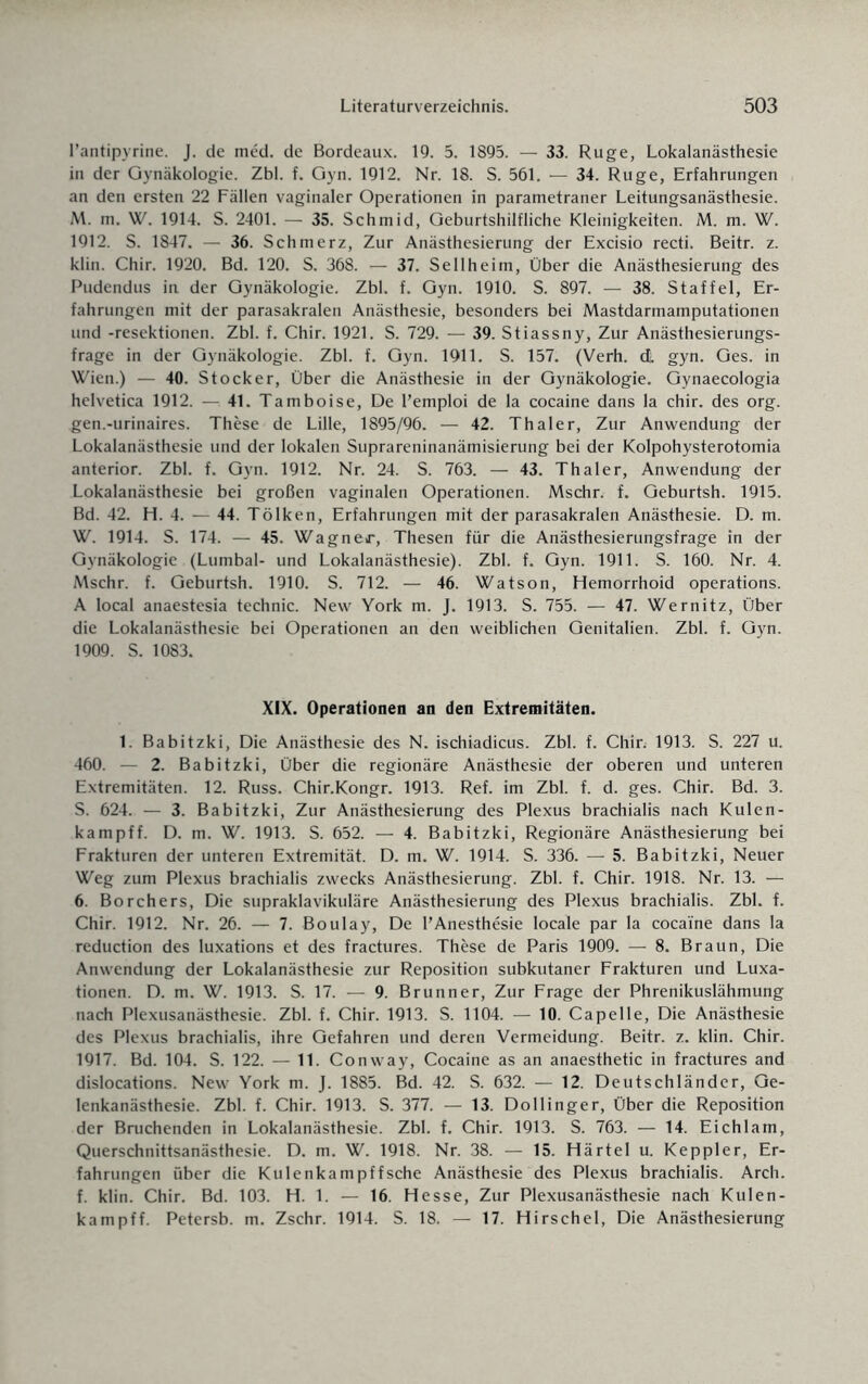 l’antipyrine. J. de med. de Bordeaux. 19. 5. 1895. — 33. Rüge, Lokalanästhesie in der Gynäkologie. Zbl. f. Gyn. 1912. Nr. 18. S. 561. — 34. Rüge, Erfahrungen an den ersten 22 Fällen vaginaler Operationen in parametraner Leitungsanästhesie. M. m. W. 1914. S. 2401. — 35. Schmid, Geburtshilfliche Kleinigkeiten. M. m. W. 1912. S. 1847. — 36. Schmerz, Zur Anästhesierung der Excisio recti. Beitr. z. klin. Chir. 1920. Bd. 120. S. 368. — 37. Sellheim, Über die Anästhesierung des Pudendus in der Gynäkologie. Zbl. f. Gyn. 1910. S. 897. — 38. Staffel, Er¬ fahrungen mit der parasakralen Anästhesie, besonders bei Mastdarmamputationen und -resektionen. Zbl. f. Chir. 1921. S. 729. — 39. Stiassny, Zur Anästhesierungs¬ frage in der Gynäkologie. Zbl. f. Gyn. 1911. S. 157. (Verh. di. gyn. Ges. in Wien.) — 40. Stöcker, Über die Anästhesie in der Gynäkologie. Gynaecologia helvetica 1912. — 41. Tamboise, De l’emploi de la cocaine dans la chir. des org. gen.-urinaires. These de Lille, 1895/96. — 42. Thaler, Zur Anwendung der Lokalanästhesie und der lokalen Suprareninanämisierung bei der Kolpohysterotomia anterior. Zbl. f. Gyn. 1912. Nr. 24. S. 763. — 43. Thaler, Anwendung der Lokalanästhesie bei großen vaginalen Operationen. Mschr. f. Geburtsh. 1915. Bd. 42. H. 4. — 44. Tölken, Erfahrungen mit der parasakralen Anästhesie. D. m. W. 1914. S. 174. — 45. Wagner, Thesen für die Anästhesierungsfrage in der Gynäkologie (Lumbal- und Lokalanästhesie). Zbl. f. Gyn. 1911. S. 160. Nr. 4. Mschr. f. Geburtsh. 1910. S. 712. — 46. Watson, Hemorrhoid operations. A local anaestesia technic. New York m. J. 1913. S. 755. — 47. Wernitz, Über die Lokalanästhesie bei Operationen an den weiblichen Genitalien. Zbl. f. Gyn. 1909. S. 1083. XIX. Operationen an den Extremitäten. 1. Babitzki, Die Anästhesie des N. ischiadicus. Zbl. f. Chir. 1913. S. 227 u. 460. — 2. Babitzki, Über die regionäre Anästhesie der oberen und unteren Extremitäten. 12. Russ. Chir.Kongr. 1913. Ref. im Zbl. f. d. ges. Chir. Bd. 3. 5. 624. — 3. Babitzki, Zur Anästhesierung des Plexus brachialis nach Kulen- kampff. D. m. W. 1913. S. 652. — 4. Babitzki, Regionäre Anästhesierung bei Frakturen der unteren Extremität. D. m. W. 1914. S. 336. — 5. Babitzki, Neuer Weg zum Plexus brachialis zwecks Anästhesierung. Zbl. f. Chir. 1918. Nr. 13. — 6. Borchers, Die supraklavikuläre Anästhesierung des Plexus brachialis. Zbl. f. Chir. 1912. Nr. 26. — 7. Boulay, De l’Anesthesie locale par la cocaine dans la reduction des luxations et des fractures. These de Paris 1909. — 8. Braun, Die Anwendung der Lokalanästhesie zur Reposition subkutaner Frakturen und Luxa¬ tionen. D. m. W. 1913. S. 17. — 9. Brunner, Zur Frage der Phrenikuslähmung nach Plexusanästhesie. Zbl. f. Chir. 1913. S. 1104. — 10. Capelle, Die Anästhesie des Plexus brachialis, ihre Gefahren und deren Vermeidung. Beitr. z. klin. Chir. 1917. Bd. 104. S. 122. — 11. Conway, Cocaine as an anaesthetic in fractures and dislocations. New York m. J. 1885. Bd. 42. S. 632. — 12. Deutschländer, Ge¬ lenkanästhesie. Zbl. f. Chir. 1913. S. 377. — 13. Dollinger, Über die Reposition der Bruchenden in Lokalanästhesie. Zbl. f. Chir. 1913. S. 763. — 14. Eichlam, Querschnittsanästhesie. D. m. W. 1918. Nr. 38. — 15. Härtel u. Keppler, Er¬ fahrungen über die Kulenkampffsehe Anästhesie des Plexus brachialis. Arch. f. klin. Chir. Bd. 103. H. 1. — 16. Hesse, Zur Plexusanästhesie nach Kulen- kampff. Petersb. m. Zschr. 1914. S. 18. — 17. Hirschei, Die Anästhesierung