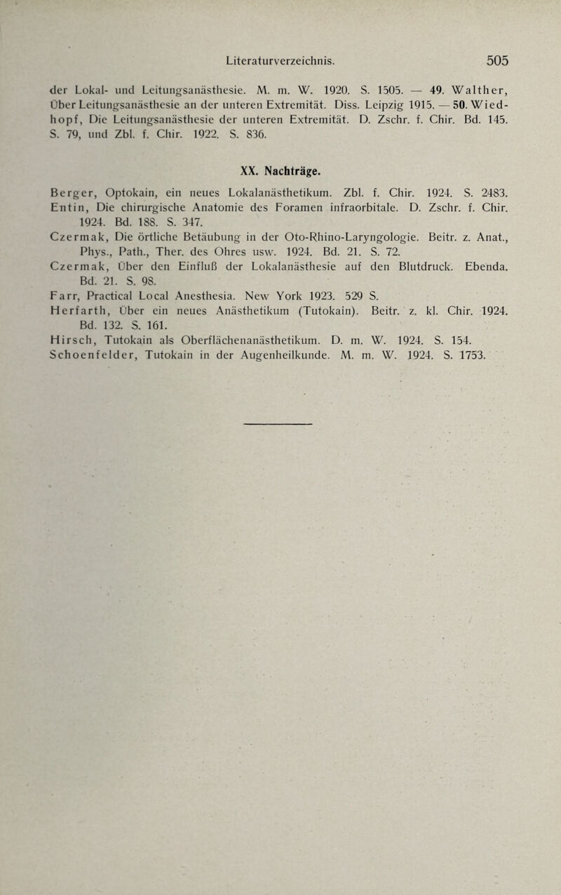 der Lokal- und Leitungsanästhesie. M. m. W. 1920. S. 1505. — 49. Walther, Über Leitungsanästhesie an der unteren Extremität. Diss. Leipzig 1915. — 50. Wied¬ hopf, Die Leitungsanästhesie der unteren Extremität. D. Zschr. f. Chir. Bd. 145. S. 79, und Zbl. f. Chir. 1922. S. 836. XX. Nachträge. Berger, Optokain, ein neues Lokalanästhetikum. Zbl. f. Chir. 1924. S. 2483. Entin, Die chirurgische Anatomie des Foramen infraorbitale. D. Zschr. f. Chir. 1924. Bd. 188. S. 347. Czermak, Die örtliche Betäubung in der Oto-Rhino-Laryngologie. Beitr. z. Anat., Phys., Path., Ther. des Ohres usw. 1924. Bd. 21. S. 72. Czermak, Über den Einfluß der Lokalanästhesie auf den Blutdruck. Ebenda. Bd. 21. S. 98. Farr, Practical Local Anesthesia. New York 1923. 529 S. Herfarth, Über ein neues Anästhetikum (Tutokain). Beitr. z. kl. Chir. 1924. Bd. 132. S. 161. Hirsch, Tutokain als Oberflächenanästhetikum. D. m. W. 1924. S. 154. Schoenfelder, Tutokain in der Augenheilkunde. M. m. W. 1924. S. 1753.