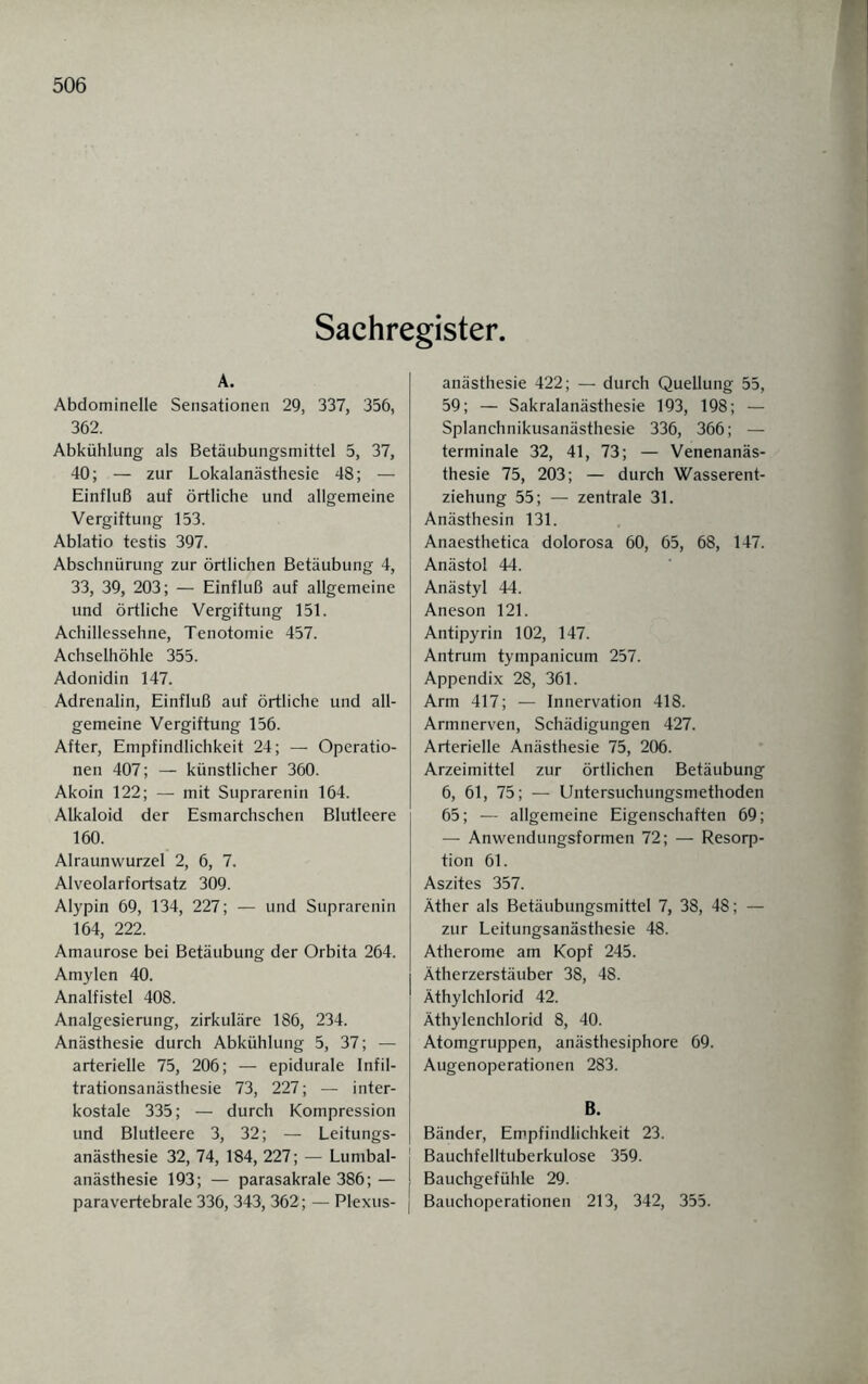 Sachregister. A. Abdominelle Sensationen 29, 337, 356, 362. Abkühlung als Betäubungsmittel 5, 37, 40; — zur Lokalanästhesie 48; — Einfluß auf örtliche und allgemeine Vergiftung 153. Ablatio testis 397. Abschnürung zur örtlichen Betäubung 4, 33, 39, 203; — Einfluß auf allgemeine und örtliche Vergiftung 151. Achillessehne, Tenotomie 457. Achselhöhle 355. Adonidin 147. Adrenalin, Einfluß auf örtliche und all¬ gemeine Vergiftung 156. After, Empfindlichkeit 24; — Operatio¬ nen 407; — künstlicher 360. Akoin 122; — mit Suprarenin 164. Alkaloid der Esmarchschen Blutleere 160. Alraunwurzel 2, 6, 7. Alveolarfortsatz 309. Alypin 69, 134, 227; — und Suprarenin 164, 222. Amaurose bei Betäubung der Orbita 264. Amylen 40. Analfistel 408. Analgesierung, zirkuläre 186, 234. Anästhesie durch Abkühlung 5, 37; — arterielle 75, 206; — epidurale Infil¬ trationsanästhesie 73, 227; — inter¬ kostale 335; — durch Kompression und Blutleere 3, 32; — Leitungs¬ anästhesie 32, 74, 184, 227 ; — Lumbal- j anästhesie 193; — parasakrale 386; — paravertebrale 336, 343, 362; — Plexus- | anästhesie 422; — durch Quellung 55, 59; — Sakralanästhesie 193, 198; — Splanchnikusanästhesie 336, 366; — terminale 32, 41, 73; — Venenanäs¬ thesie 75, 203; — durch Wasserent¬ ziehung 55; — zentrale 31. Anästhesin 131. Anaesthetica dolorosa 60, 65, 68, 147. Anästol 44. Anästyl 44. Aneson 121. Antipyrin 102, 147. Antrum tympanicum 257. Appendix 28, 361. Arm 417; — Innervation 418. Armnerven, Schädigungen 427. Arterielle Anästhesie 75, 206. Arzeimittel zur örtlichen Betäubung 6, 61, 75; — Untersuchungsmethoden 65; — allgemeine Eigenschaften 69; — Anwendungsformen 72; — Resorp¬ tion 61. Aszites 357. Äther als Betäubungsmittel 7, 38, 48; — zur Leitungsanästhesie 48. Atherome am Kopf 245. Ätherzerstäuber 38, 48. Äthylchlorid 42. Äthylenchlorid 8, 40. Atomgruppen, anästhesiphore 69. Augenoperationen 283. B. Bänder, Empfindlichkeit 23. Bauchfelltuberkulose 359. Bauchgefühle 29. Bauchoperationen 213, 342, 355.