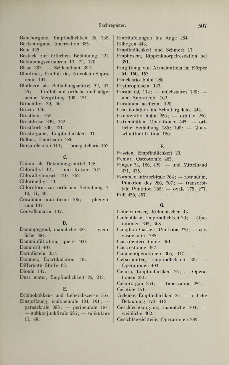 Bauchorgane, Empfindlichkeit 26, 338. Beckenorgane, Innervation 385. Bein 445. Besteck zur örtlichen Betäubung 221. Betäubungsverfahren 13, 72, 170. Blase 393; — Schleimhaut 392. Blutdruck, Einfluß des Novokain-Supra- renin 144. Blutleere als Betäubungsmittel 32, 37, 45; — Einfluß auf örtliche und allge¬ meine Vergiftung 100, 151. Bromäthyl 39, 46. Brucin 146. Brustbein 352. Brustdrüse 339, 352. Brustkorb 330, 421. Brustorgane, Empfindlichkeit 31. Bulbus, Enudeatio 286. Bursa olecrani 443; — praepatellaris 462. C. Chinin als Betäubungsmittel 148. Chloräthyl 42; — mit Kokain 107. Chloräthylrausch 210, 362. Chlormethyl 43. Chloroform zur örtlichen Betäubung 7, 10, 11, 40. Cocainum muriaticum 106; — phenyli- cum 107. Convallamarin 147. D. Dammgegend, männliche 383; — weib¬ liche 384. Damminfiltration, quere 400. Dammriß 407. Darmfisteln 357. Daumen, Exartikulation 435. Differente Stoffe 63. Dionin 147. Dura mater, Empfindlichkeit 26, 243. E. Echinokokken- und Leberabszesse 357. Einspritzung, endoneurale 184, 191; — parasakrale 388; — perineurale 184; — subkonjunktivale 285; — subkutane 11, 49. Einträufelungen ins Auge 284. Ellbogen 443. Empfindlichkeit und Schmerz 13. Emphysem, Rippenknorpelresektion bei 351. Entgiftung von Arzneimitteln im Körper 64, 150, 153. Enucleatio bulbi 286. Erythrophlacin 147. Eucain 69, 114; — milchsaures 120; — und Suprarenin 162. Eucainum aceticum 120. Exartikulation im Schultergelenk 444. Exenteratio bulbi 286; — orbitae 286. Extremitäten, Operationen 445; — ört¬ liche Betäubung 186; 190; — Quer¬ schnittinfiltration 186. F. Faszien, Empfindlichkeit 20. Femur, Osteotomie 463. Finger 34, 186, 429; — und Mittelhand 431, 435. Foramen infraorbitale 264; — rotundum, Punktion des 266, 267; — transorbi¬ tale Punktion 268; — ovale 275, 277. Fuß 456, 457. 0. Gabelvereiser, Kühnenscher 43. Gallenblase, Empfindlichkeit 30; — Ope¬ rationen 345, 368. Ganglion Gasseri, Punktion 279; — cer- vicale uteri 385. Gastroenterostomie 361. Gastrostomie 357. Gaumenoperationen 306, 317. Gebärmutter, Empfindlichkeit 30; — Operationen 403. Gehirn, Empfindlichkeit 25; — Opera¬ tionen 251. Gehörorgan 254; — Innervation 254. Gelatine 151. Gelenke, Empfindlichkeit 23; — örtliche Betäubung 172, 412. Geschlechtsorgane, männliche 394; — weibliche 402. Gesichtsweichteile, Operationen 289.