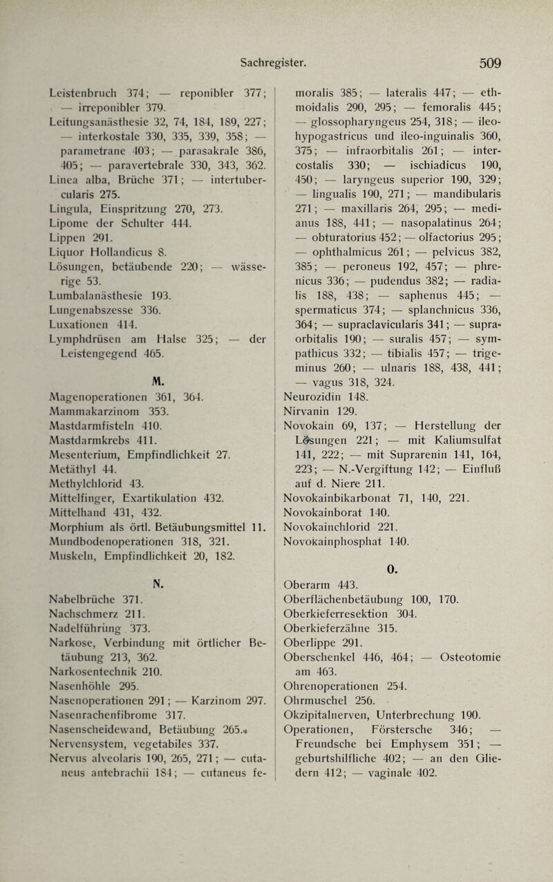 Leistenbruch 374; — reponibler 377; — irreponibler 379. Leitungsanästhesie 32, 74, 184, 189, 227; — interkostale 330, 335, 339, 358; — parametrane 403; — parasakrale 386, 405; — paravertebrale 330, 343, 362. Linea alba, Brüche 371; — intertuber- cularis 275. Lingula, Einspritzung 270, 273. Lipome der Schulter 444. Lippen 291. Liquor Hollandicus 8. Lösungen, betäubende 220; — wässe¬ rige 53. Lumbalanästhesie 193. Lungenabszesse 336. Luxationen 414. Lymphdrüsen am Halse 325; — der Leistengegend 465. M. Magenoperationen 361, 364. Mammakarzinom 353. Mastdarmfisteln 410. Mastdarmkrebs 411. Mesenterium, Empfindlichkeit 27. Metäthyl 44. Methylchlorid 43. Mittelfinger, Exartikulation 432. Mittelhand 431, 432. Morphium als örtl. Betäubungsmittel 11. Mundbodenoperationen 318, 321. Muskeln, Empfindlichkeit 20, 182. N. Nabelbrüche 371. Nachschmerz 211. Nadelführüng 373. Narkose, Verbindung mit örtlicher Be¬ täubung 213, 362. Narkosentechnik 210. Nasenhöhle 295. Nasenoperationen 291; — Karzinom 297. Nasenrachenfibrome 317. Nasenscheidewand, Betäubung 265.« Nervensystem, vegetabiles 337. Nervus alveolaris 190, 265, 271; — cuta- neus antebrachii 184; — cutaneus fe¬ moralis 385; — lateralis 447; — eth- moidalis 290, 295; — femoralis 445; — glossopharyngeus 254, 318; — ileo- hypogastricus und ileo-inguinalis 360, 375; — infraorbitalis 261; — inter- costalis 330; — ischiadicus 190, 450; — laryngeus superior 190, 329; — lingualis 190, 271; — mandibularis 271; — maxillaris 264; 295; — medi- anus 188, 441; — nasopalatinus 264; — obturatorius 452; — olfactorius 295; — ophthalmicus 261; — pelvicus 382, 385; — peroneus 192, 457; — phre- nicus 336; — pudendus 382; — radia- lis 188, 438; — saphenus 445; — spermaticus 374; — splanchnicus 336, 364; — supraclavicularis 341; — supra- orbitalis 190; — suralis 457; — sym- pathicus 332; — tibialis 457; — trige- minus 260; — ulnaris 188, 438, 441; — vagus 318, 324. Neurozidin 148. Nirvanin 129. Novokain 69, 137; — Herstellung der Lösungen 221; — mit Kaliumsulfat 141, 222; — mit Suprarenin 141, 164, 223; — N.-Vergiftung 142; — Einfluß auf d. Niere 211. Novokainbikarbonat 71, 140, 221. Novokainborat 140. Novokainchlorid 221. Novokainphosphat 140. 0. Oberarm 443. Oberflächenbetäubung 100, 170. Oberkieferresektion 304. Oberkieferzähne 315. Oberlippe 291. Oberschenkel 446, 464; — Osteotomie am 463. Ohrenoperationen 254. Ohrmuschel 256. Okzipitalnerven, Unterbrechung 190. Operationen, Förstersche 346; — Freundsche bei Emphysem 351; — geburtshilfliche 402; — an den Glie¬ dern 412; — vaginale 402.
