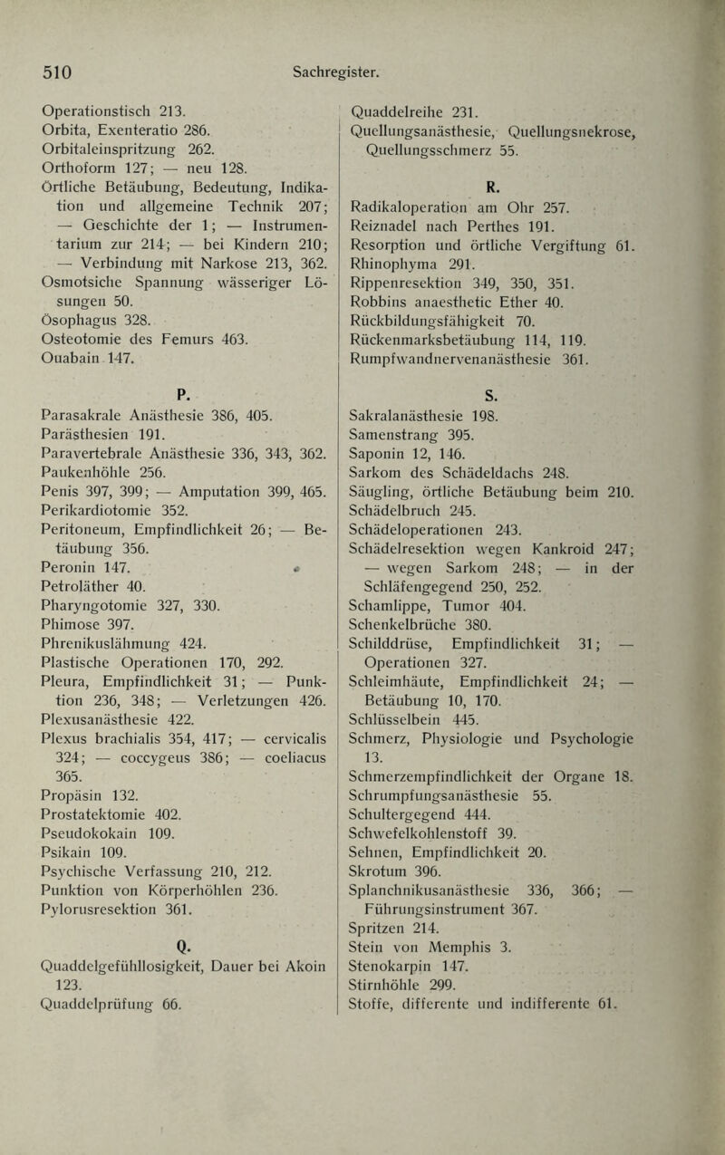 Operationstisch 213. Orbita, Exenteratio 286. Orbitaleinspritzung 262. Orthof orm 127; — neu 128. Örtliche Betäubung, Bedeutung, Indika¬ tion und allgemeine Technik 207; — Geschichte der 1; — Instrumen¬ tarium zur 214; — bei Kindern 210; — Verbindung mit Narkose 213, 362. Osmotsiche Spannung wässeriger Lö¬ sungen 50. Ösophagus 328. Osteotomie des Femurs 463. Ouabain -147. P. Parasakrale Anästhesie 386, 405. Parästhesien 191. Paravertebrale Anästhesie 336, 343, 362. Paukenhöhle 256. Penis 397, 399; — Amputation 399, 465. Perikardiotomie 352. Peritoneum, Empfindlichkeit 26; — Be¬ täubung 356. Peronin 147. # Petroläther 40. Pharyngotomie 327, 330. Phimose 397. Phrenikuslähmung 424. Plastische Operationen 170, 292. Pleura, Empfindlichkeit 31; — Punk¬ tion 236, 348; — Verletzungen 426. Plexusanästhesie 422. Plexus brachialis 354, 417; — cervicalis 324; — coccygeus 386; — coeliacus 365. Propäsin 132. Prostatektomie 402. Pseudokokain 109. Psikain 109. Psychische Verfassung 210, 212. Punktion von Körperhöhlen 236. Pylorusresektion 361. Q. Quaddelgefühllosigkeit, Dauer bei Akoin 123. Quaddelprüfung 66. Quaddelreihe 231. Quellungsanästhesie, Quellungsnekrose, Quellungsschmerz 55. R. Radikaloperation am Ohr 257. Reiznadel nach Perthes 191. Resorption und örtliche Vergiftung 61. Rhinophyma 291. Rippenresektion 349, 350, 351. Robbins anaesthetic Ether 40. Rückbildungsfähigkeit 70. Rückenmarksbetäubung 114, 119. Rumpfwandnervenanästhesie 361. S. Sakralanästhesie 198. Samenstrang 395. Saponin 12, 146. Sarkom des Schädeldachs 248. Säugling, örtliche Betäubung beim 210. Schädelbruch 245. Schädeloperationen 243. Schädelresektion wegen Kankroid 247; — wegen Sarkom 248; — in der Schläfengegend 250, 252. Schamlippe, Tumor 404. Schenkelbrüche 380. Schilddrüse, Empfindlichkeit 31; — Operationen 327. Schleimhäute, Empfindlichkeit 24; — Betäubung 10, 170. Schlüsselbein 445. Schmerz, Physiologie und Psychologie 13. Schmerzempfindlichkeit der Organe 18. Schrumpfungsanästhesie 55. Schultergegend 444. Schwefelkohlenstoff 39. Sehnen, Empfindlichkeit 20. Skrotum 396. Splanchnikusanästhesie 336, 366; — Führungsinstrument 367. Spritzen 214. Stein von Memphis 3. Stenokarpin 147. Stirnhöhle 299. Stoffe, differente und indifferente 61.