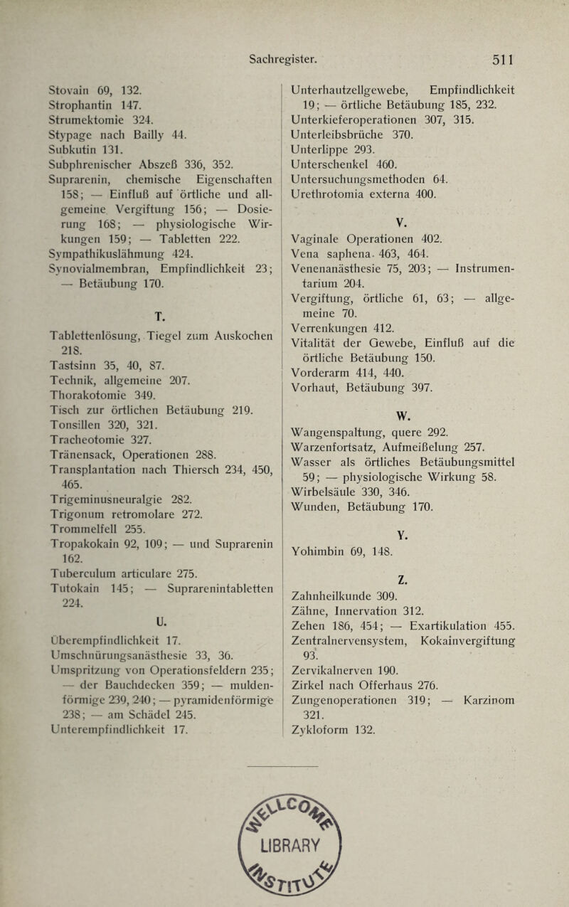 Stovain 69, 132. Strophantin 147. Strumektomie 324. Stypage nach Bailly 44. Subkutin 131. Subphrenischer Abszeß 336, 352. Suprarenin, chemische Eigenschaften 158; — Einfluß auf örtliche und all¬ gemeine Vergiftung 156; — Dosie¬ rung 168; — physiologische Wir¬ kungen 159; — Tabletten 222. Sympathikuslähmung 424. Synovialmembran, Empfindlichkeit 23; — Betäubung 170. T. Tablettenlösung, Tiegel zum Auskochen 218. Tastsinn 35, 40, 87. Technik, allgemeine 207. Thorakotomie 349. Tisch zur örtlichen Betäubung 219. Tonsillen 320, 321. Tracheotomie 327. Tränensack, Operationen 288. Transplantation nach Thiersch 234, 450, 465. Trigeminusneuralgie 282. Trigonum retromolare 272. Trommelfell 255. Tropakokain 92, 109; — und Suprarenin 162. Tuberculum articulare 275. Tutokain 145; — Suprarenintabletten 224. U. Überempfindlichkeit 17. Umschnürungsanästhesie 33, 36. Umspritzung von Operationsfeldern 235; — der Bauchdecken 359; — mulden¬ förmige 239, 240; — pyramidenförmige 238; — am Schädel 245. Unterempfindlichkeit 17. Unterhautzellgewebe, Empfindlichkeit 19; — örtliche Betäubung 185, 232. Unterkieferoperationen 307, 315. Unterleibsbrüche 370. Unterlippe 293. Unterschenkel 460. Untersuchungsmethoden 64. Urethrotomia externa 400. V. Vaginale Operationen 402. Vena saphena. 463, 464. Venenanästhesie 75, 203; — Instrumen¬ tarium 204. Vergiftung, örtliche 61, 63; — allge¬ meine 70. Verrenkungen 412. Vitalität der Gewebe, Einfluß auf die örtliche Betäubung 150. Vorderarm 414, 440. Vorhaut, Betäubung 397. W. Wangenspaltung, quere 292. Warzenfortsatz, Aufmeißelung 257. Wasser als örtliches Betäubungsmittel 59; — physiologische Wirkung 58. Wirbelsäule 330, 346. Wunden, Betäubung 170. Y. Yohimbin 69, 148. Z. Zahnheilkunde 309. Zähne, Innervation 312. Zehen 186, 454; — Exartikulation 455. Zentralnervensystem, Kokainvergiftung 93'. Zervikalnerven 190. Zirkel nach Offerhaus 276. Zungenoperationen 319; — Karzinom 321. Zykloform 132.