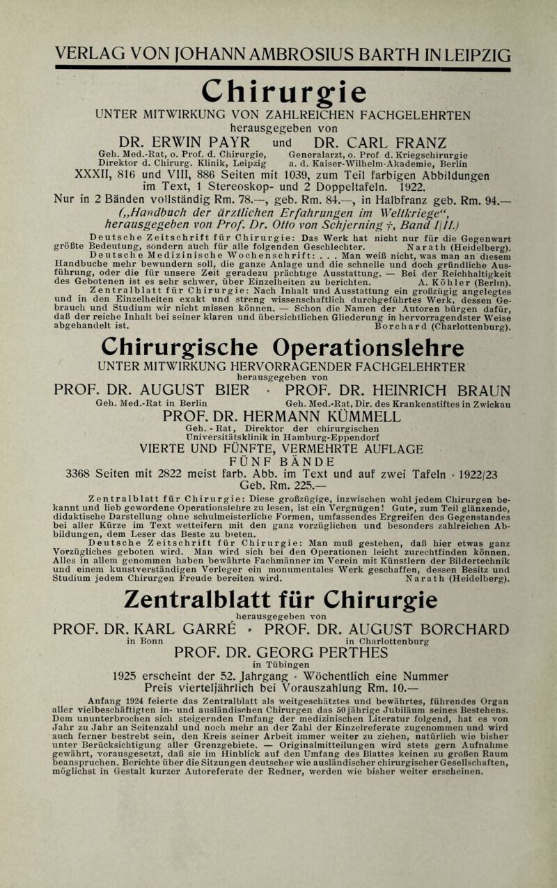 Chirurgie UNTER MITWIRKUNG VON ZAHLREICHEN FACHGELEHRTEN herausgegeben von DR. ERWIN PAYR und DR. CARL FRANZ Geh. Med.-Rat, o. Prof. d. Chirurgie, Generalarzt, o. Prof d. Kriegschirurgie Direktor d. Chirurg. Klinik, Leipzig a. d. Kaiser-Wilhelm-Akademie, Berlin XXXII, 816 und VIII, 886 Seiten mit 1039, zum Teil farbigen Abbildungen im Text, 1 Stereoskop- und 2 Doppeltafeln. 1922. Nur in 2 Bänden vollständig Rm. 78.—, geb. Rm. 84.—, in Halbfranz geb. Rm. 94.— („Handbuch der ärztlichen Erfahrungen im Weltkriege“, herausgegeben von Prof. Dr. Otto von Schjerning f, Band l\II.) Deutsche Zeitschrift für Chirurgie: Das Werk hat nicht nur für die Gegenwart größte Bedeutung, sondern auch für alle folgenden Geschlechter. Narath (Heidelberg). Deutsche Medizinische Wochenschrift: . . . Man weiß nicht, was man an diesem Handbuche mehr bewundern soll, die ganze Anlage und die schnelle und doch gründliche Aus¬ führung, oder die für unsere Zeit geradezu prächtige Ausstattung. — Bei der Reichhaltigkeit des Gebotenen ist es sehr schwer, über Einzelheiten zu berichten. A. Köhler (Berlin). Zentralblatt für Chirurgie: Nach Inhalt und Ausstattung ein großzügig angelegtes und in den Einzelheiten exakt und streng wissenschaftlich durchgeführtes Werk, dessen Ge¬ brauch und Studium wir nicht missen können. — Schon die Namen der Autoren bürgen dafür, daß der reiche Inhalt bei seiner klaren und übersichtlichen Gliederung in hervorragendster Weise abgehandelt ist. Borchard (Charlottenburg). Chirurgische Operationslehre UNTER MITWIRKUNG HERVORRAGENDER FACHGELEHRTER herausgegeben von PROF. DR. AUGUST BIER PROF. DR. HEINRICH BRAUN Geh. Med.-Rat in Berlin Geh. Med.-Rat, Dir. des Krankenstiftes in Zwickau PROF. DR. HERMANN KÜMMELL Geh. - Rat, Direktor der chirurgischen Universitätsklinik in Hamburg-Eppendorf VIERTE UND FÜNFTE, VERMEHRTE AUFLAGE FÜNF BÄNDE 3368 Seiten mit 2822 meist färb. Abb. im Text und auf zwei Tafeln • 1922/23 Geb. Rm. 225.— Zentralblatt für Chirurgie: Diese großzügige, inzwischen wohl jedem Chirurgen be¬ kannt und lieb gewordene Operationslehre zu lesen, ist ein Vergnügen! Gute, zum Teil glänzende, didaktische Darstellung ohne schulmeisterliche Formen, umfassendes Ergreifen des Gegenstandes bei aller Kürze im Text wetteifern mit den ganz vorzüglichen und besonders zahlreichen Ab¬ bildungen, dem Leser das Beste zu bieten. Deutsche Zeitschrift für Chirurgie: Man muß gestehen, daß hier etwas ganz Vorzügliches geboten wird. Man wird sich bei den Operationen leicht zurechtfinden können. Alles in allem genommen haben bewährte Fachmänner im Verein mit Künstlern der Bildertechnik und einem kunstverständigen Verleger ein monumentales Werk geschaffen, dessen Besitz und Studium jedem Chirurgen Freude bereiten wird. Narath (Heidelberg). Zentralblatt für Chirurgie herausgegeben von PROF. DR. KARL GARRE • PROF. DR. AUGUST BORCHARD in Bonn in Charlottenburg PROF. DR. GEORG PERTHES in Tübingen 1925 erscheint der 52. Jahrgang • Wöchentlich eine Nummer Preis vierteljährlich bei Vorauszahlung Rm. 10.— Anfang 1924 feierte das Zentralblatt als weitgeschätztes und bewährtes, führendes Organ aller vielbeschäftigten in- und ausländischen Chirurgen das 50jährige Jubiläum seines Bestehens. Dem ununterbrochen sich steigernden Umfang der medizinischen Literatur folgend, hat es von Jahr zu Jahr an Seitenzahl und noch mehr an der Zahl der Einzelreferate zugenommen und wird auch ferner bestrebt sein, den Kreis seiner Arbeit immer weiter zu ziehen, natürlich wie bisher unter Berücksichtigung aller Grenzgebiete. — Originalmitteilungen wird stets gern Aufnahme gewährt, vorausgesetzt, daß sie im Hinblick auf den Umfang des Blattes keinen zu großen Raum beanspruchen. Berichte über die Sitzungen deutscher wie ausländischer chirurgischer Gesellschaften, möglichst in Gestalt kurzer Autoreferate der Redner, werden wie bisher weiter erscheinen.