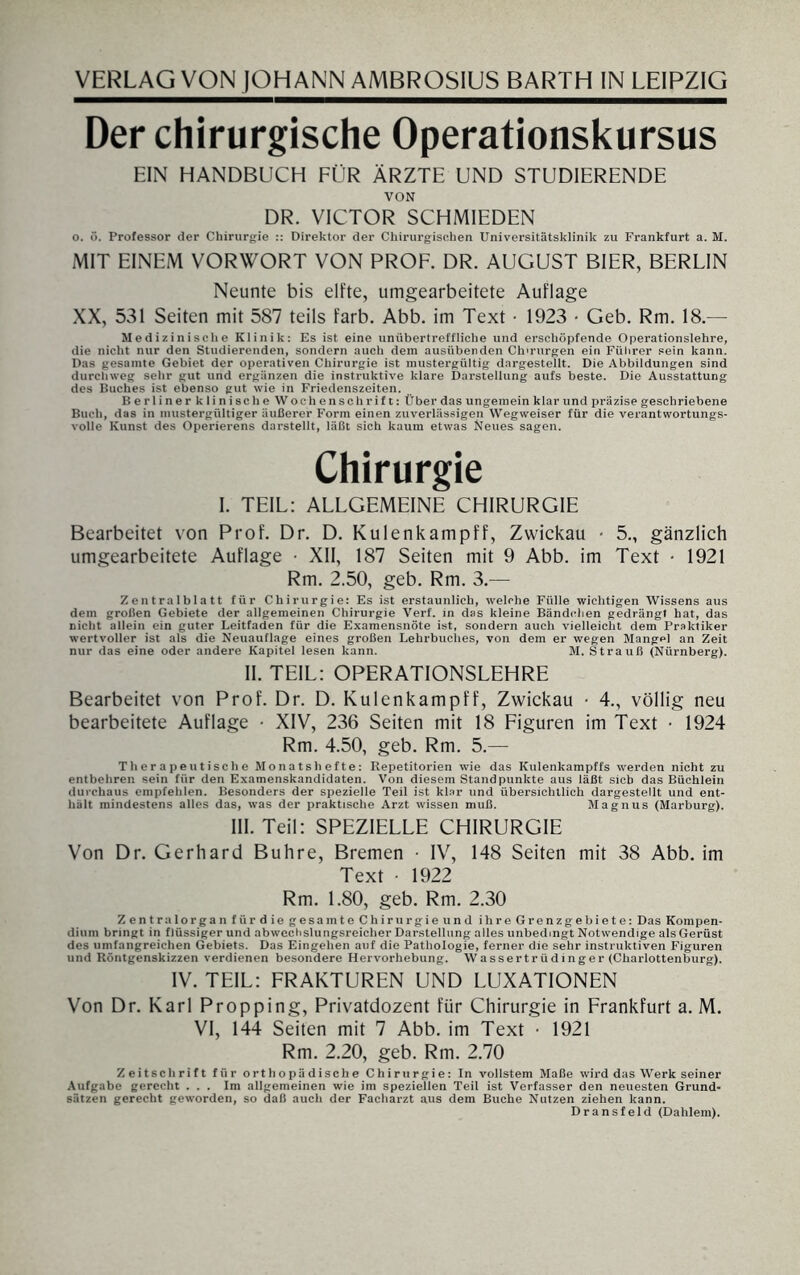 Der chirurgische Operationskursus EIN HANDBUCH FÜR ÄRZTE UND STUDIERENDE VON DR. VICTOR SCHMIEDEN o. ö. Professor der Chirurgie :: Direktor der Chirurgischen Universitätsklinik zu Frankfurt a. M. MIT EINEM VORWORT VON PROF. DR. AUGUST BIER, BERLIN Neunte bis elfte, umgearbeitete Auflage XX, 531 Seiten mit 587 teils färb. Abb. im Text • 1923 > Geb. Rm. 18.— Medizinische Klinik: Es ist eine unübertreffliche und erschöpfende Operationslehre, die nicht nur den Studierenden, sondern auch dem ausübenden Chirurgen ein Führer sein kann. Das gesamte Gebiet der operativen Chirurgie ist mustergültig dargestellt. Die Abbildungen sind durchweg sehr gut und ergänzen die instruktive klare Darstellung aufs beste. Die Ausstattung des Buches ist ebenso gut wie in Friedenszeiten. BerlinerklinischeWo c h enschrift: Über das ungemein klar und präzise geschriebene Buch, das in mustergültiger äußerer Form einen zuverlässigen Wegweiser für die verantwortungs¬ volle Kunst des Operierens darstellt, läßt sich kaum etwas Neues sagen. Chirurgie I. TEIL: ALLGEMEINE CHIRURGIE Bearbeitet von Prof. Dr. D. Kulenkampff, Zwickau • 5., gänzlich umgearbeitete Auflage • XII, 187 Seiten mit 9 Abb. im Text • 1921 Rm. 2.50, geb. Rm. 3.— Zentralblatt für Chirurgie: Es ist erstaunlich, welche Fülle wichtigen Wissens aus dem großen Gebiete der allgemeinen Chirurgie Verf. in das kleine Bändchen gedrängt hat, das nicht allein ein guter Leitfaden für die Examensnöte ist, sondern auch vielleicht dem Praktiker wertvoller ist als die Neuauflage eines großen Lehrbuches, von dem er wegen Mangel an Zeit nur das eine oder andere Kapitel lesen kann. M. Strauß (Nürnberg). II. TEIL: OPERATIONSLEHRE Bearbeitet von Prof. Dr. D. Kulenkampff, Zwickau • 4., völlig neu bearbeitete Auflage • XIV, 236 Seiten mit 18 Figuren im Text • 1924 Rm. 4.50, geb. Rm. 5.— Therapeutische Monatshefte: Repetitorien wie das Kulenkampffs werden nicht zu entbehren sein für den Examenskandidaten. Von diesem Standpunkte aus läßt sieb das Büchlein durchaus empfehlen. Besonders der spezielle Teil ist klar und übersichtlich dargestellt und ent¬ hält mindestens alles das, was der praktische Arzt wissen muß. Magnus (Marburg). III. Teil: SPEZIELLE CHIRURGIE Von Dr. Gerhard Buhre, Bremen ■ IV, 148 Seiten mit 38 Abb. im Text • 1922 Rm. 1.80, geb. Rm. 2.30 ZentralorganfürdiegesamteChirurgieund ihre Grenzgebiete: Das Kompen¬ dium bringt in flüssiger und abwechslungsreicher Darstellung alles unbedingt Notwendige als Gerüst des umfangreichen Gebiets. Das Eingehen auf die Pathologie, ferner die sehr instruktiven Figuren und Röntgenskizzen verdienen besondere Hervorhebung. Wassertr üdinger (Charlottenburg). IV. TEIL: FRAKTUREN UND LUXATIONEN Von Dr. Karl Propping, Privatdozent für Chirurgie in Frankfurt a. M. VI, 144 Seiten mit 7 Abb. im Text • 1921 Rm. 2.20, geb. Rm. 2.70 Zeitschrift für orthopädische Chirurgie: In vollstem Maße wird das Werk seiner Aufgabe gerecht ... Im allgemeinen wie im speziellen Teil ist Verfasser den neuesten Grund¬ sätzen gerecht geworden, so daß auch der Facharzt aus dem Buche Nutzen ziehen kann. Dransfeld (Dahlem).