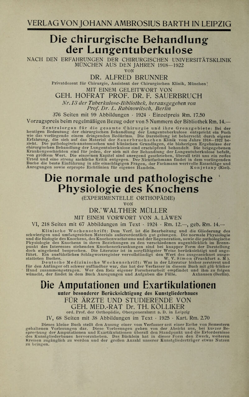 Die chirurgische Behandlung der Lungentuberkulose NACH DEN ERFAHRUNGEN DER CHIRURGISCHEN UNIVERSITÄTSKLINIK MÜNCHEN AUS DEN JAHREN 1918-1922 VON DR. ALFRED BRUNNER Privatdozent für Chirurgie, Assistent der Chirurgischen Klinik, München] MIT EINEM GELEITWORT VON GEH. HOFRAT PROF. DR. F. SAUERBRUCH Nr. 13 der Tuberkulose-Bibliothek, herausgegeben von Prof. Dr. L. Rabinowitsch, Berlin 376 Seiten mit 99 Abbildungen • 1924 • Einzelpreis Rm. 17.50 Vorzugspreis beim regelmäßigen Bezug oder von 5 Nummern der Bibliothek Rm. 14.— Zentralorgan für die gesamte Chirurgie und ihre Grenzgebiete: Bei der heutigen Bedeutung der chirurgischen Behandlung der Lungentuberkulose entspricht ein Buch wie das vorliegende einem dringenden Bedürfnis. Die Darstellung ist beherrscht durch eigene Erfahrung, die sich auf das Material der Sauerbruchschen Klinik vom Jahre 1918—1922 be¬ zieht. Die pathologisch-anatomischen und klinischen Grundlagen, die bisherigen Ergebnisse der chirurgischen Behandlung der Lungentuberkulose sind erschöpfend behandelt. Die beigegebenen Krankengeschichten sind für jeden, der sich mit der Behandlung der Lungentuberkulose befaßt, von größtem Wert. Die einzelnen Kapitel sind anregend geschrieben, überall tritt uns ein reifes Urteil und eine streng sachliche Kritik entgegen. Der Nichtfachmann findet in dem vorliegenden Buche die beste Einführung in alle einschlägigen Fragen, der Fachmann wertvolle Ratschläge und Anregungen sowie erpropte Richtlinien für eigenes Handeln. Konjetzny (Kiel). Die normale und pathologische Physiologie des Knochens (EXPERIMENTELLE ORTHOPÄDIE) VON DR.’WALTHER MÜLLER MIT EINEM VORWORT VON A. LÄWEN VI, 218 Seiten mit 67 Abbildungen im Text • 1924 • Rm. 12.—, geb. Rm. 14.— Klinische Wochenschrift: Dem Verf. ist die Bearbeitung und die Gliederung des schwierigen und umfangreichen Materials außerordentlich gut gelungen. Die normale Physiologie und die Biologie des Knochens, des Knochenwachstums und der Regeneration, sowie die pathologische Physiologie des Knochens in ihren Beziehungen zu den verschiedenen augenblicklich im Brenn¬ punkt des Interesses stehenden Knochenerkrankungen sind bei knapper Form der Darstellung doch eingehend besprochen. Die Literatur ist in sorgfältigster Weise berücksichtigt und ange¬ führt. Ein ausführliches Schlagwortregister vervollständigt den Wert des ausgezeichnet ausge¬ statteten Buches. W. V. Simon (Frankfurt a. M ). Deutsche Medizinische Wochenschrift: Was in der Literatur bisher zerstreut und für den Anfänger oft schwer auffindbar war, das hat der Verfasser in diesem Buch mit glü cklicher Hand zusammengetragen. Wer den Reiz eigener Forscherarbeit empfindet und ihm zu folgen wünscht, der findet in dem Buch Anregungen und Aufgaben die Fülle. Axhausen (Berlin). Die Amputationen und Exartikulationen unter besonderer Berücksichtigung des Kunstgliederbaues FÜR ÄRZTE UND STUDIERENDE VON GEH. MED.-RAT Dr. TH. KÖLLIKER ord. Prof, der Orthopädie, Obergeneralarzt a. D. in Leipzig IV, 68 Seiten mit 38 Abbildungen im Text • 1925 • Kart. Rm. 2.70 Dieses kleine Buch stellt den Auszug einer vom Verfasser seit einer Reihe von Semestern gehaltenen Vorlesungen dar. Diese Vorlesungen gehen von der Absicht aus, bei kurzer Be¬ sprechung der Amputationen und Exartikulationen überall den Standpunkt und die Erfordernisse des Kunstgliederbaues hervorzuheben. Das Büchlein hat in dieser Form den Zweck, weiteren Kreisen zugänglich zu werden und der großen Anzahl unserer Kunstgliederträger etwas Nutzen zu bringen.