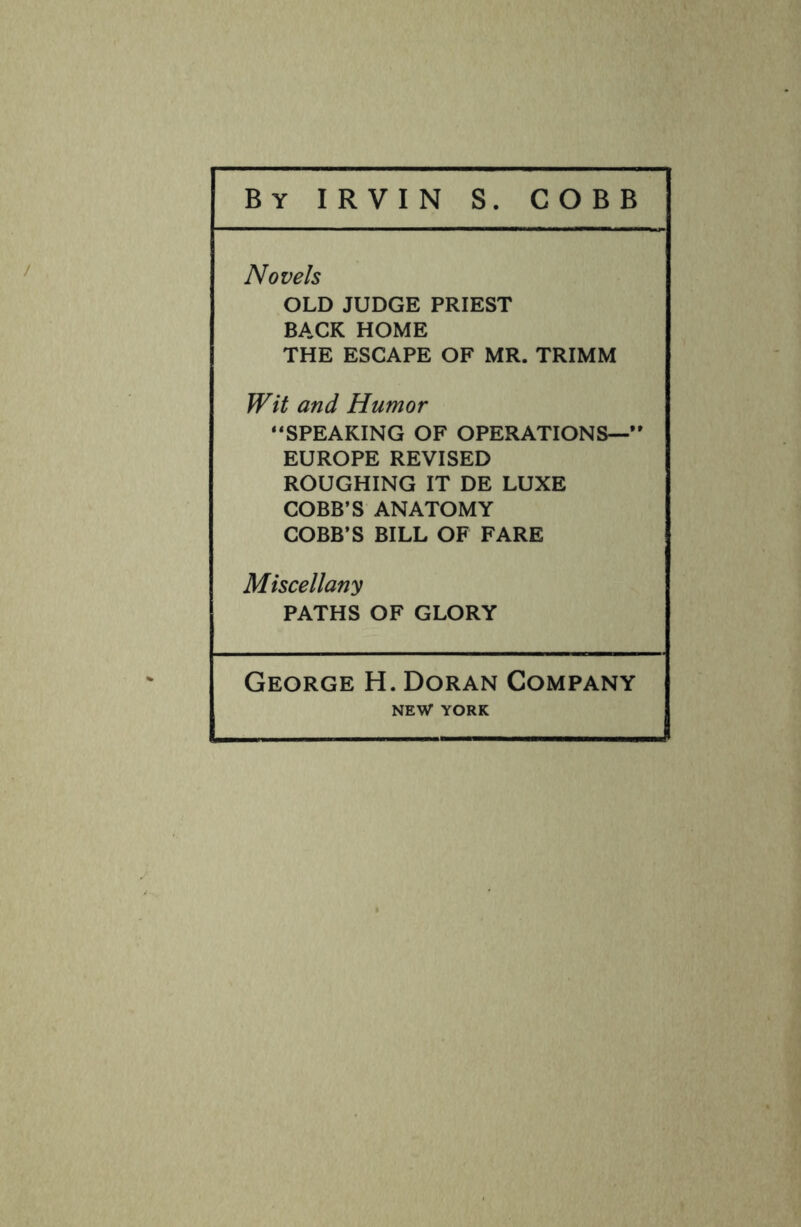 Novels OLD JUDGE PRIEST BACK HOME THE ESCAPE OF MR. TRIMM Wit and Humor “SPEAKING OF OPERATIONS—” EUROPE REVISED ROUGHING IT DE LUXE COBB’S ANATOMY COBB’S BILL OF FARE Miscellany PATHS OF GLORY George H. Doran Company NEW YORK