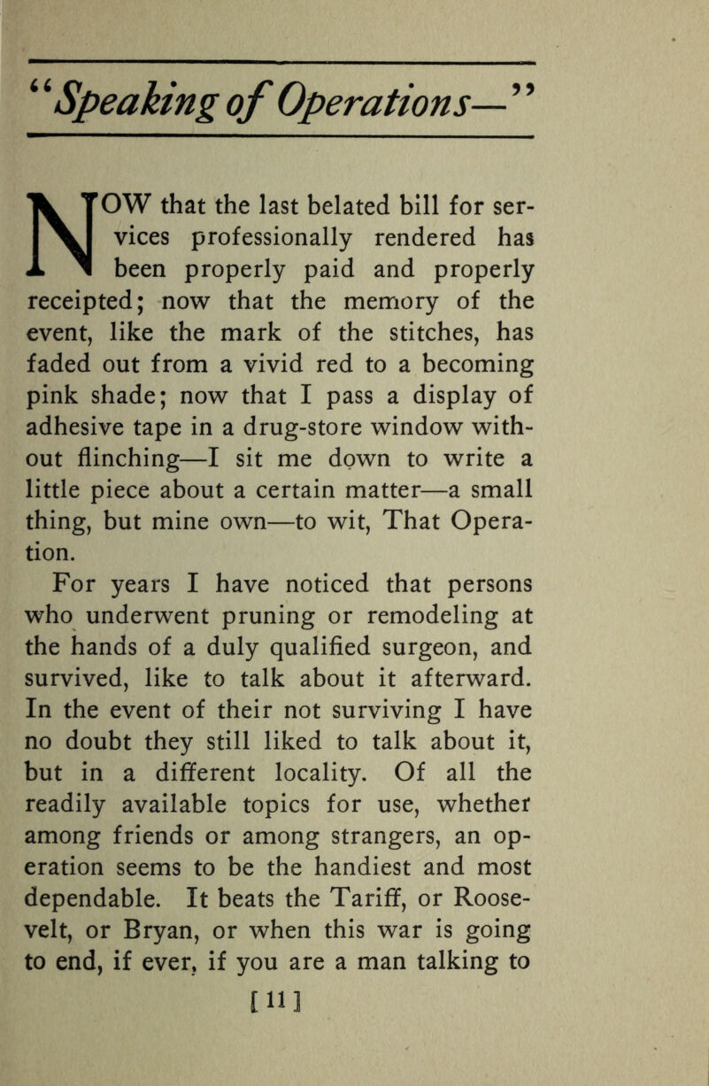 NOW that the last belated bill for ser¬ vices professionally rendered has been properly paid and properly receipted; now that the memory of the event, like the mark of the stitches, has faded out from a vivid red to a becoming pink shade; now that I pass a display of adhesive tape in a drug-store window with¬ out flinching—I sit me down to write a little piece about a certain matter—a small thing, but mine own—to wit, That Opera¬ tion. For years I have noticed that persons who underwent pruning or remodeling at the hands of a duly qualified surgeon, and survived, like to talk about it afterward. In the event of their not surviving I have no doubt they still liked to talk about it, but in a different locality. Of all the readily available topics for use, whether among friends or among strangers, an op¬ eration seems to be the handiest and most dependable. It beats the Tariff, or Roose¬ velt, or Bryan, or when this war is going to end, if ever, if you are a man talking to [11]