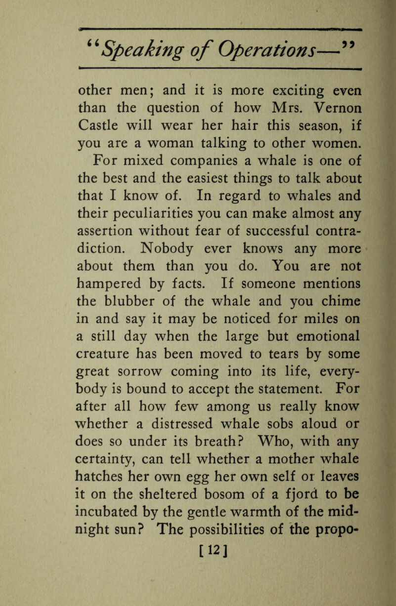 other men; and it is more exciting even than the question of how Mrs. Vernon Castle will wear her hair this season, if you are a woman talking to other women. For mixed companies a whale is one of the best and the easiest things to talk about that I know of. In regard to whales and their peculiarities you can make almost any assertion without fear of successful contra¬ diction. Nobody ever knows any more about them than you do. You are not hampered by facts. If someone mentions the blubber of the whale and you chime in and say it may be noticed for miles on a still day when the large but emotional creature has been moved to tears by some great sorrow coming into its life, every¬ body is bound to accept the statement. For after all how few among us really know whether a distressed whale sobs aloud or does so under its breath? Who, with any certainty, can tell whether a mother whale hatches her own egg her own self or leaves it on the sheltered bosom of a fjord to be incubated by the gentle warmth of the mid¬ night sun? The possibilities of the propo- [12]