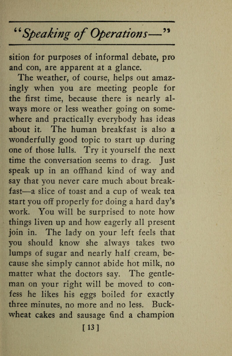 sition for purposes of informal debate, pro and con, are apparent at a glance. The weather, of course, helps out amaz¬ ingly when you are meeting people for the first time, because there is nearly al¬ ways more or less weather going on some¬ where and practically everybody has ideas about it. The human breakfast is also a wonderfully good topic to start up during one of those lulls. Try it yourself the next time the conversation seems to drag. Just speak up in an offhand kind of way and say that you never care much about break¬ fast—a slice of toast and a cup of weak tea start you off properly for doing a hard day’s work. You will be surprised to note how things liven up and how eagerly all present join in. The lady on your left feels that you should know she always takes two lumps of sugar and nearly half cream, be¬ cause she simply cannot abide hot milk, no matter what the doctors say. The gentle¬ man on your right will be moved to con¬ fess he likes his eggs boiled for exactly three minutes, no more and no less. Buck¬ wheat cakes and sausage find a champion [13]