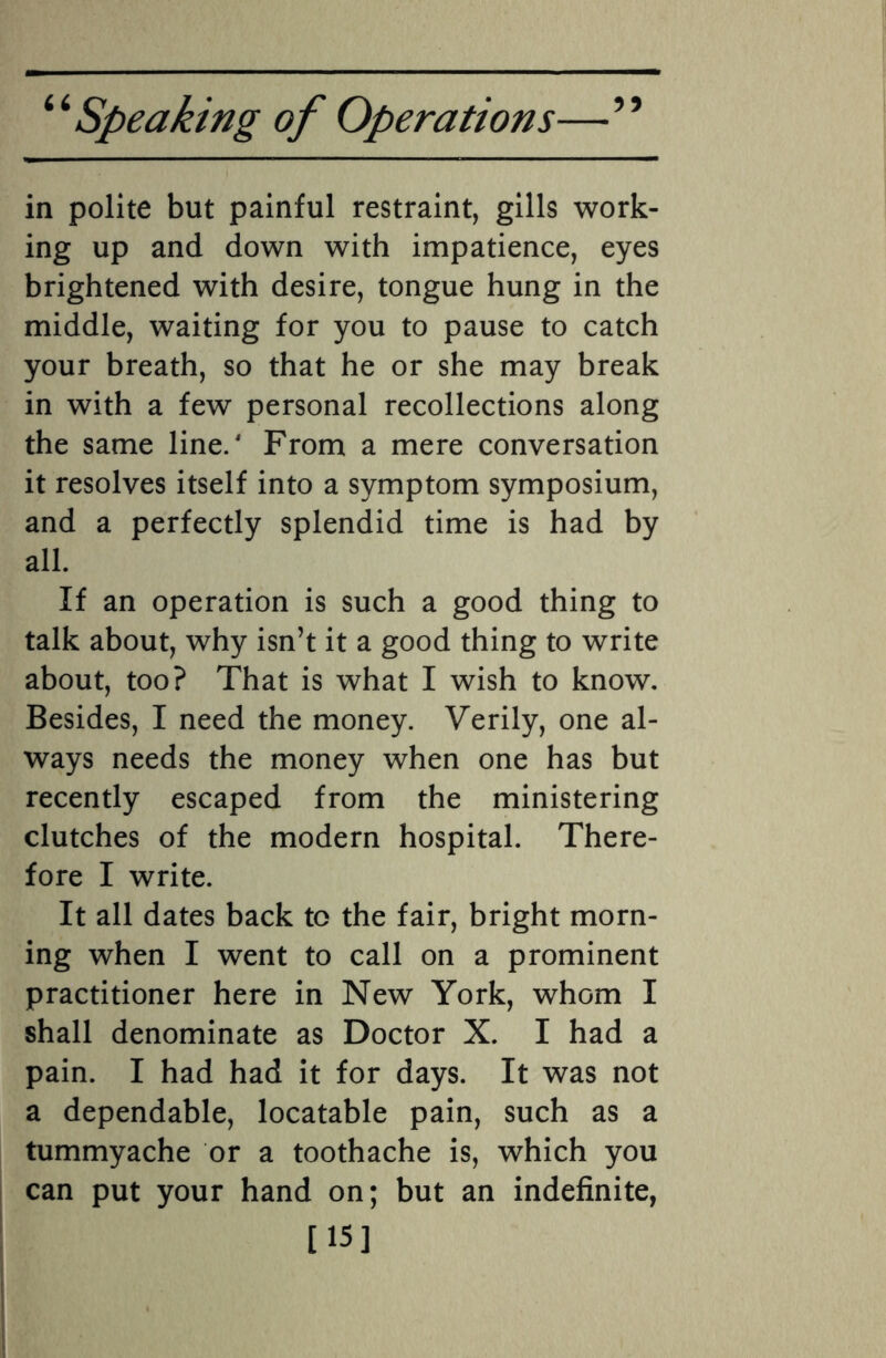 in polite but painful restraint, gills work¬ ing up and down with impatience, eyes brightened with desire, tongue hung in the middle, waiting for you to pause to catch your breath, so that he or she may break in with a few personal recollections along the same line/ From a mere conversation it resolves itself into a symptom symposium, and a perfectly splendid time is had by all. If an operation is such a good thing to talk about, why isn’t it a good thing to write about, too? That is what I wish to know. Besides, I need the money. Verily, one al¬ ways needs the money when one has but recently escaped from the ministering clutches of the modern hospital. There¬ fore I write. It all dates back to the fair, bright morn¬ ing when I went to call on a prominent practitioner here in New York, whom I shall denominate as Doctor X. I had a pain. I had had it for days. It was not a dependable, locatable pain, such as a tummyache or a toothache is, which you can put your hand on; but an indefinite, [15]