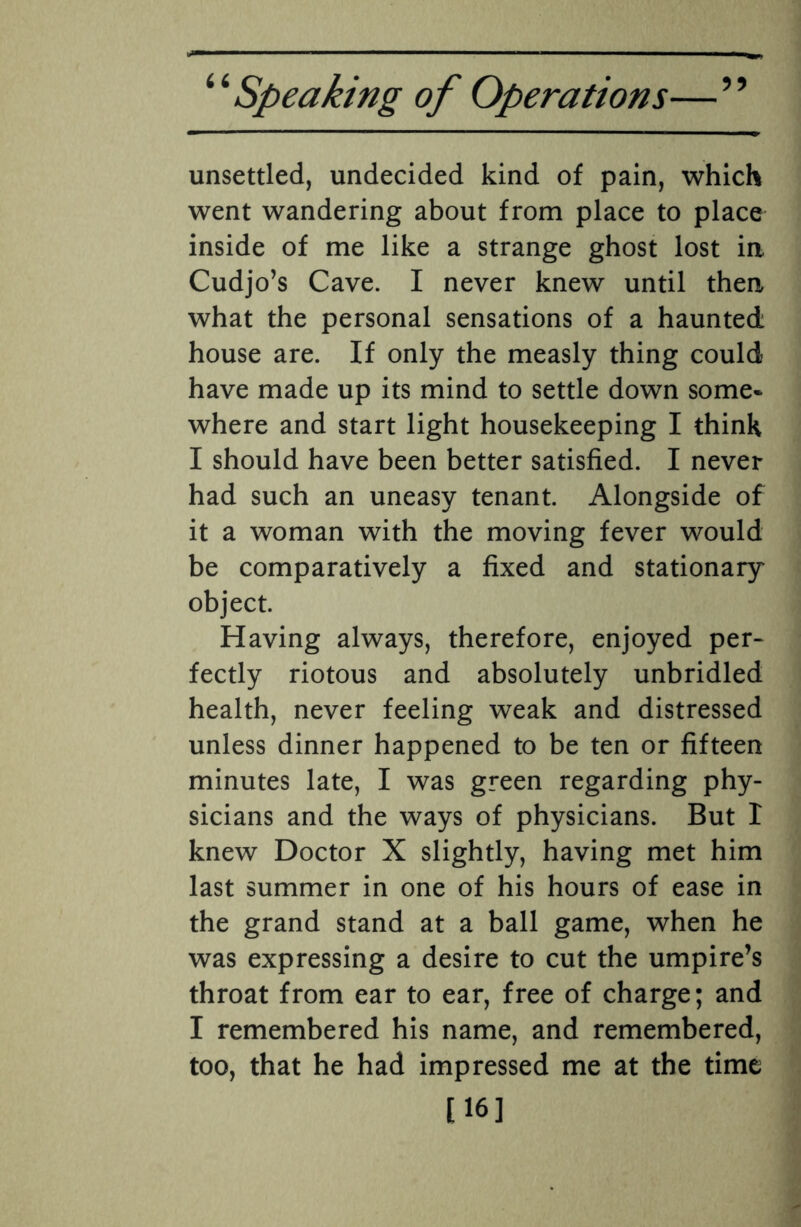 unsettled, undecided kind of pain, which went wandering about from place to place inside of me like a strange ghost lost ia Cudjo’s Cave. I never knew until then what the personal sensations of a haunted house are. If only the measly thing could have made up its mind to settle down some¬ where and start light housekeeping I think I should have been better satisfied. I never had such an uneasy tenant. Alongside of it a woman with the moving fever would be comparatively a fixed and stationary object. Having always, therefore, enjoyed per¬ fectly riotous and absolutely unbridled health, never feeling weak and distressed unless dinner happened to be ten or fifteen minutes late, I was green regarding phy¬ sicians and the ways of physicians. But I knew Doctor X slightly, having met him last summer in one of his hours of ease in the grand stand at a ball game, when he was expressing a desire to cut the umpire’s throat from ear to ear, free of charge; and I remembered his name, and remembered, too, that he had impressed me at the time [16]
