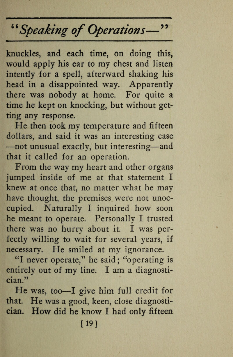 knuckles, and each time, on doing this, would apply his ear to my chest and listen intently for a spell, afterward shaking his head in a disappointed way. Apparently there was nobody at home. For quite a time he kept on knocking, but without get¬ ting any response. He then took my temperature and fifteen dollars, and said it was an interesting case —not unusual exactly, but interesting—and that it called for an operation. From the way my heart and other organs jumped inside of me at that statement I knew at once that, no matter what he may have thought, the premises were not unoc¬ cupied. Naturally I inquired how soon he meant to operate. Personally I trusted there was no hurry about it. I was per¬ fectly willing to wait for several years, if necessary. He smiled at my ignorance. “I never operate,’- he said; “operating is entirely out of my line. I am a diagnosti¬ cian.” He was, too—I give him full credit for that. He was a good, keen, close diagnosti¬ cian. How did he know I had only fifteen [19]