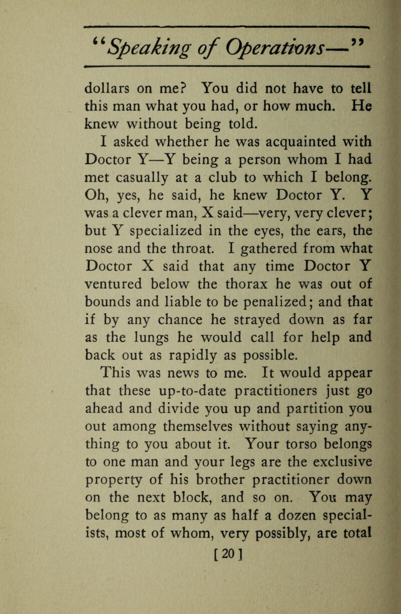 99 dollars on me? You did not have to tell this man what you had, or how much. He knew without being told. I asked whether he was acquainted with Doctor Y—Y being a person whom I had met casually at a club to which I belong. Oh, yes, he said, he knew Doctor Y. Y was a clever man, X said—very, very clever; but Y specialized in the eyes, the ears, the nose and the throat. I gathered from what Doctor X said that any time Doctor Y ventured below the thorax he was out of bounds and liable to be penalized; and that if by any chance he strayed down as far as the lungs he would call for help and back out as rapidly as possible. This was news to me. It would appear that these up-to-date practitioners just go ahead and divide you up and partition you out among themselves without saying any¬ thing to you about it. Your torso belongs to one man and your legs are the exclusive property of his brother practitioner down on the next block, and so on. You may belong to as many as half a dozen special¬ ists, most of whom, very possibly, are total [20]