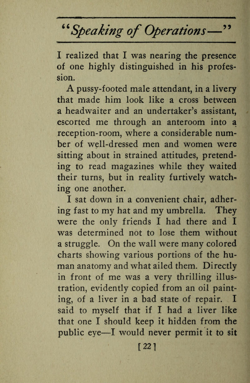 I realized that I was nearing the presence of one highly distinguished in his profes¬ sion. A pussy-footed male attendant, in a livery that made him look like a cross between a headwaiter and an undertaker’s assistant, escorted me through an anteroom into a reception-room, where a considerable num¬ ber of well-dressed men and women were sitting about in strained attitudes, pretend¬ ing to read magazines while they waited their turns, but in reality furtively watch- ing one another. I sat down in a convenient chair, adher¬ ing fast to my hat and my umbrella. They were the only friends I had there and I was determined not to lose them without a struggle. On the wall were many colored charts showing various portions of the hu¬ man anatomy and what ailed them. Directly in front of me was a very thrilling illus¬ tration, evidently copied from an oil paint¬ ing, of a liver in a bad state of repair. I said to myself that if I had a liver like that one I should keep it hidden from the public eye—I would never permit it to sit [221