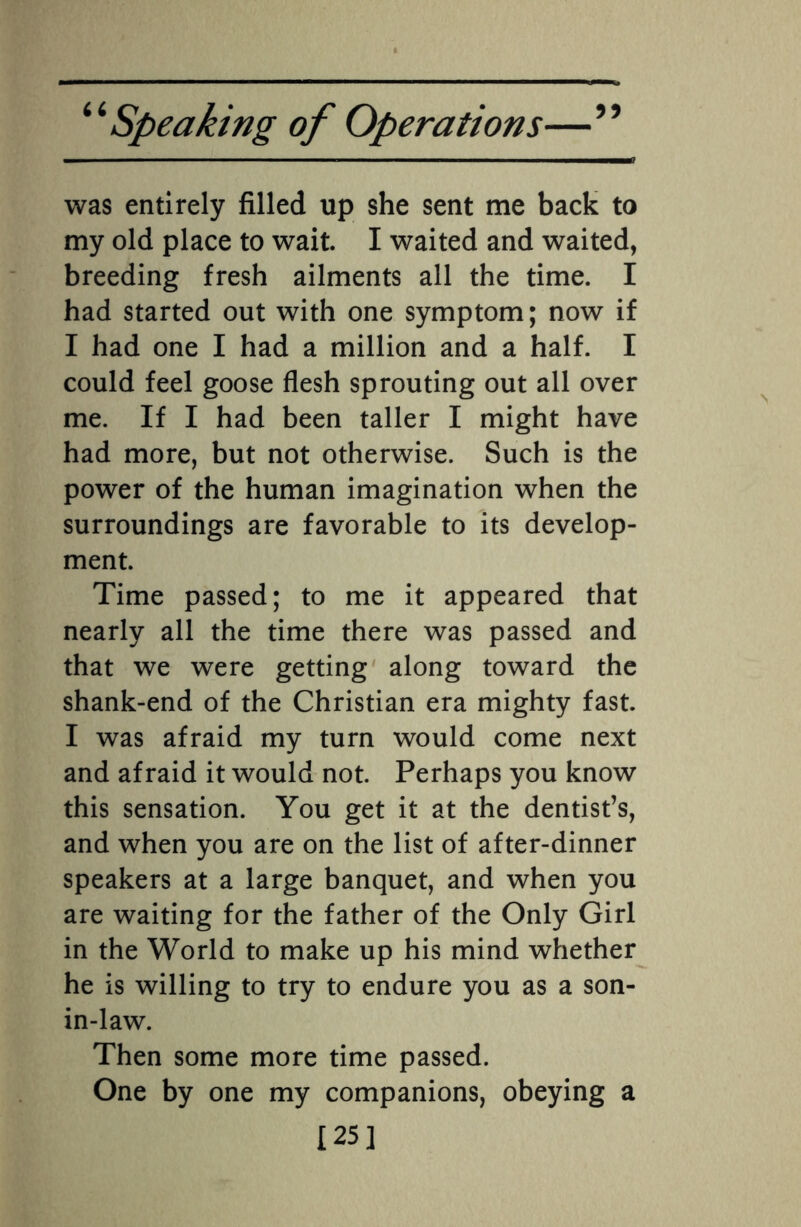 was entirely filled up she sent me back to my old place to wait. I waited and waited, breeding fresh ailments all the time. I had started out with one symptom; now if I had one I had a million and a half. I could feel goose flesh sprouting out all over me. If I had been taller I might have had more, but not otherwise. Such is the power of the human imagination when the surroundings are favorable to its develop¬ ment. Time passed; to me it appeared that nearly all the time there was passed and that we were getting along toward the shank-end of the Christian era mighty fast. I was afraid my turn would come next and afraid it would not. Perhaps you know this sensation. You get it at the dentist’s, and when you are on the list of after-dinner speakers at a large banquet, and when you are waiting for the father of the Only Girl in the World to make up his mind whether he is willing to try to endure you as a son- in-law. Then some more time passed. One by one my companions, obeying a [25]