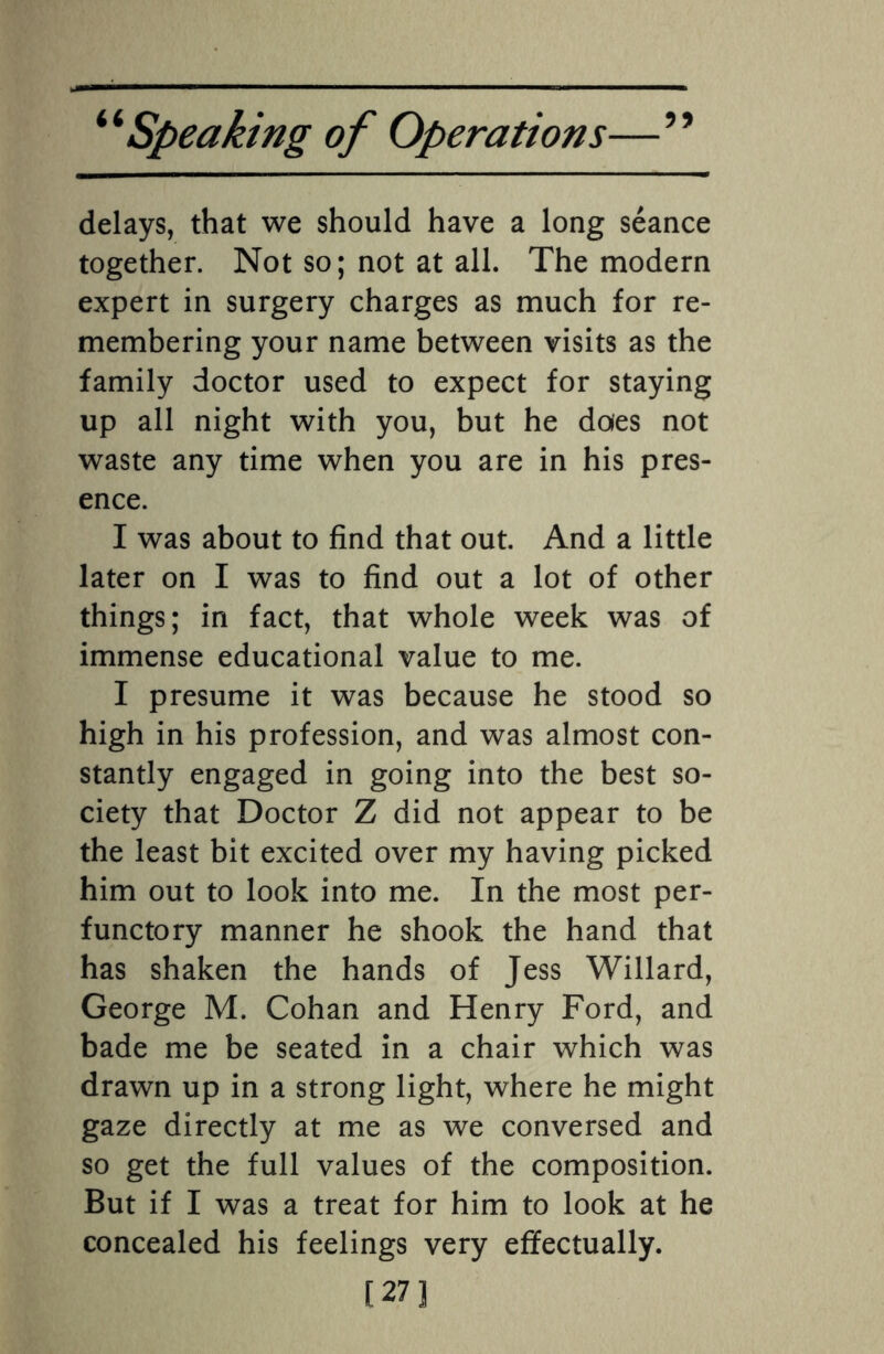 delays, that we should have a long seance together. Not so; not at all. The modern expert in surgery charges as much for re¬ membering your name between visits as the family doctor used to expect for staying up all night with you, but he does not waste any time when you are in his pres¬ ence. I was about to find that out. And a little later on I was to find out a lot of other things; in fact, that whole week was of immense educational value to me. I presume it was because he stood so high in his profession, and was almost con¬ stantly engaged in going into the best so¬ ciety that Doctor Z did not appear to be the least bit excited over my having picked him out to look into me. In the most per¬ functory manner he shook the hand that has shaken the hands of Jess Willard, George M. Cohan and Henry Ford, and bade me be seated in a chair which was drawn up in a strong light, where he might gaze directly at me as we conversed and so get the full values of the composition. But if I was a treat for him to look at he concealed his feelings very effectually. [27]