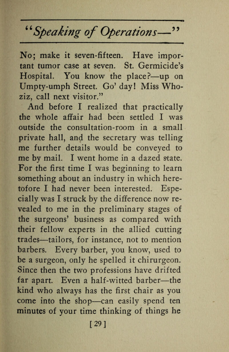 No; make it seven-fifteen. Have impor¬ tant tumor case at seven. St. Germicide’s Hospital. You know the place?—up on Umpty-umph Street. Go’ day! Miss Who- ziz, call next visitor.” And before I realized that practically the whole affair had been settled I was outside the consultation-room in a small private hall, and the secretary was telling me further details would be conveyed to me by mail. I went home in a dazed state. For the first time I was beginning to learn something about an industry in which here¬ tofore I had never been interested. Espe¬ cially was I struck by the difference now re¬ vealed to me in the preliminary stages of the surgeons’ business as compared with their fellow experts in the allied cutting trades—tailors, for instance, not to mention barbers. Every barber, you know, used to be a surgeon, only he spelled it chirurgeon. Since then the two professions have drifted far apart. Even a half-witted barber—the kind who always has the first chair as you come into the shop—can easily spend ten minutes of your time thinking of things he [29]