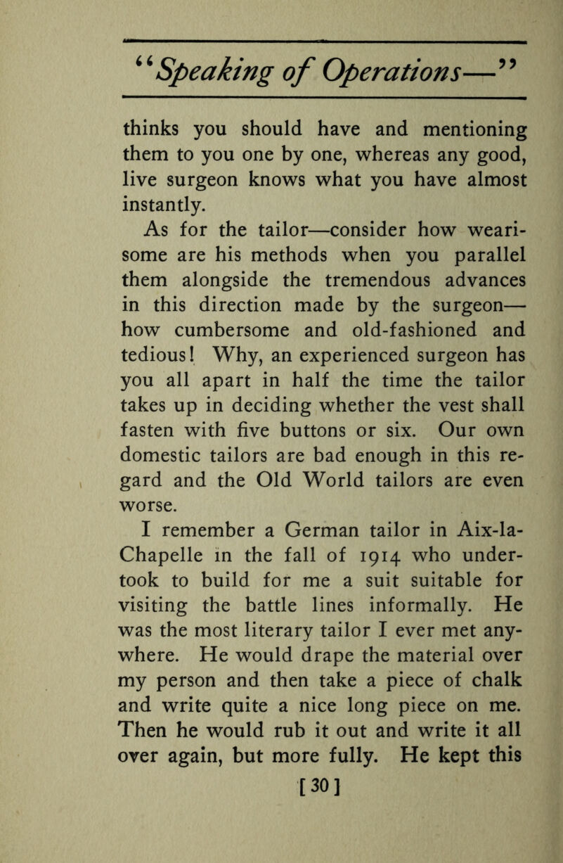 thinks you should have and mentioning them to you one by one, whereas any good, live surgeon knows what you have almost instantly. As for the tailor—consider how weari¬ some are his methods when you parallel them alongside the tremendous advances in this direction made by the surgeon— how cumbersome and old-fashioned and tedious! Why, an experienced surgeon has you all apart in half the time the tailor takes up in deciding whether the vest shall fasten with five buttons or six. Our own domestic tailors are bad enough in this re¬ gard and the Old World tailors are even worse. I remember a German tailor in Aix-la- Chapelle in the fall of 1914 who under¬ took to build for me a suit suitable for visiting the battle lines informally. He was the most literary tailor I ever met any¬ where. He would drape the material over my person and then take a piece of chalk and write quite a nice long piece on me. Then he would rub it out and write it all over again, but more fully. He kept this [30]