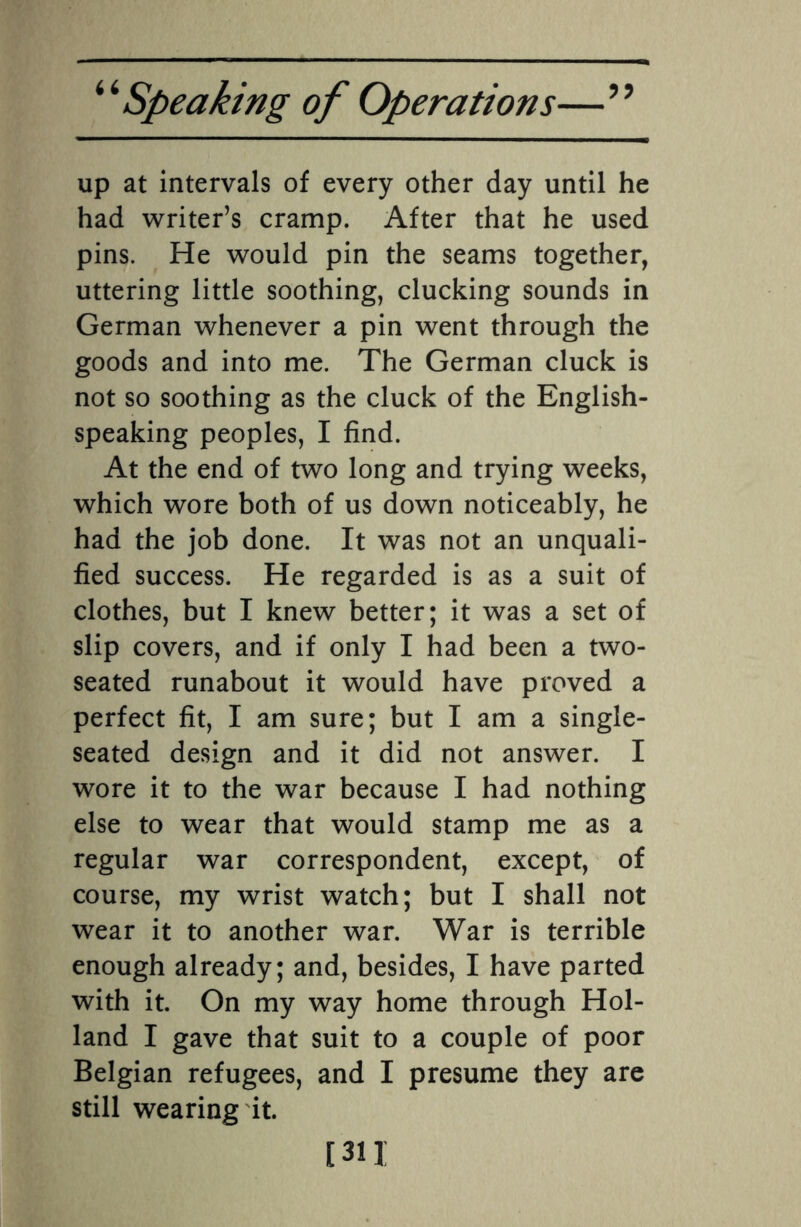 up at intervals of every other day until he had writer’s cramp. After that he used pins. He would pin the seams together, uttering little soothing, clucking sounds in German whenever a pin went through the goods and into me. The German cluck is not so soothing as the cluck of the English- speaking peoples, I find. At the end of two long and trying weeks, which wore both of us down noticeably, he had the job done. It was not an unquali¬ fied success. He regarded is as a suit of clothes, but I knew better; it was a set of slip covers, and if only I had been a two- seated runabout it would have proved a perfect fit, I am sure; but I am a single- seated design and it did not answer. I wore it to the war because I had nothing else to wear that would stamp me as a regular war correspondent, except, of course, my wrist watch; but I shall not wear it to another war. War is terrible enough already; and, besides, I have parted with it. On my way home through Hol¬ land I gave that suit to a couple of poor Belgian refugees, and I presume they are still wearing it. [311