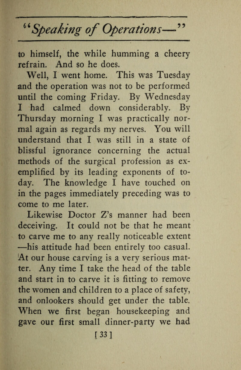 to himself, the while humming a cheery refrain. And so he does. Well, I went home. This was Tuesday and the operation was not to be performed until the coming Friday. By Wednesday I had calmed down considerably. By Thursday morning I was practically nor¬ mal again as regards my nerves. You will understand that I was still in a state of blissful ignorance concerning the actual methods of the surgical profession as ex¬ emplified by its leading exponents of to¬ day. The knowledge I have touched on in the pages immediately preceding was to come to me later. Likewise Doctor Z’s manner had been deceiving. It could not be that he meant to carve me to any really noticeable extent —his attitude had been entirely too casual. At our house carving is a very serious mat¬ ter. Any time I take the head of the table and start in to carve it is fitting to remove the women and children to a place of safety, and onlookers should get under the table. When we first began housekeeping and gave our first small dinner-party we had [33]