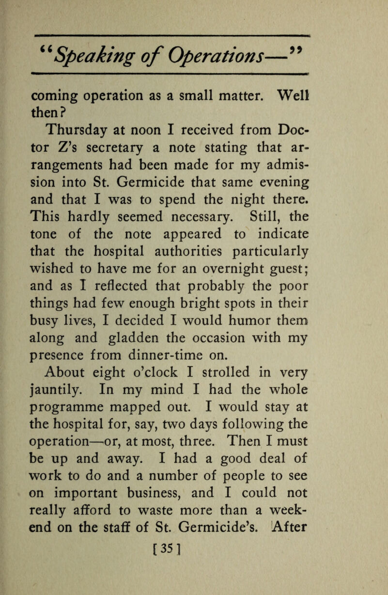 a coming operation as a small matter. Well then? Thursday at noon I received from Doc¬ tor Z’s secretary a note stating that ar¬ rangements had been made for my admis¬ sion into St. Germicide that same evening and that I was to spend the night there. This hardly seemed necessary. Still, the tone of the note appeared to indicate that the hospital authorities particularly wished to have me for an overnight guest; and as I reflected that probably the poor things had few enough bright spots in their busy lives, I decided I would humor them along and gladden the occasion with my presence from dinner-time on. About eight o’clock I strolled in very jauntily. In my mind I had the whole programme mapped out. I would stay at the hospital for, say, two days following the operation—or, at most, three. Then I must be up and away. I had a good deal of work to do and a number of people to see on important business, and I could not really afford to waste more than a week¬ end on the staff of St. Germicide’s. After [351