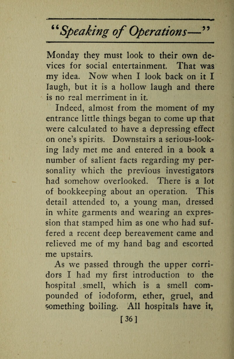ra—— ■ i ■ —————————wm Monday they must look to their own de¬ vices for social entertainment. That was my idea. Now when I look back on it I laugh, but it is a hollow laugh and there is no real merriment in it. Indeed, almost from the moment of my entrance little things began to come up that were calculated to have a depressing effect on one’s spirits. Downstairs a serious-look¬ ing lady met me and entered in a book a number of salient facts regarding my per¬ sonality which the previous investigators had somehow overlooked. There is a lot of bookkeeping about an operation. This detail attended to, a young man, dressed in white garments and wearing an expres¬ sion that stamped him as one who had suf¬ fered a recent deep bereavement came and relieved me of my hand bag and escorted me upstairs. As we passed through the upper corri¬ dors I had my first introduction to the hospital smell, which is a smell com¬ pounded of iodoform, ether, gruel, and something boiling. All hospitals have it, [36]