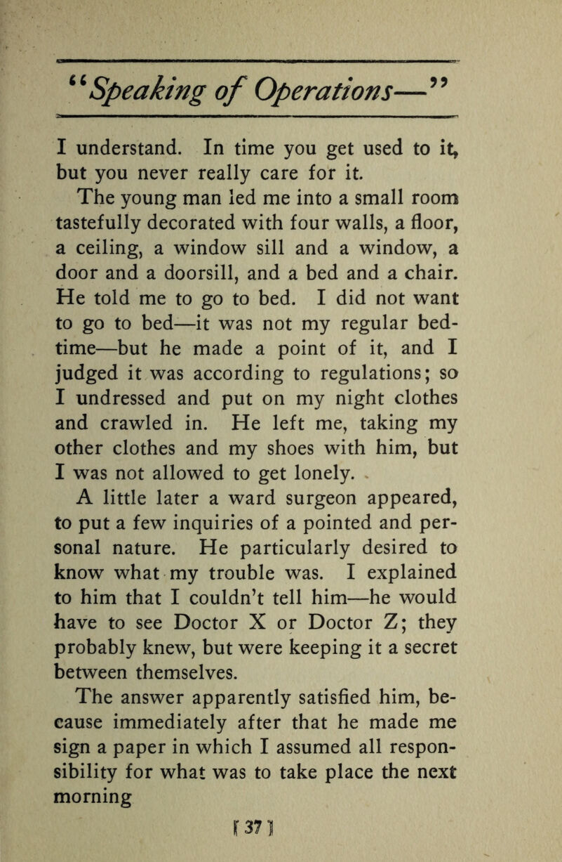 I understand. In time you get used to it, but you never really care for it. The young man led me into a small room tastefully decorated with four walls, a floor, a ceiling, a window sill and a window, a door and a doorsill, and a bed and a chair. He told me to go to bed. I did not want to go to bed—it was not my regular bed¬ time—but he made a point of it, and I judged it was according to regulations; so I undressed and put on my night clothes and crawled in. He left me, taking my other clothes and my shoes with him, but I was not allowed to get lonely. A little later a ward surgeon appeared, to put a few inquiries of a pointed and per¬ sonal nature. He particularly desired to know what my trouble was. I explained to him that I couldn’t tell him—he would have to see Doctor X or Doctor Z; they probably knew, but were keeping it a secret between themselves. The answer apparently satisfied him, be¬ cause immediately after that he made me sign a paper in which I assumed all respon¬ sibility for what was to take place the next morning r 371