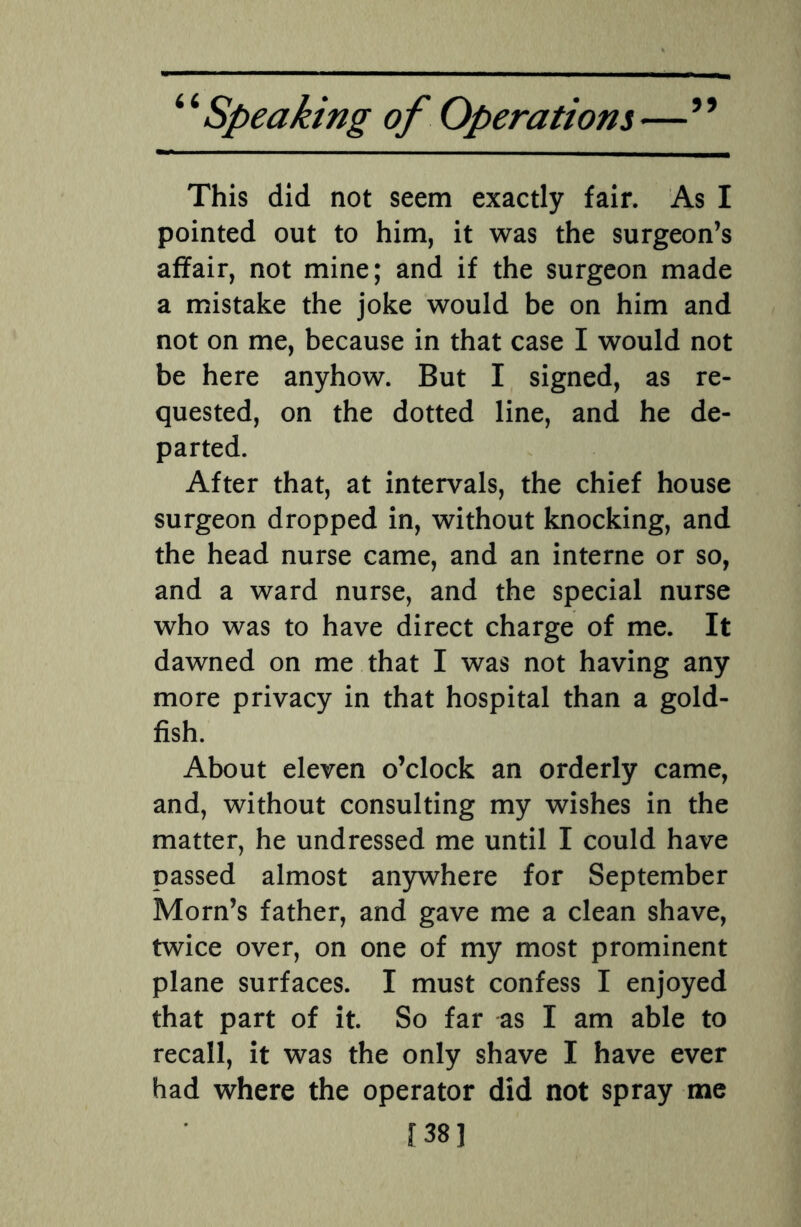 This did not seem exactly fair. As I pointed out to him, it was the surgeon’s affair, not mine; and if the surgeon made a mistake the joke would be on him and not on me, because in that case I would not be here anyhow. But I signed, as re¬ quested, on the dotted line, and he de¬ parted. After that, at intervals, the chief house surgeon dropped in, without knocking, and the head nurse came, and an interne or so, and a ward nurse, and the special nurse who was to have direct charge of me. It dawned on me that I was not having any more privacy in that hospital than a gold¬ fish. About eleven o’clock an orderly came, and, without consulting my wishes in the matter, he undressed me until I could have passed almost anywhere for September Morn’s father, and gave me a clean shave, twice over, on one of my most prominent plane surfaces. I must confess I enjoyed that part of it. So far as I am able to recall, it was the only shave I have ever had where the operator did not spray me [38]