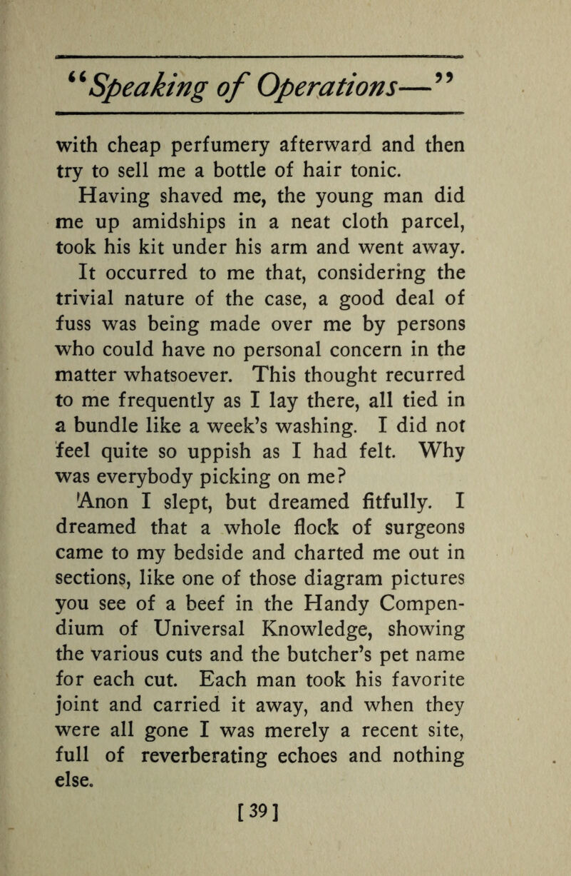 with cheap perfumery afterward and then try to sell me a bottle of hair tonic. Having shaved me, the young man did me up amidships in a neat cloth parcel, took his kit under his arm and went away. It occurred to me that, considering the trivial nature of the case, a good deal of fuss was being made over me by persons who could have no personal concern in the matter whatsoever. This thought recurred to me frequently as I lay there, all tied in a bundle like a week’s washing. I did not feel quite so uppish as I had felt. Why was everybody picking on me? !Anon I slept, but dreamed fitfully. I dreamed that a whole flock of surgeons came to my bedside and charted me out in sections, like one of those diagram pictures you see of a beef in the Handy Compen¬ dium of Universal Knowledge, showing the various cuts and the butcher’s pet name for each cut. Each man took his favorite joint and carried it away, and when they were all gone I was merely a recent site, full of reverberating echoes and nothing else. [39]