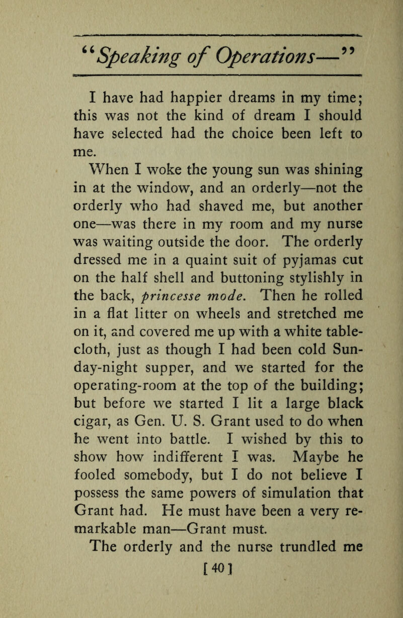 I have had happier dreams in my time; this was not the kind of dream I should have selected had the choice been left to me. When I woke the young sun was shining in at the window, and an orderly—not the orderly who had shaved me, but another one—was there in my room and my nurse was waiting outside the door. The orderly dressed me in a quaint suit of pyjamas cut on the half shell and buttoning stylishly in the back, princesse mode. Then he rolled in a flat litter on wheels and stretched me on it, and covered me up with a white table¬ cloth, just as though I had been cold Sun¬ day-night supper, and we started for the operating-room at the top of the building; but before we started I lit a large black cigar, as Gen. U. S. Grant used to do when he went into battle. I wished by this to show how indifferent I was. Maybe he fooled somebody, but I do not believe I possess the same powers of simulation that Grant had. He must have been a very re¬ markable man—Grant must. The orderly and the nurse trundled me [40]