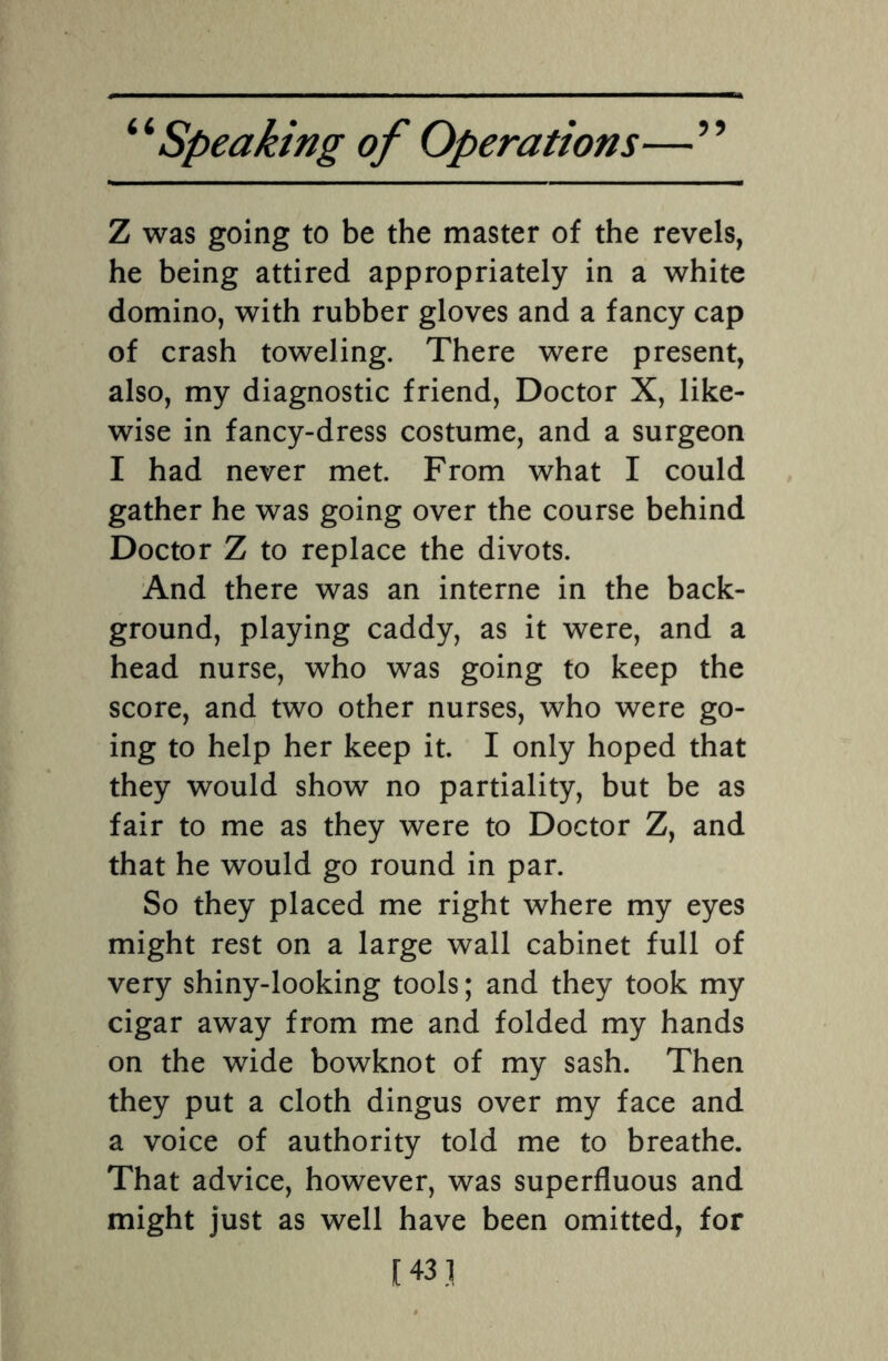 55 Z was going to be the master of the revels, he being attired appropriately in a white domino, with rubber gloves and a fancy cap of crash toweling. There were present, also, my diagnostic friend, Doctor X, like¬ wise in fancy-dress costume, and a surgeon I had never met. From what I could gather he was going over the course behind Doctor Z to replace the divots. And there was an interne in the back¬ ground, playing caddy, as it were, and a head nurse, who was going to keep the score, and two other nurses, who were go¬ ing to help her keep it. I only hoped that they would show no partiality, but be as fair to me as they were to Doctor Z, and that he would go round in par. So they placed me right where my eyes might rest on a large wall cabinet full of very shiny-looking tools; and they took my cigar away from me and folded my hands on the wide bowknot of my sash. Then they put a cloth dingus over my face and a voice of authority told me to breathe. That advice, however, was superfluous and might just as well have been omitted, for [431